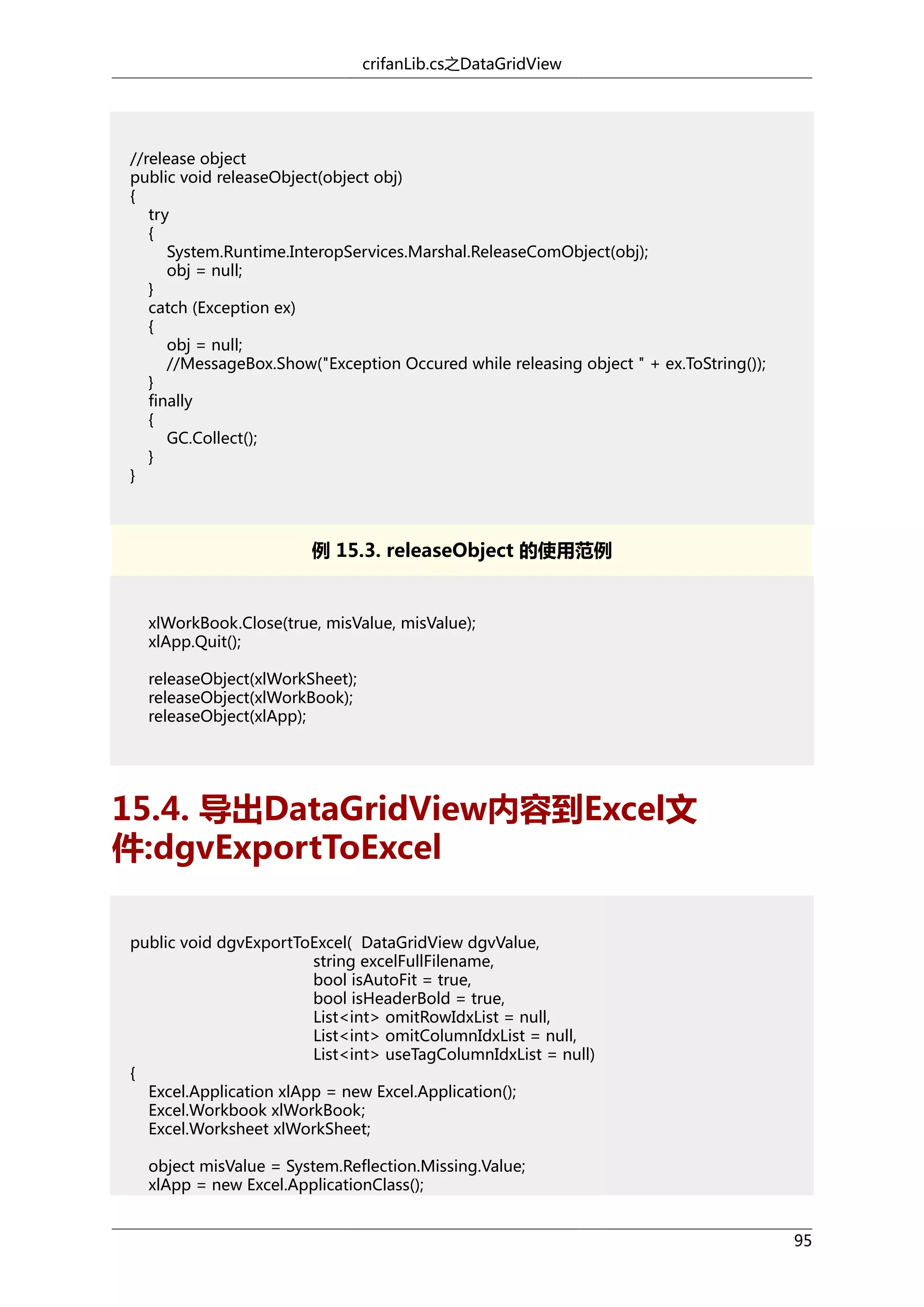 crifanLib.cs之DataGridView

//release object
public void releaseObject(object obj)
{
try
{
System.Runtime.InteropServices.Marshal.ReleaseComObject(obj);
obj = null;
}
catch (Exception ex)
{
obj = null;
//MessageBox.Show("Exception Occured while releasing object " + ex.ToString());
}
finally
{
GC.Collect();
}
}

例 15.3. releaseObject 的使用范例

xlWorkBook.Close(true, misValue, misValue);
xlApp.Quit();
releaseObject(xlWorkSheet);
releaseObject(xlWorkBook);
releaseObject(xlApp);

15.4. 导出DataGridView内容到Excel文
件:dgvExportToExcel
public void dgvExportToExcel( DataGridView dgvValue,
string excelFullFilename,
bool isAutoFit = true,
bool isHeaderBold = true,
List<int> omitRowIdxList = null,
List<int> omitColumnIdxList = null,
List<int> useTagColumnIdxList = null)
{
Excel.Application xlApp = new Excel.Application();
Excel.Workbook xlWorkBook;
Excel.Worksheet xlWorkSheet;
object misValue = System.Reflection.Missing.Value;
xlApp = new Excel.ApplicationClass();
95

 