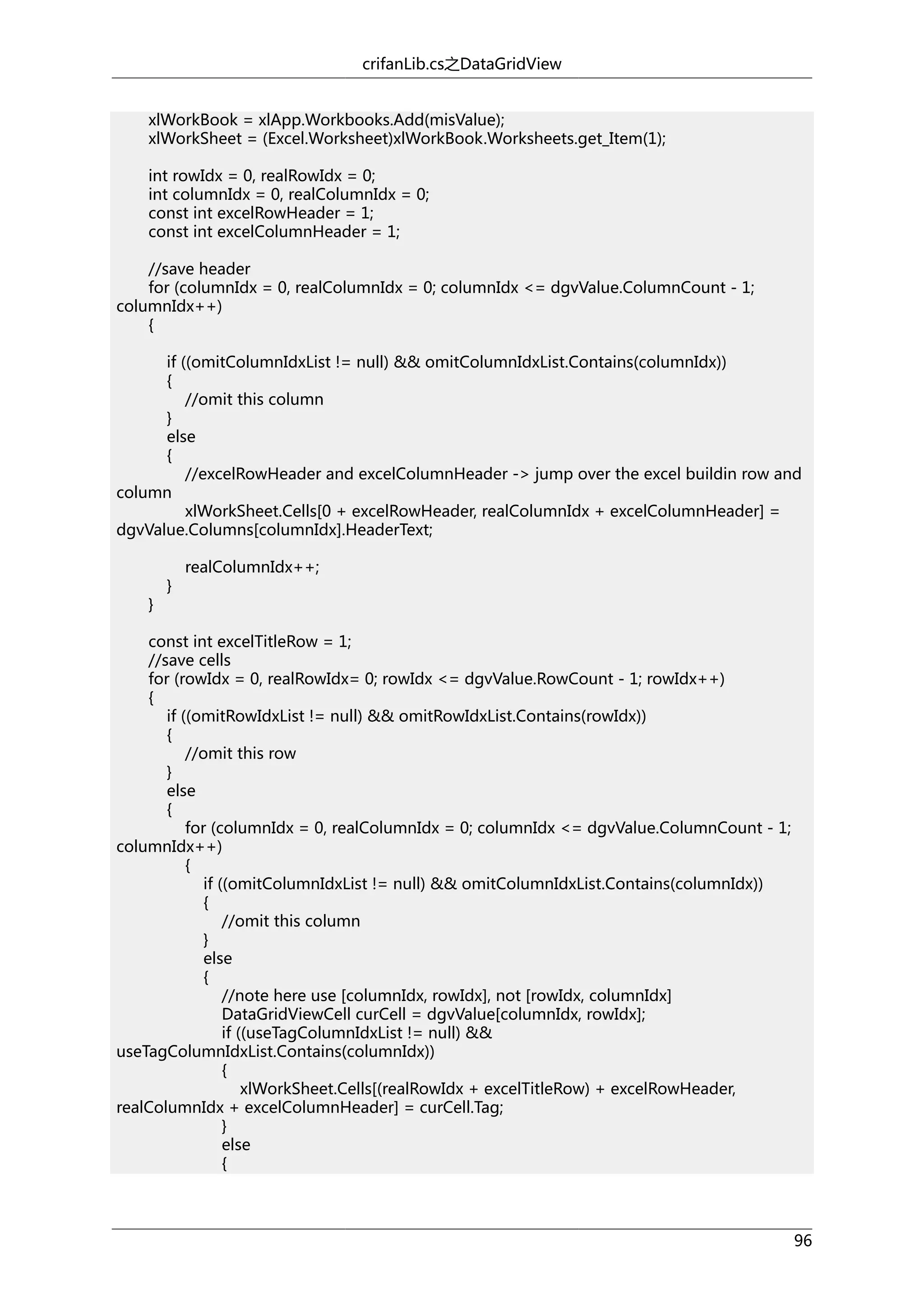 crifanLib.cs之DataGridView
xlWorkBook = xlApp.Workbooks.Add(misValue);
xlWorkSheet = (Excel.Worksheet)xlWorkBook.Worksheets.get_Item(1);
int rowIdx = 0, realRowIdx = 0;
int columnIdx = 0, realColumnIdx = 0;
const int excelRowHeader = 1;
const int excelColumnHeader = 1;
//save header
for (columnIdx = 0, realColumnIdx = 0; columnIdx <= dgvValue.ColumnCount - 1;
columnIdx++)
{
if ((omitColumnIdxList != null) && omitColumnIdxList.Contains(columnIdx))
{
//omit this column
}
else
{
//excelRowHeader and excelColumnHeader -> jump over the excel buildin row and
column
xlWorkSheet.Cells[0 + excelRowHeader, realColumnIdx + excelColumnHeader] =
dgvValue.Columns[columnIdx].HeaderText;

}

}

realColumnIdx++;

const int excelTitleRow = 1;
//save cells
for (rowIdx = 0, realRowIdx= 0; rowIdx <= dgvValue.RowCount - 1; rowIdx++)
{
if ((omitRowIdxList != null) && omitRowIdxList.Contains(rowIdx))
{
//omit this row
}
else
{
for (columnIdx = 0, realColumnIdx = 0; columnIdx <= dgvValue.ColumnCount - 1;
columnIdx++)
{
if ((omitColumnIdxList != null) && omitColumnIdxList.Contains(columnIdx))
{
//omit this column
}
else
{
//note here use [columnIdx, rowIdx], not [rowIdx, columnIdx]
DataGridViewCell curCell = dgvValue[columnIdx, rowIdx];
if ((useTagColumnIdxList != null) &&
useTagColumnIdxList.Contains(columnIdx))
{
xlWorkSheet.Cells[(realRowIdx + excelTitleRow) + excelRowHeader,
realColumnIdx + excelColumnHeader] = curCell.Tag;
}
else
{

96

 