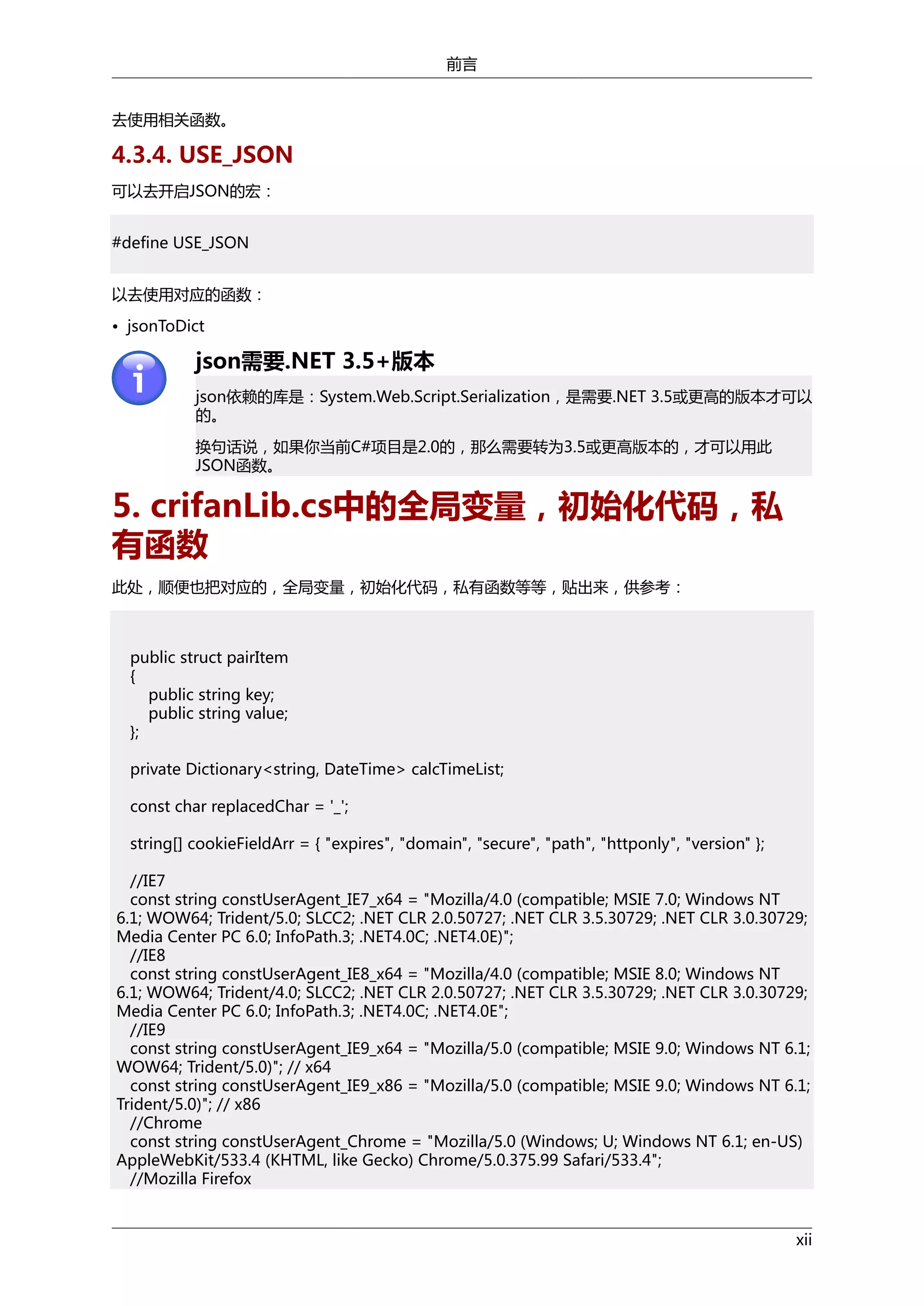 前言
去使用相关函数。

4.3.4. USE_JSON
可以去开启JSON的宏：
#define USE_JSON
以去使用对应的函数：
• jsonToDict

json需要.NET 3.5+版本
json依赖的库是：System.Web.Script.Serialization，是需要.NET 3.5或更高的版本才可以
的。
换句话说，如果你当前C#项目是2.0的，那么需要转为3.5或更高版本的，才可以用此
JSON函数。

5. crifanLib.cs中的全局变量，初始化代码，私
有函数
此处，顺便也把对应的，全局变量，初始化代码，私有函数等等，贴出来，供参考：

public struct pairItem
{
public string key;
public string value;
};
private Dictionary<string, DateTime> calcTimeList;
const char replacedChar = '_';
string[] cookieFieldArr = { "expires", "domain", "secure", "path", "httponly", "version" };
//IE7
const string constUserAgent_IE7_x64 = "Mozilla/4.0 (compatible; MSIE 7.0; Windows NT
6.1; WOW64; Trident/5.0; SLCC2; .NET CLR 2.0.50727; .NET CLR 3.5.30729; .NET CLR 3.0.30729;
Media Center PC 6.0; InfoPath.3; .NET4.0C; .NET4.0E)";
//IE8
const string constUserAgent_IE8_x64 = "Mozilla/4.0 (compatible; MSIE 8.0; Windows NT
6.1; WOW64; Trident/4.0; SLCC2; .NET CLR 2.0.50727; .NET CLR 3.5.30729; .NET CLR 3.0.30729;
Media Center PC 6.0; InfoPath.3; .NET4.0C; .NET4.0E";
//IE9
const string constUserAgent_IE9_x64 = "Mozilla/5.0 (compatible; MSIE 9.0; Windows NT 6.1;
WOW64; Trident/5.0)"; // x64
const string constUserAgent_IE9_x86 = "Mozilla/5.0 (compatible; MSIE 9.0; Windows NT 6.1;
Trident/5.0)"; // x86
//Chrome
const string constUserAgent_Chrome = "Mozilla/5.0 (Windows; U; Windows NT 6.1; en-US)
AppleWebKit/533.4 (KHTML, like Gecko) Chrome/5.0.375.99 Safari/533.4";
//Mozilla Firefox

xii

 