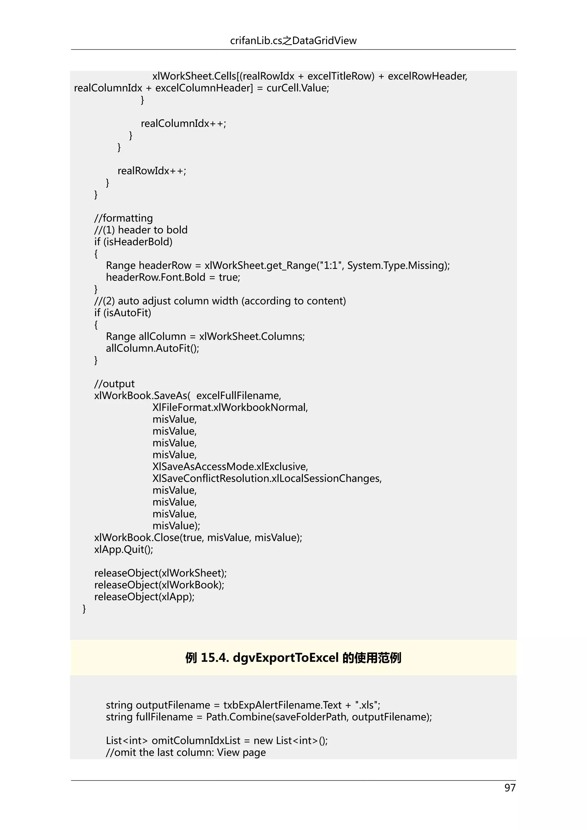 crifanLib.cs之DataGridView
xlWorkSheet.Cells[(realRowIdx + excelTitleRow) + excelRowHeader,
realColumnIdx + excelColumnHeader] = curCell.Value;
}

}

}

}

}

realColumnIdx++;

realRowIdx++;

//formatting
//(1) header to bold
if (isHeaderBold)
{
Range headerRow = xlWorkSheet.get_Range("1:1", System.Type.Missing);
headerRow.Font.Bold = true;
}
//(2) auto adjust column width (according to content)
if (isAutoFit)
{
Range allColumn = xlWorkSheet.Columns;
allColumn.AutoFit();
}
//output
xlWorkBook.SaveAs( excelFullFilename,
XlFileFormat.xlWorkbookNormal,
misValue,
misValue,
misValue,
misValue,
XlSaveAsAccessMode.xlExclusive,
XlSaveConflictResolution.xlLocalSessionChanges,
misValue,
misValue,
misValue,
misValue);
xlWorkBook.Close(true, misValue, misValue);
xlApp.Quit();

}

releaseObject(xlWorkSheet);
releaseObject(xlWorkBook);
releaseObject(xlApp);

例 15.4. dgvExportToExcel 的使用范例

string outputFilename = txbExpAlertFilename.Text + ".xls";
string fullFilename = Path.Combine(saveFolderPath, outputFilename);
List<int> omitColumnIdxList = new List<int>();
//omit the last column: View page
97

 