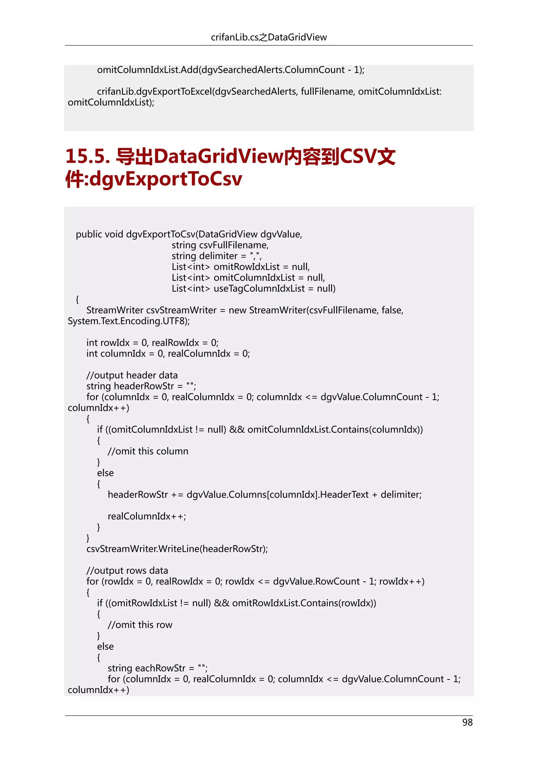 crifanLib.cs之DataGridView
omitColumnIdxList.Add(dgvSearchedAlerts.ColumnCount - 1);
crifanLib.dgvExportToExcel(dgvSearchedAlerts, fullFilename, omitColumnIdxList:
omitColumnIdxList);

15.5. 导出DataGridView内容到CSV文
件:dgvExportToCsv
public void dgvExportToCsv(DataGridView dgvValue,
string csvFullFilename,
string delimiter = ",",
List<int> omitRowIdxList = null,
List<int> omitColumnIdxList = null,
List<int> useTagColumnIdxList = null)
{
StreamWriter csvStreamWriter = new StreamWriter(csvFullFilename, false,
System.Text.Encoding.UTF8);
int rowIdx = 0, realRowIdx = 0;
int columnIdx = 0, realColumnIdx = 0;
//output header data
string headerRowStr = "";
for (columnIdx = 0, realColumnIdx = 0; columnIdx <= dgvValue.ColumnCount - 1;
columnIdx++)
{
if ((omitColumnIdxList != null) && omitColumnIdxList.Contains(columnIdx))
{
//omit this column
}
else
{
headerRowStr += dgvValue.Columns[columnIdx].HeaderText + delimiter;
}

realColumnIdx++;

}
csvStreamWriter.WriteLine(headerRowStr);
//output rows data
for (rowIdx = 0, realRowIdx = 0; rowIdx <= dgvValue.RowCount - 1; rowIdx++)
{
if ((omitRowIdxList != null) && omitRowIdxList.Contains(rowIdx))
{
//omit this row
}
else
{
string eachRowStr = "";
for (columnIdx = 0, realColumnIdx = 0; columnIdx <= dgvValue.ColumnCount - 1;
columnIdx++)
98

 