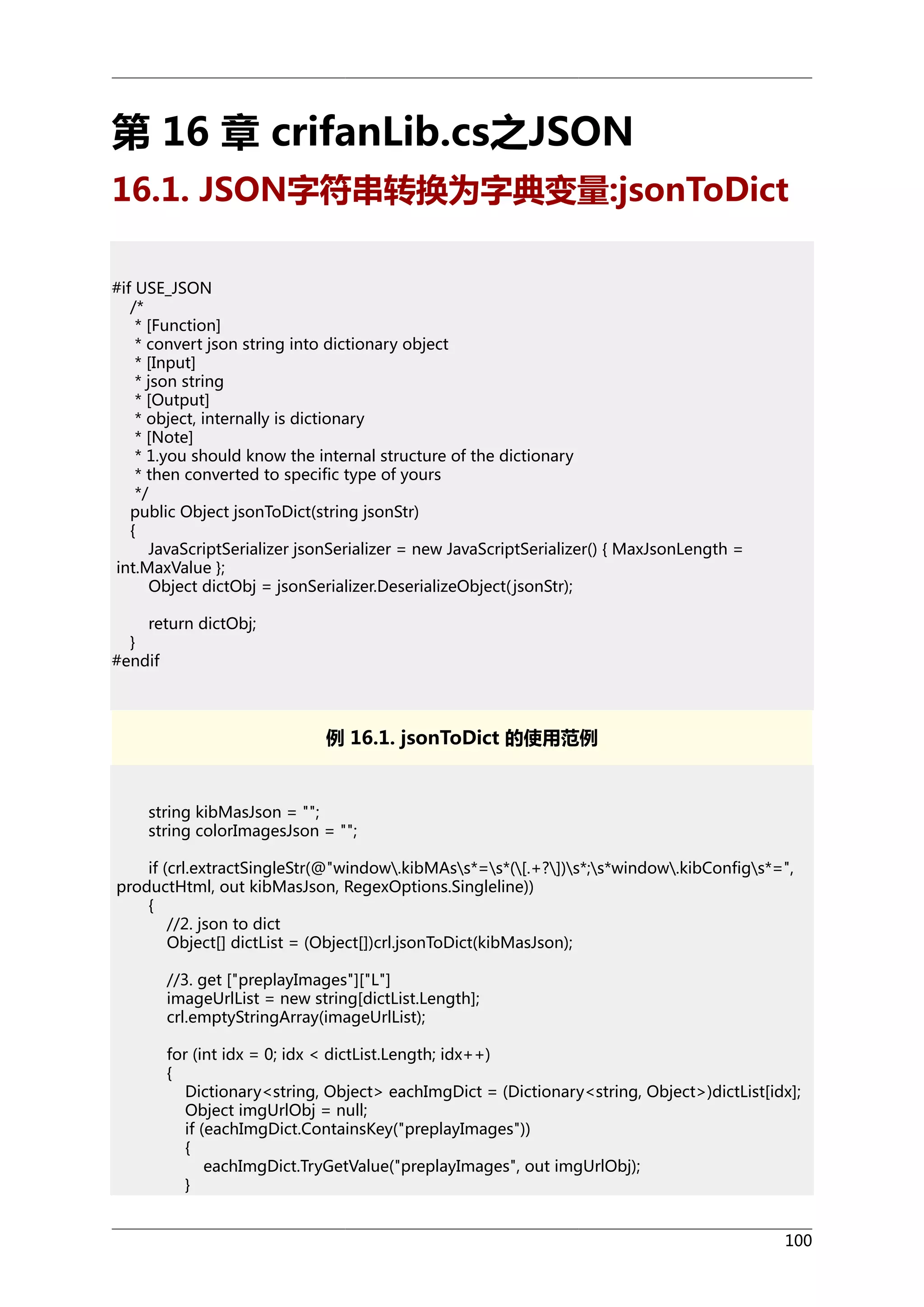 第 16 章 crifanLib.cs之JSON
16.1. JSON字符串转换为字典变量:jsonToDict
#if USE_JSON
/*
* [Function]
* convert json string into dictionary object
* [Input]
* json string
* [Output]
* object, internally is dictionary
* [Note]
* 1.you should know the internal structure of the dictionary
* then converted to specific type of yours
*/
public Object jsonToDict(string jsonStr)
{
JavaScriptSerializer jsonSerializer = new JavaScriptSerializer() { MaxJsonLength =
int.MaxValue };
Object dictObj = jsonSerializer.DeserializeObject( jsonStr);
return dictObj;
}
#endif

例 16.1. jsonToDict 的使用范例

string kibMasJson = "";
string colorImagesJson = "";
if (crl.extractSingleStr(@"window.kibMAss*=s*([.+?])s*;s*window.kibConfigs*=",
productHtml, out kibMasJson, RegexOptions.Singleline))
{
//2. json to dict
Object[] dictList = (Object[])crl.jsonToDict(kibMasJson);
//3. get ["preplayImages"]["L"]
imageUrlList = new string[dictList.Length];
crl.emptyStringArray(imageUrlList);
for (int idx = 0; idx < dictList.Length; idx++)
{
Dictionary<string, Object> eachImgDict = (Dictionary<string, Object>)dictList[idx];
Object imgUrlObj = null;
if (eachImgDict.ContainsKey("preplayImages"))
{
eachImgDict.TryGetValue("preplayImages", out imgUrlObj);
}
100

 