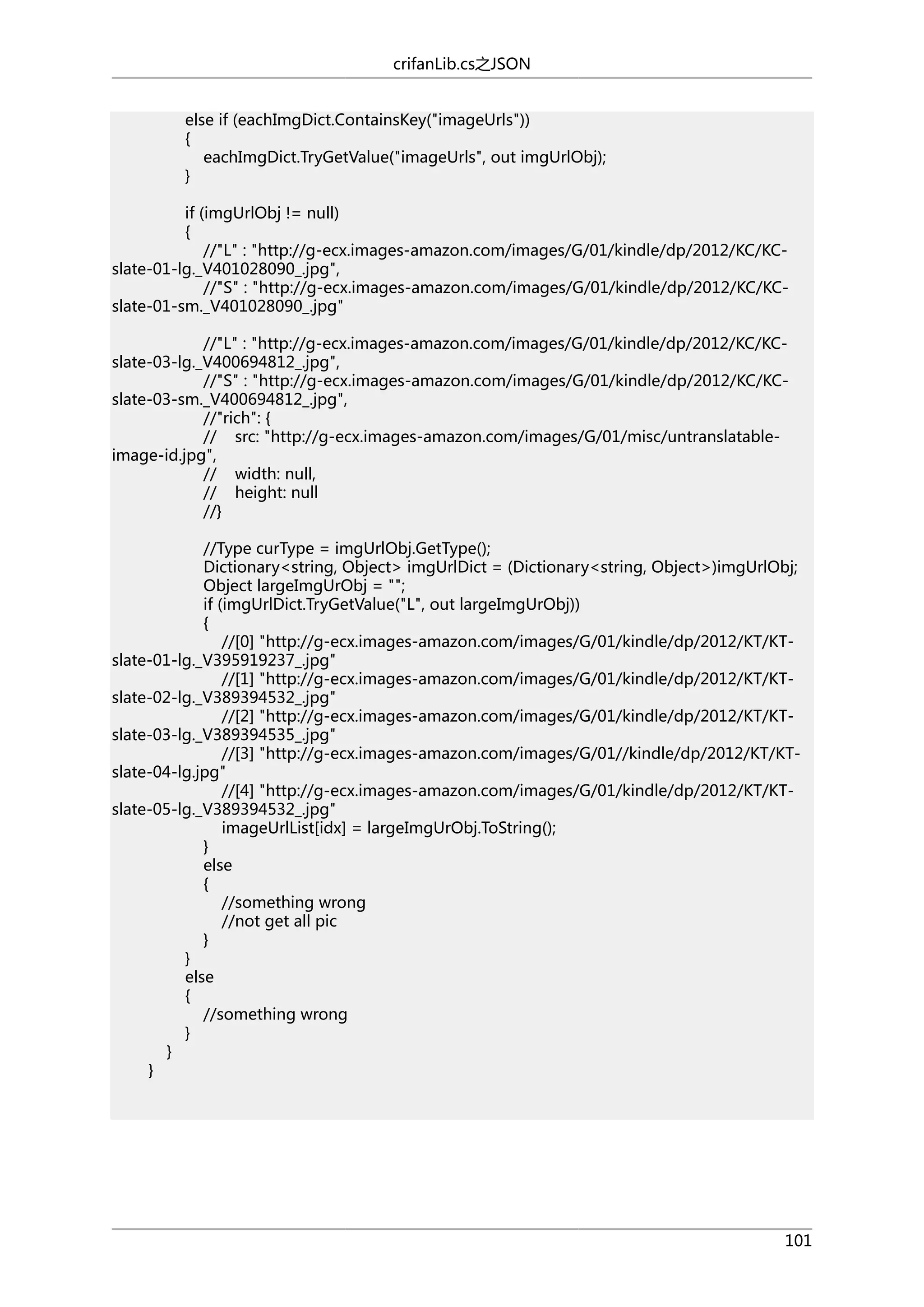crifanLib.cs之JSON
else if (eachImgDict.ContainsKey("imageUrls"))
{
eachImgDict.TryGetValue("imageUrls", out imgUrlObj);
}
if (imgUrlObj != null)
{
//"L" : "http://g-ecx.images-amazon.com/images/G/01/kindle/dp/2012/KC/KCslate-01-lg._V401028090_.jpg",
//"S" : "http://g-ecx.images-amazon.com/images/G/01/kindle/dp/2012/KC/KCslate-01-sm._V401028090_.jpg"
//"L" : "http://g-ecx.images-amazon.com/images/G/01/kindle/dp/2012/KC/KCslate-03-lg._V400694812_.jpg",
//"S" : "http://g-ecx.images-amazon.com/images/G/01/kindle/dp/2012/KC/KCslate-03-sm._V400694812_.jpg",
//"rich": {
// src: "http://g-ecx.images-amazon.com/images/G/01/misc/untranslatableimage-id.jpg",
// width: null,
// height: null
//}
//Type curType = imgUrlObj.GetType();
Dictionary<string, Object> imgUrlDict = (Dictionary<string, Object>)imgUrlObj;
Object largeImgUrObj = "";
if (imgUrlDict.TryGetValue("L", out largeImgUrObj))
{
//[0] "http://g-ecx.images-amazon.com/images/G/01/kindle/dp/2012/KT/KTslate-01-lg._V395919237_.jpg"
//[1] "http://g-ecx.images-amazon.com/images/G/01/kindle/dp/2012/KT/KTslate-02-lg._V389394532_.jpg"
//[2] "http://g-ecx.images-amazon.com/images/G/01/kindle/dp/2012/KT/KTslate-03-lg._V389394535_.jpg"
//[3] "http://g-ecx.images-amazon.com/images/G/01//kindle/dp/2012/KT/KTslate-04-lg.jpg"
//[4] "http://g-ecx.images-amazon.com/images/G/01/kindle/dp/2012/KT/KTslate-05-lg._V389394532_.jpg"
imageUrlList[idx] = largeImgUrObj.ToString();
}
else
{
//something wrong
//not get all pic
}
}
else
{
//something wrong
}
}
}

101

 