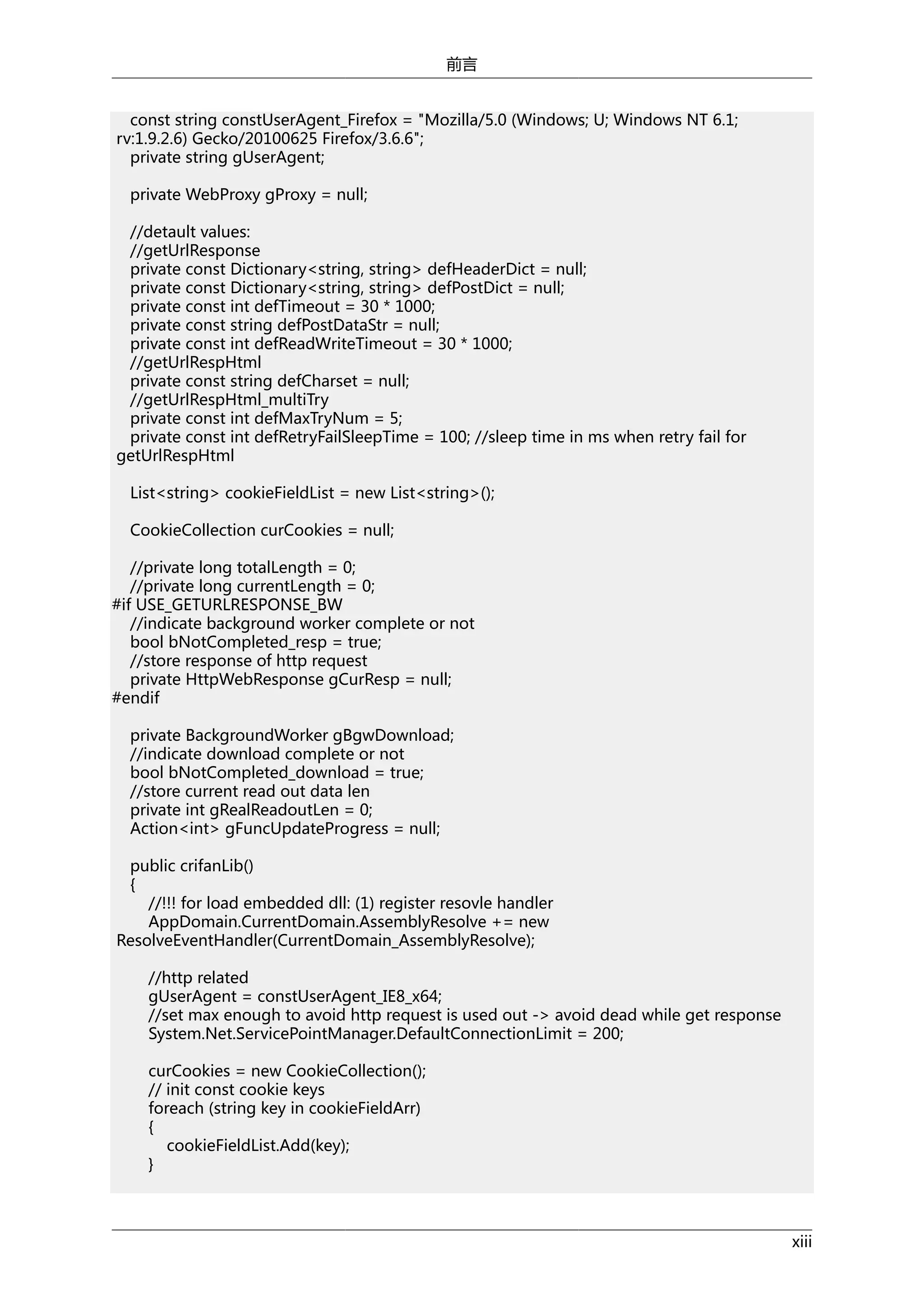 前言
const string constUserAgent_Firefox = "Mozilla/5.0 (Windows; U; Windows NT 6.1;
rv:1.9.2.6) Gecko/20100625 Firefox/3.6.6";
private string gUserAgent;
private WebProxy gProxy = null;
//detault values:
//getUrlResponse
private const Dictionary<string, string> defHeaderDict = null;
private const Dictionary<string, string> defPostDict = null;
private const int defTimeout = 30 * 1000;
private const string defPostDataStr = null;
private const int defReadWriteTimeout = 30 * 1000;
//getUrlRespHtml
private const string defCharset = null;
//getUrlRespHtml_multiTry
private const int defMaxTryNum = 5;
private const int defRetryFailSleepTime = 100; //sleep time in ms when retry fail for
getUrlRespHtml
List<string> cookieFieldList = new List<string>();
CookieCollection curCookies = null;
//private long totalLength = 0;
//private long currentLength = 0;
#if USE_GETURLRESPONSE_BW
//indicate background worker complete or not
bool bNotCompleted_resp = true;
//store response of http request
private HttpWebResponse gCurResp = null;
#endif
private BackgroundWorker gBgwDownload;
//indicate download complete or not
bool bNotCompleted_download = true;
//store current read out data len
private int gRealReadoutLen = 0;
Action<int> gFuncUpdateProgress = null;
public crifanLib()
{
//!!! for load embedded dll: (1) register resovle handler
AppDomain.CurrentDomain.AssemblyResolve += new
ResolveEventHandler(CurrentDomain_AssemblyResolve);
//http related
gUserAgent = constUserAgent_IE8_x64;
//set max enough to avoid http request is used out -> avoid dead while get response
System.Net.ServicePointManager.DefaultConnectionLimit = 200;
curCookies = new CookieCollection();
// init const cookie keys
foreach (string key in cookieFieldArr)
{
cookieFieldList.Add(key);
}

xiii

 