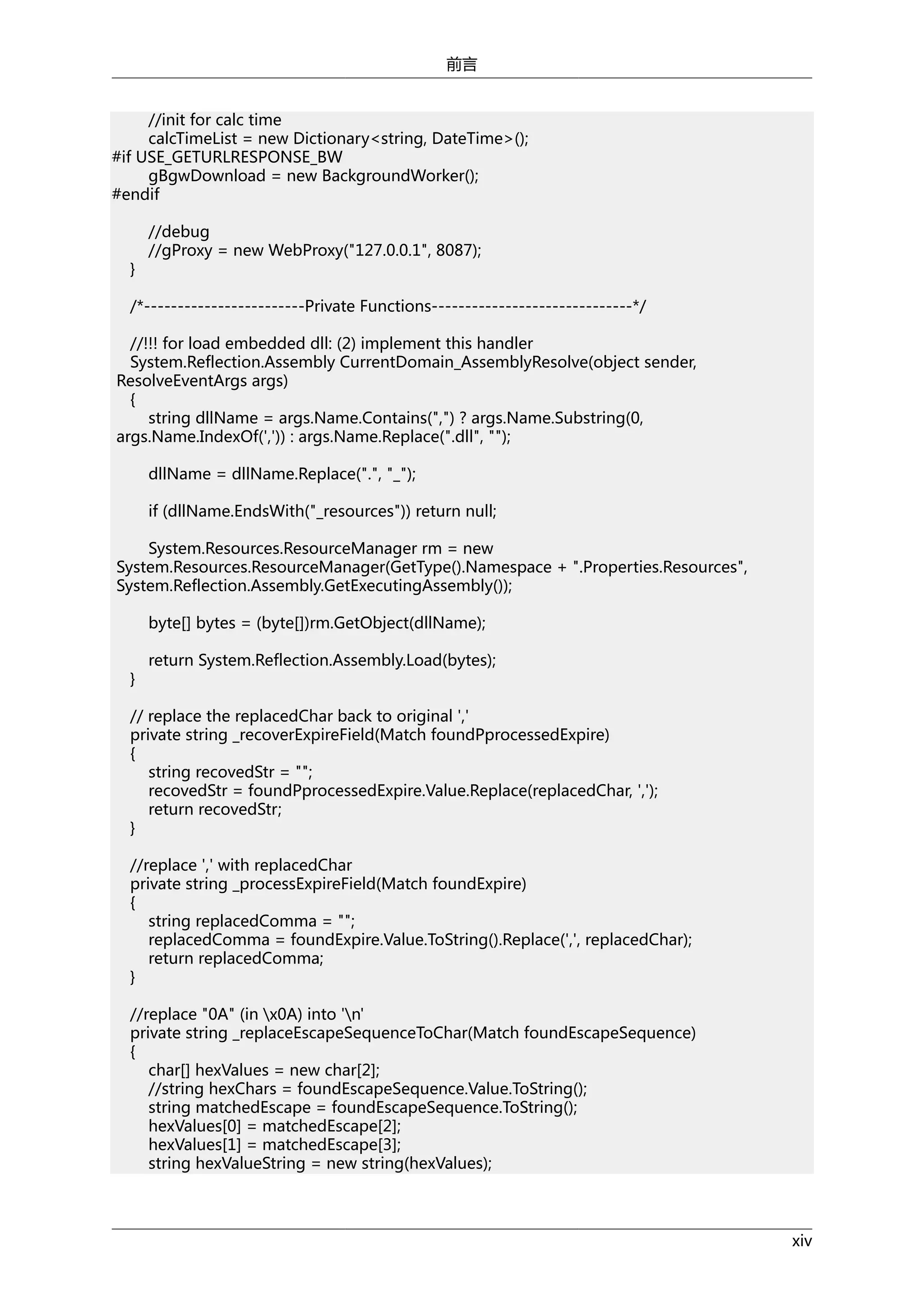 前言
//init for calc time
calcTimeList = new Dictionary<string, DateTime>();
#if USE_GETURLRESPONSE_BW
gBgwDownload = new BackgroundWorker();
#endif

}

//debug
//gProxy = new WebProxy("127.0.0.1", 8087);

/*------------------------Private Functions------------------------------*/
//!!! for load embedded dll: (2) implement this handler
System.Reflection.Assembly CurrentDomain_AssemblyResolve(object sender,
ResolveEventArgs args)
{
string dllName = args.Name.Contains(",") ? args.Name.Substring(0,
args.Name.IndexOf(',')) : args.Name.Replace(".dll", "");
dllName = dllName.Replace(".", "_");
if (dllName.EndsWith("_resources")) return null;
System.Resources.ResourceManager rm = new
System.Resources.ResourceManager(GetType().Namespace + ".Properties.Resources",
System.Reflection.Assembly.GetExecutingAssembly());
byte[] bytes = (byte[])rm.GetObject(dllName);
}

return System.Reflection.Assembly.Load(bytes);

// replace the replacedChar back to original ','
private string _recoverExpireField(Match foundPprocessedExpire)
{
string recovedStr = "";
recovedStr = foundPprocessedExpire.Value.Replace(replacedChar, ',');
return recovedStr;
}
//replace ',' with replacedChar
private string _processExpireField(Match foundExpire)
{
string replacedComma = "";
replacedComma = foundExpire.Value.ToString().Replace(',', replacedChar);
return replacedComma;
}
//replace "0A" (in x0A) into 'n'
private string _replaceEscapeSequenceToChar(Match foundEscapeSequence)
{
char[] hexValues = new char[2];
//string hexChars = foundEscapeSequence.Value.ToString();
string matchedEscape = foundEscapeSequence.ToString();
hexValues[0] = matchedEscape[2];
hexValues[1] = matchedEscape[3];
string hexValueString = new string(hexValues);

xiv

 
