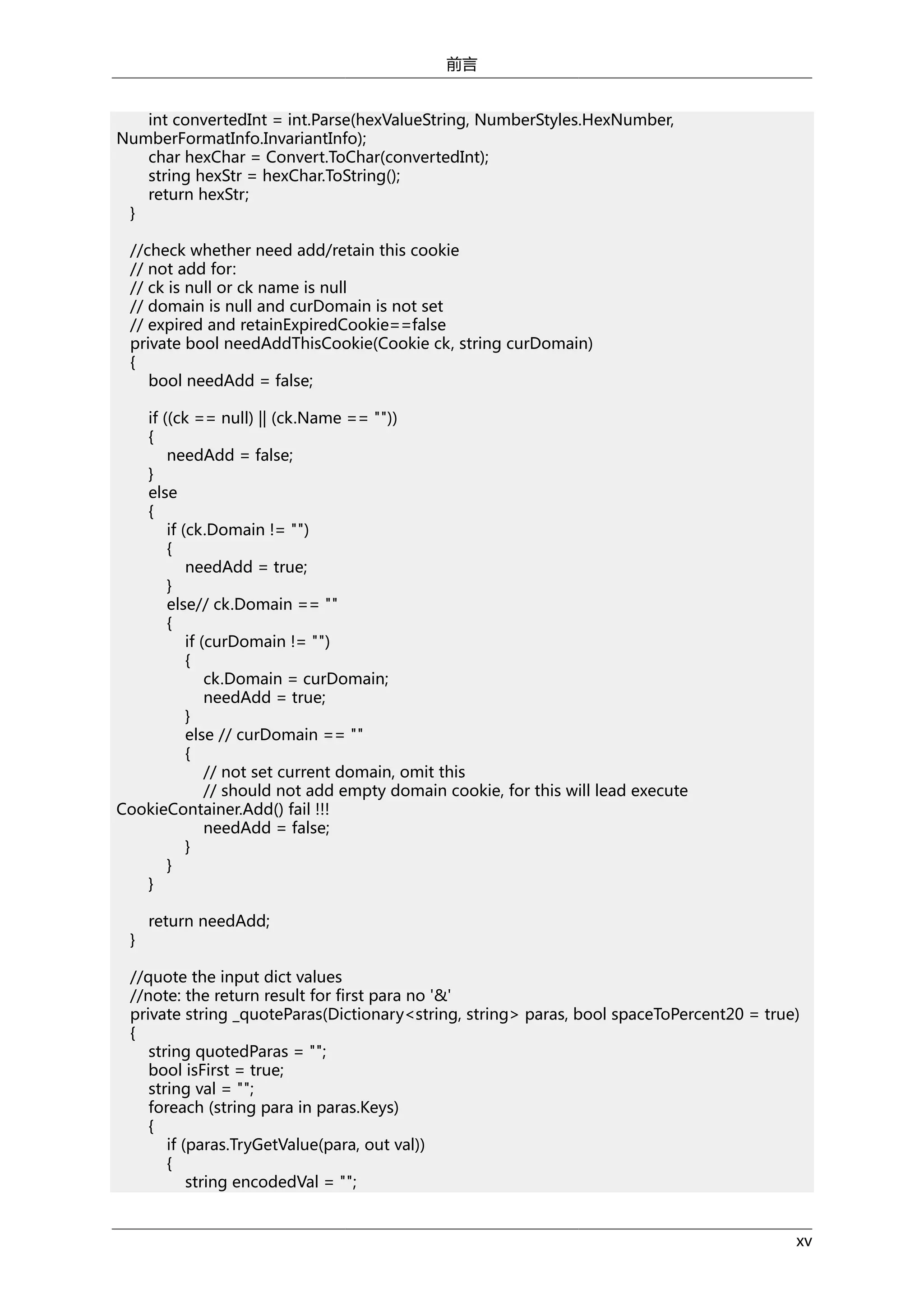 前言
int convertedInt = int.Parse(hexValueString, NumberStyles.HexNumber,
NumberFormatInfo.InvariantInfo);
char hexChar = Convert.ToChar(convertedInt);
string hexStr = hexChar.ToString();
return hexStr;
}
//check whether need add/retain this cookie
// not add for:
// ck is null or ck name is null
// domain is null and curDomain is not set
// expired and retainExpiredCookie==false
private bool needAddThisCookie(Cookie ck, string curDomain)
{
bool needAdd = false;
if ((ck == null) || (ck.Name == ""))
{
needAdd = false;
}
else
{
if (ck.Domain != "")
{
needAdd = true;
}
else// ck.Domain == ""
{
if (curDomain != "")
{
ck.Domain = curDomain;
needAdd = true;
}
else // curDomain == ""
{
// not set current domain, omit this
// should not add empty domain cookie, for this will lead execute
CookieContainer.Add() fail !!!
needAdd = false;
}
}
}
}

return needAdd;

//quote the input dict values
//note: the return result for first para no '&'
private string _quoteParas(Dictionary<string, string> paras, bool spaceToPercent20 = true)
{
string quotedParas = "";
bool isFirst = true;
string val = "";
foreach (string para in paras.Keys)
{
if (paras.TryGetValue(para, out val))
{
string encodedVal = "";
xv

 