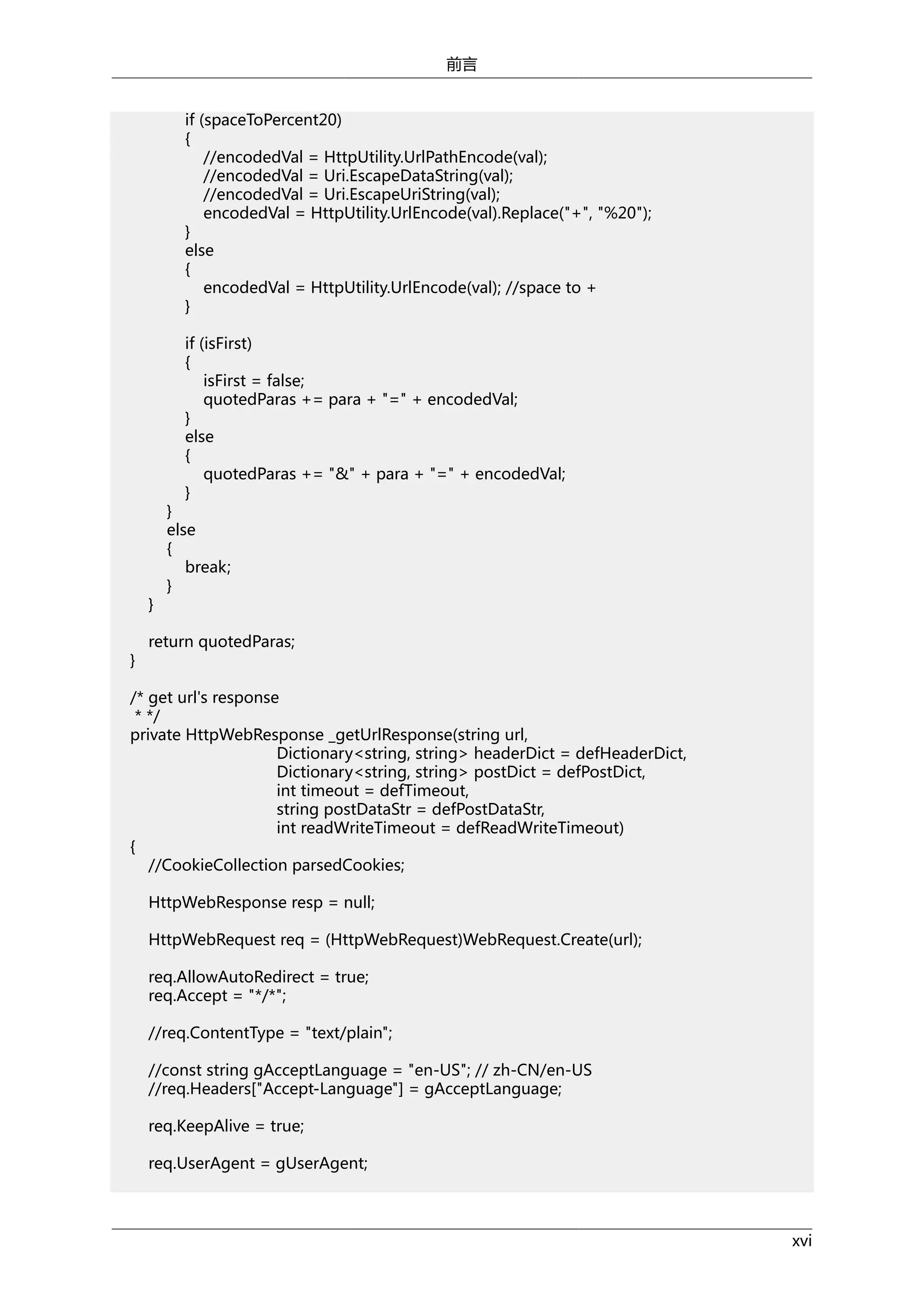 前言
if (spaceToPercent20)
{
//encodedVal = HttpUtility.UrlPathEncode(val);
//encodedVal = Uri.EscapeDataString(val);
//encodedVal = Uri.EscapeUriString(val);
encodedVal = HttpUtility.UrlEncode(val).Replace("+", "%20");
}
else
{
encodedVal = HttpUtility.UrlEncode(val); //space to +
}
if (isFirst)
{
isFirst = false;
quotedParas += para + "=" + encodedVal;
}
else
{
quotedParas += "&" + para + "=" + encodedVal;
}

}
}

}
else
{
break;
}

return quotedParas;

/* get url's response
* */
private HttpWebResponse _getUrlResponse(string url,
Dictionary<string, string> headerDict = defHeaderDict,
Dictionary<string, string> postDict = defPostDict,
int timeout = defTimeout,
string postDataStr = defPostDataStr,
int readWriteTimeout = defReadWriteTimeout)
{
//CookieCollection parsedCookies;
HttpWebResponse resp = null;
HttpWebRequest req = (HttpWebRequest)WebRequest.Create(url);
req.AllowAutoRedirect = true;
req.Accept = "*/*";
//req.ContentType = "text/plain";
//const string gAcceptLanguage = "en-US"; // zh-CN/en-US
//req.Headers["Accept-Language"] = gAcceptLanguage;
req.KeepAlive = true;
req.UserAgent = gUserAgent;

xvi

 