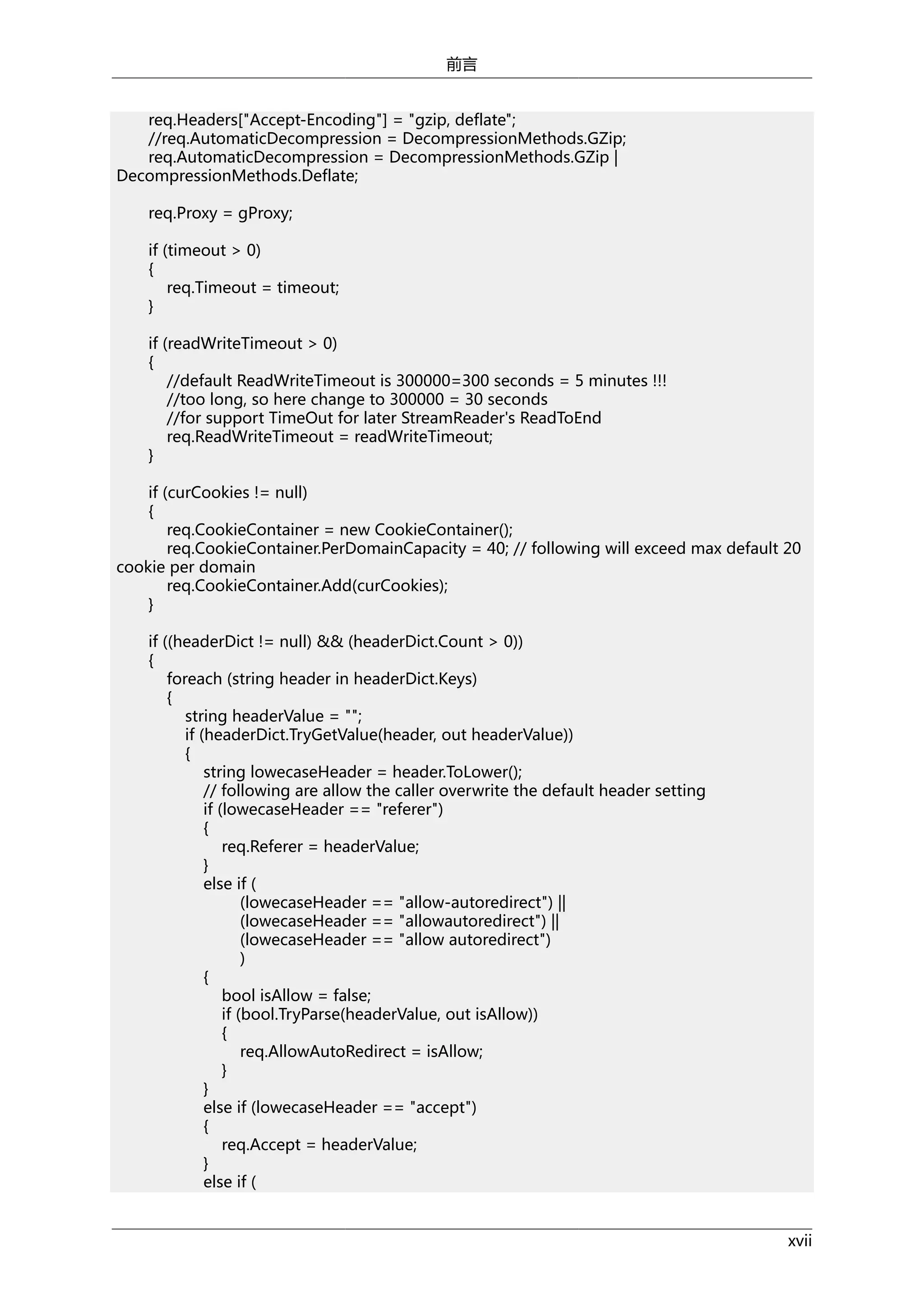 前言
req.Headers["Accept-Encoding"] = "gzip, deflate";
//req.AutomaticDecompression = DecompressionMethods.GZip;
req.AutomaticDecompression = DecompressionMethods.GZip |
DecompressionMethods.Deflate;
req.Proxy = gProxy;
if (timeout > 0)
{
req.Timeout = timeout;
}
if (readWriteTimeout > 0)
{
//default ReadWriteTimeout is 300000=300 seconds = 5 minutes !!!
//too long, so here change to 300000 = 30 seconds
//for support TimeOut for later StreamReader's ReadToEnd
req.ReadWriteTimeout = readWriteTimeout;
}
if (curCookies != null)
{
req.CookieContainer = new CookieContainer();
req.CookieContainer.PerDomainCapacity = 40; // following will exceed max default 20
cookie per domain
req.CookieContainer.Add(curCookies);
}
if ((headerDict != null) && (headerDict.Count > 0))
{
foreach (string header in headerDict.Keys)
{
string headerValue = "";
if (headerDict.TryGetValue(header, out headerValue))
{
string lowecaseHeader = header.ToLower();
// following are allow the caller overwrite the default header setting
if (lowecaseHeader == "referer")
{
req.Referer = headerValue;
}
else if (
(lowecaseHeader == "allow-autoredirect") ||
(lowecaseHeader == "allowautoredirect") ||
(lowecaseHeader == "allow autoredirect")
)
{
bool isAllow = false;
if (bool.TryParse(headerValue, out isAllow))
{
req.AllowAutoRedirect = isAllow;
}
}
else if (lowecaseHeader == "accept")
{
req.Accept = headerValue;
}
else if (
xvii

 