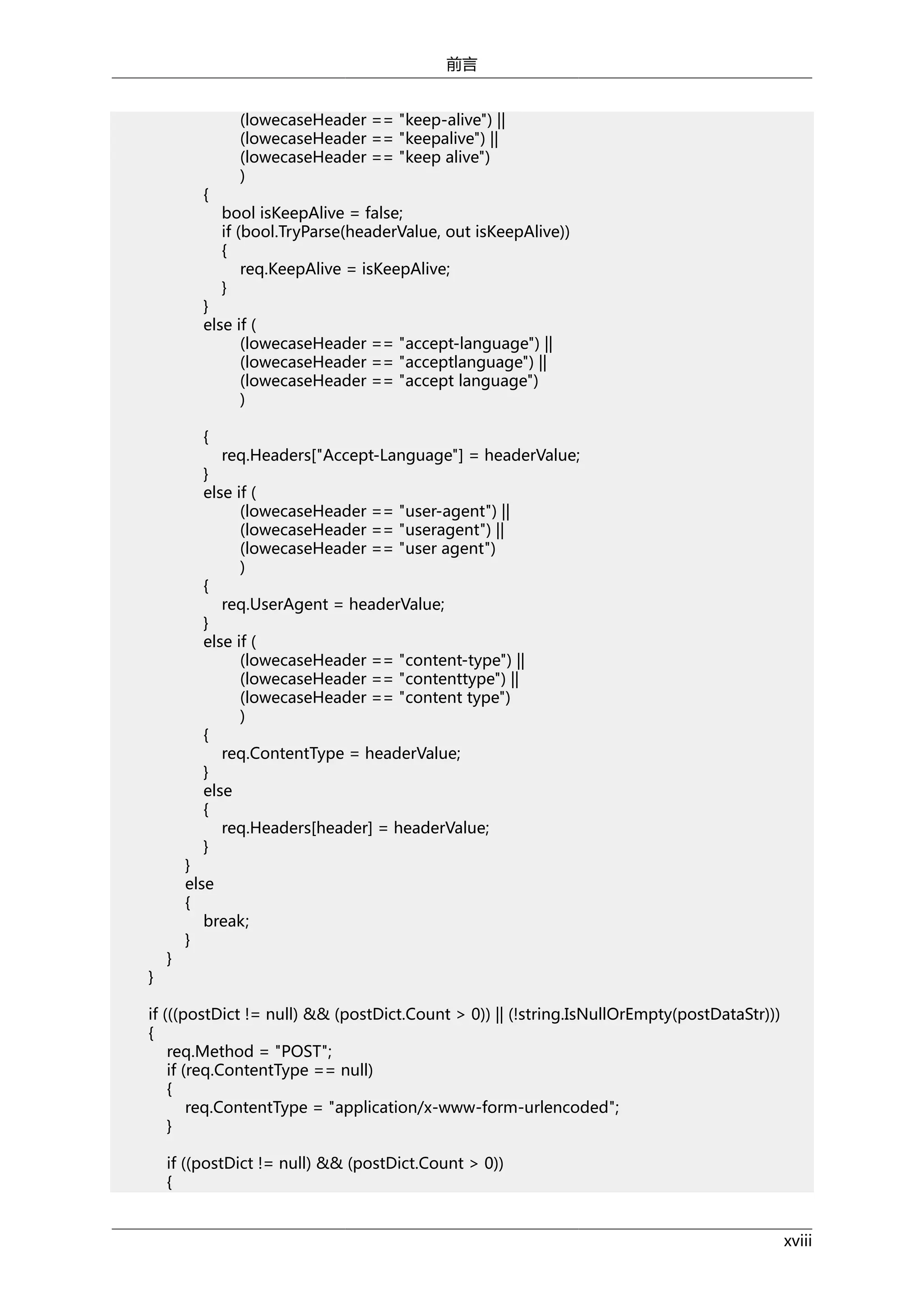 前言

{

(lowecaseHeader == "keep-alive") ||
(lowecaseHeader == "keepalive") ||
(lowecaseHeader == "keep alive")
)
bool isKeepAlive = false;
if (bool.TryParse(headerValue, out isKeepAlive))
{
req.KeepAlive = isKeepAlive;
}

}
else if (
(lowecaseHeader == "accept-language") ||
(lowecaseHeader == "acceptlanguage") ||
(lowecaseHeader == "accept language")
)
{

req.Headers["Accept-Language"] = headerValue;
}
else if (
(lowecaseHeader == "user-agent") ||
(lowecaseHeader == "useragent") ||
(lowecaseHeader == "user agent")
)
{
req.UserAgent = headerValue;
}
else if (
(lowecaseHeader == "content-type") ||
(lowecaseHeader == "contenttype") ||
(lowecaseHeader == "content type")
)
{
req.ContentType = headerValue;
}
else
{
req.Headers[header] = headerValue;
}

}

}

}
else
{
break;
}

if (((postDict != null) && (postDict.Count > 0)) || (!string.IsNullOrEmpty(postDataStr)))
{
req.Method = "POST";
if (req.ContentType == null)
{
req.ContentType = "application/x-www-form-urlencoded";
}
if ((postDict != null) && (postDict.Count > 0))
{
xviii

 