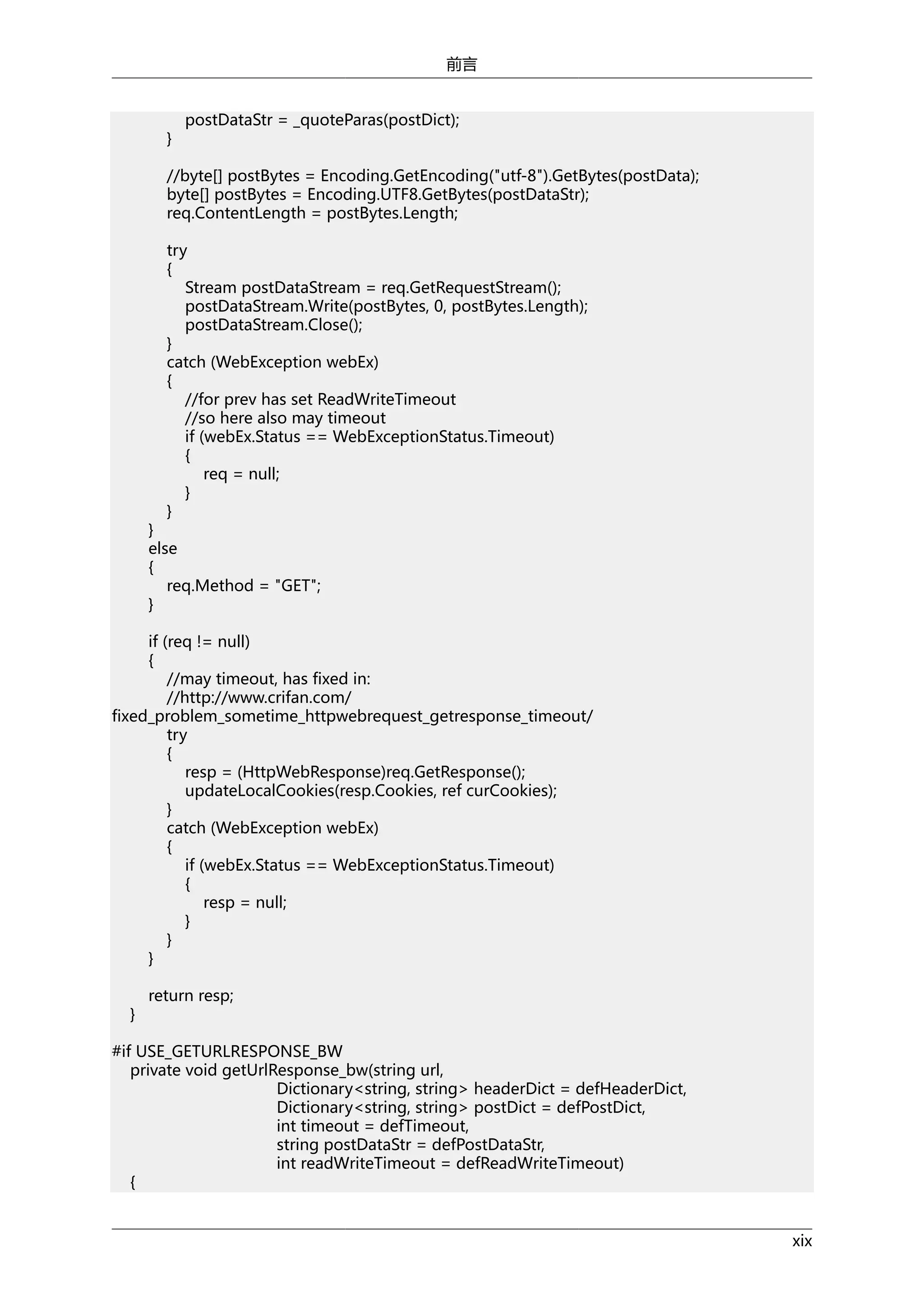前言

}

postDataStr = _quoteParas(postDict);

//byte[] postBytes = Encoding.GetEncoding("utf-8").GetBytes(postData);
byte[] postBytes = Encoding.UTF8.GetBytes(postDataStr);
req.ContentLength = postBytes.Length;
try
{
Stream postDataStream = req.GetRequestStream();
postDataStream.Write(postBytes, 0, postBytes.Length);
postDataStream.Close();
}
catch (WebException webEx)
{
//for prev has set ReadWriteTimeout
//so here also may timeout
if (webEx.Status == WebExceptionStatus.Timeout)
{
req = null;
}
}

}
else
{
req.Method = "GET";
}

if (req != null)
{
//may timeout, has fixed in:
//http://www.crifan.com/
fixed_problem_sometime_httpwebrequest_getresponse_timeout/
try
{
resp = (HttpWebResponse)req.GetResponse();
updateLocalCookies(resp.Cookies, ref curCookies);
}
catch (WebException webEx)
{
if (webEx.Status == WebExceptionStatus.Timeout)
{
resp = null;
}
}
}
}

return resp;

#if USE_GETURLRESPONSE_BW
private void getUrlResponse_bw(string url,
Dictionary<string, string> headerDict = defHeaderDict,
Dictionary<string, string> postDict = defPostDict,
int timeout = defTimeout,
string postDataStr = defPostDataStr,
int readWriteTimeout = defReadWriteTimeout)
{
xix

 