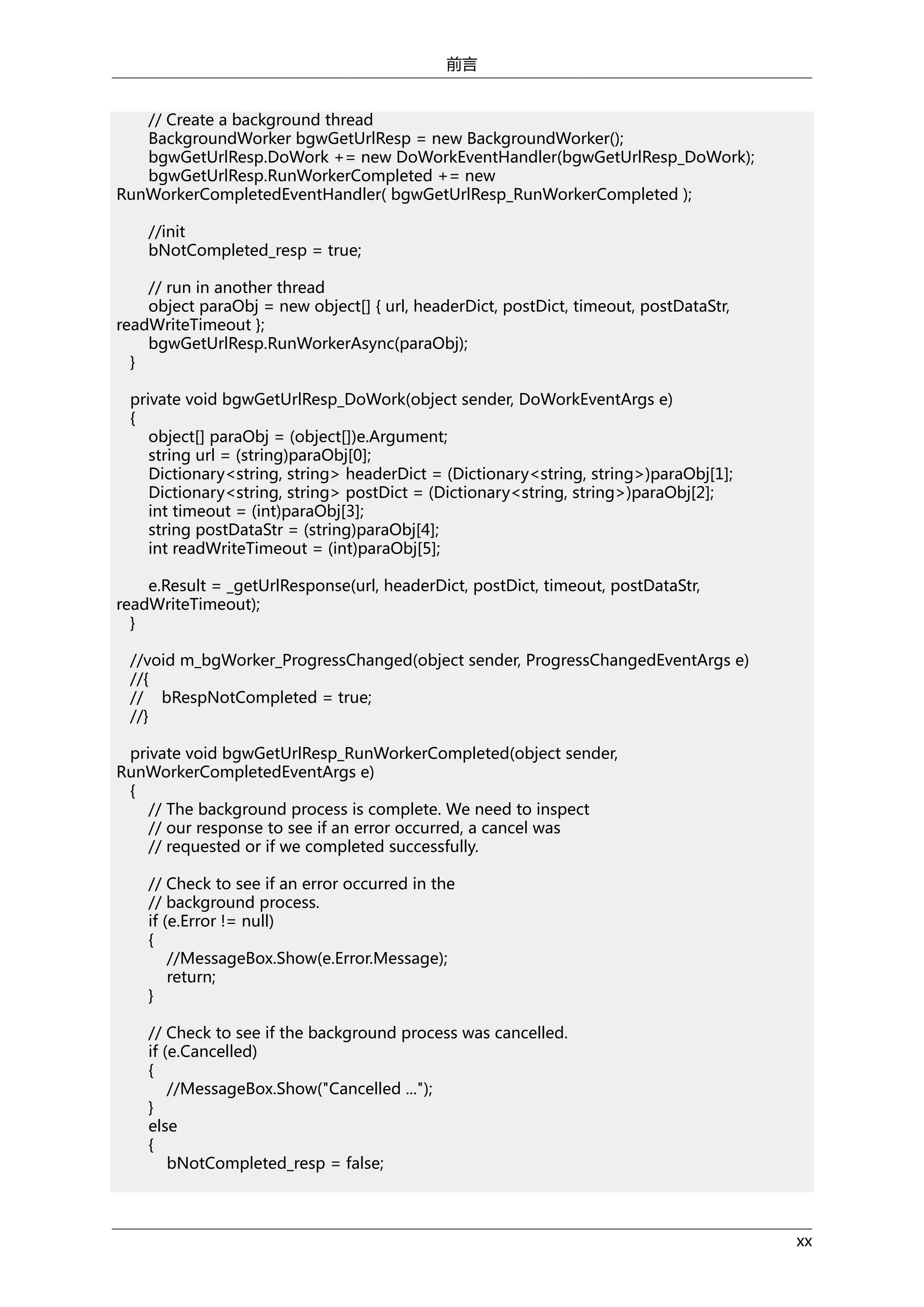 前言
// Create a background thread
BackgroundWorker bgwGetUrlResp = new BackgroundWorker();
bgwGetUrlResp.DoWork += new DoWorkEventHandler(bgwGetUrlResp_DoWork);
bgwGetUrlResp.RunWorkerCompleted += new
RunWorkerCompletedEventHandler( bgwGetUrlResp_RunWorkerCompleted );
//init
bNotCompleted_resp = true;
// run in another thread
object paraObj = new object[] { url, headerDict, postDict, timeout, postDataStr,
readWriteTimeout };
bgwGetUrlResp.RunWorkerAsync(paraObj);
}
private void bgwGetUrlResp_DoWork(object sender, DoWorkEventArgs e)
{
object[] paraObj = (object[])e.Argument;
string url = (string)paraObj[0];
Dictionary<string, string> headerDict = (Dictionary<string, string>)paraObj[1];
Dictionary<string, string> postDict = (Dictionary<string, string>)paraObj[2];
int timeout = (int)paraObj[3];
string postDataStr = (string)paraObj[4];
int readWriteTimeout = (int)paraObj[5];
e.Result = _getUrlResponse(url, headerDict, postDict, timeout, postDataStr,
readWriteTimeout);
}
//void m_bgWorker_ProgressChanged(object sender, ProgressChangedEventArgs e)
//{
// bRespNotCompleted = true;
//}
private void bgwGetUrlResp_RunWorkerCompleted(object sender,
RunWorkerCompletedEventArgs e)
{
// The background process is complete. We need to inspect
// our response to see if an error occurred, a cancel was
// requested or if we completed successfully.
// Check to see if an error occurred in the
// background process.
if (e.Error != null)
{
//MessageBox.Show(e.Error.Message);
return;
}
// Check to see if the background process was cancelled.
if (e.Cancelled)
{
//MessageBox.Show("Cancelled ...");
}
else
{
bNotCompleted_resp = false;

xx

 