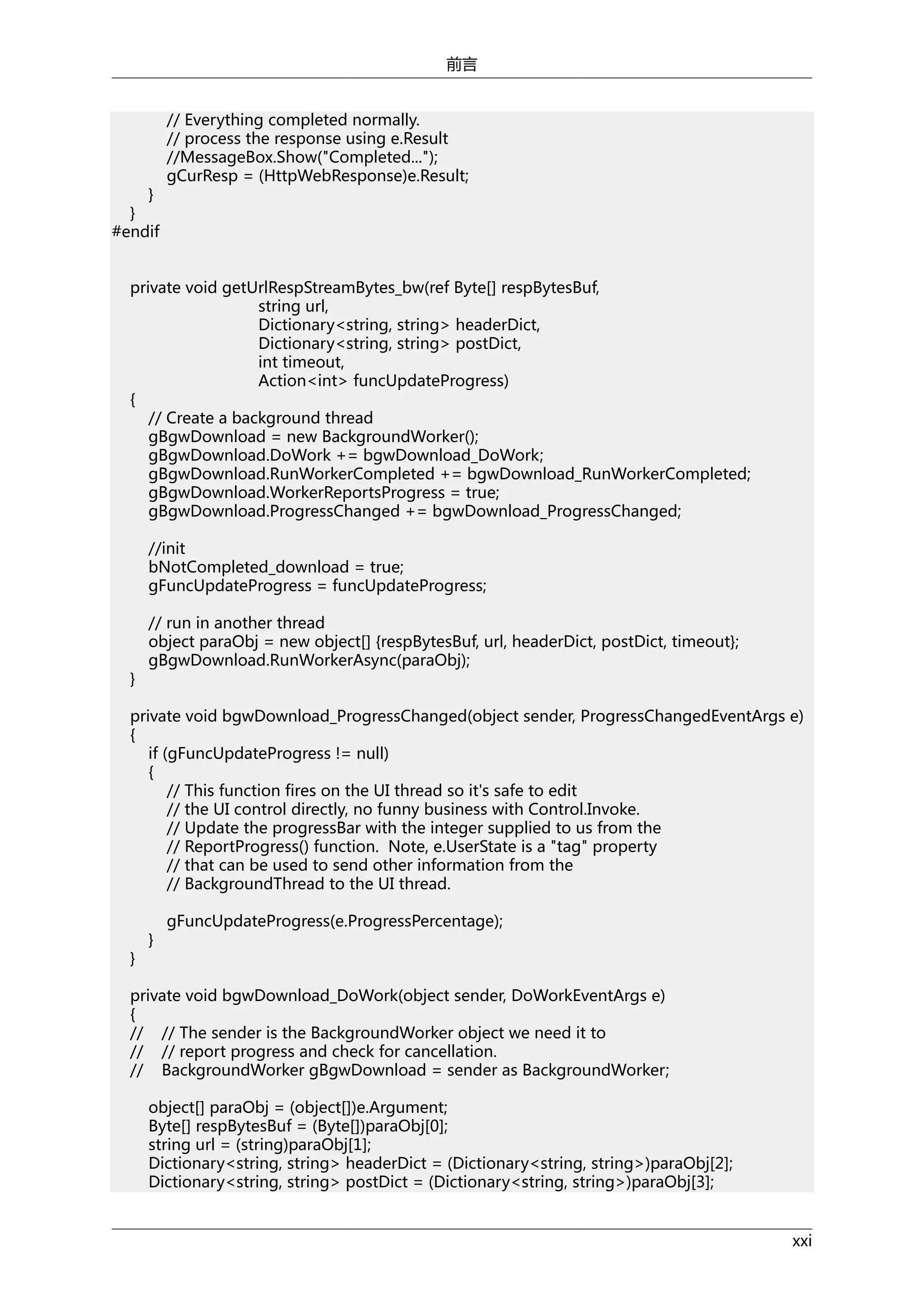 前言

}
}
#endif

// Everything completed normally.
// process the response using e.Result
//MessageBox.Show("Completed...");
gCurResp = (HttpWebResponse)e.Result;

private void getUrlRespStreamBytes_bw(ref Byte[] respBytesBuf,
string url,
Dictionary<string, string> headerDict,
Dictionary<string, string> postDict,
int timeout,
Action<int> funcUpdateProgress)
{
// Create a background thread
gBgwDownload = new BackgroundWorker();
gBgwDownload.DoWork += bgwDownload_DoWork;
gBgwDownload.RunWorkerCompleted += bgwDownload_RunWorkerCompleted;
gBgwDownload.WorkerReportsProgress = true;
gBgwDownload.ProgressChanged += bgwDownload_ProgressChanged;
//init
bNotCompleted_download = true;
gFuncUpdateProgress = funcUpdateProgress;

}

// run in another thread
object paraObj = new object[] {respBytesBuf, url, headerDict, postDict, timeout};
gBgwDownload.RunWorkerAsync(paraObj);

private void bgwDownload_ProgressChanged(object sender, ProgressChangedEventArgs e)
{
if (gFuncUpdateProgress != null)
{
// This function fires on the UI thread so it's safe to edit
// the UI control directly, no funny business with Control.Invoke.
// Update the progressBar with the integer supplied to us from the
// ReportProgress() function. Note, e.UserState is a "tag" property
// that can be used to send other information from the
// BackgroundThread to the UI thread.

}

}

gFuncUpdateProgress(e.ProgressPercentage);

private void bgwDownload_DoWork(object sender, DoWorkEventArgs e)
{
// // The sender is the BackgroundWorker object we need it to
// // report progress and check for cancellation.
// BackgroundWorker gBgwDownload = sender as BackgroundWorker;
object[] paraObj = (object[])e.Argument;
Byte[] respBytesBuf = (Byte[])paraObj[0];
string url = (string)paraObj[1];
Dictionary<string, string> headerDict = (Dictionary<string, string>)paraObj[2];
Dictionary<string, string> postDict = (Dictionary<string, string>)paraObj[3];
xxi

 