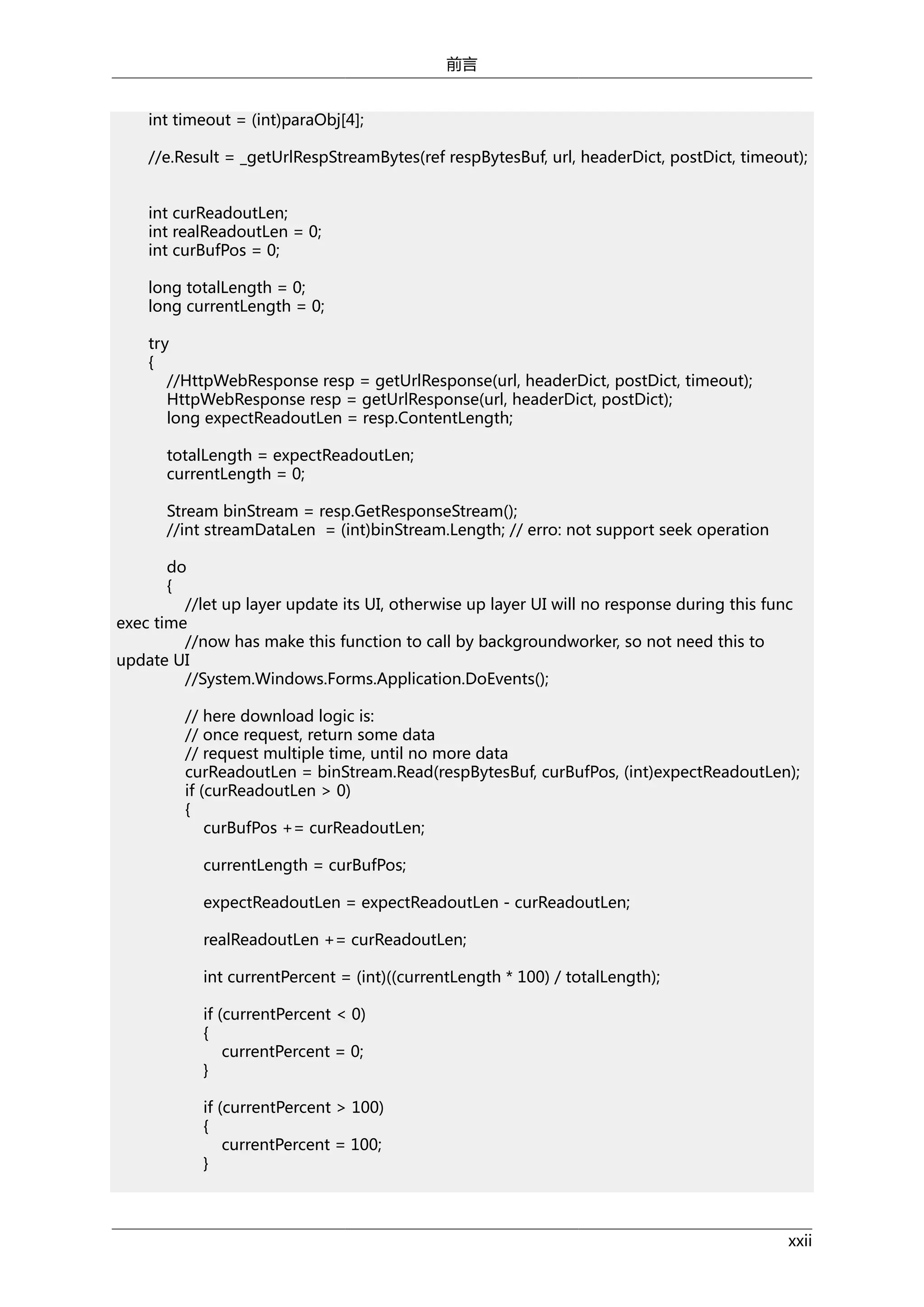前言
int timeout = (int)paraObj[4];
//e.Result = _getUrlRespStreamBytes(ref respBytesBuf, url, headerDict, postDict, timeout);
int curReadoutLen;
int realReadoutLen = 0;
int curBufPos = 0;
long totalLength = 0;
long currentLength = 0;
try
{
//HttpWebResponse resp = getUrlResponse(url, headerDict, postDict, timeout);
HttpWebResponse resp = getUrlResponse(url, headerDict, postDict);
long expectReadoutLen = resp.ContentLength;
totalLength = expectReadoutLen;
currentLength = 0;
Stream binStream = resp.GetResponseStream();
//int streamDataLen = (int)binStream.Length; // erro: not support seek operation
do
{
//let up layer update its UI, otherwise up layer UI will no response during this func
exec time
//now has make this function to call by backgroundworker, so not need this to
update UI
//System.Windows.Forms.Application.DoEvents();
// here download logic is:
// once request, return some data
// request multiple time, until no more data
curReadoutLen = binStream.Read(respBytesBuf, curBufPos, (int)expectReadoutLen);
if (curReadoutLen > 0)
{
curBufPos += curReadoutLen;
currentLength = curBufPos;
expectReadoutLen = expectReadoutLen - curReadoutLen;
realReadoutLen += curReadoutLen;
int currentPercent = (int)((currentLength * 100) / totalLength);
if (currentPercent < 0)
{
currentPercent = 0;
}
if (currentPercent > 100)
{
currentPercent = 100;
}

xxii

 