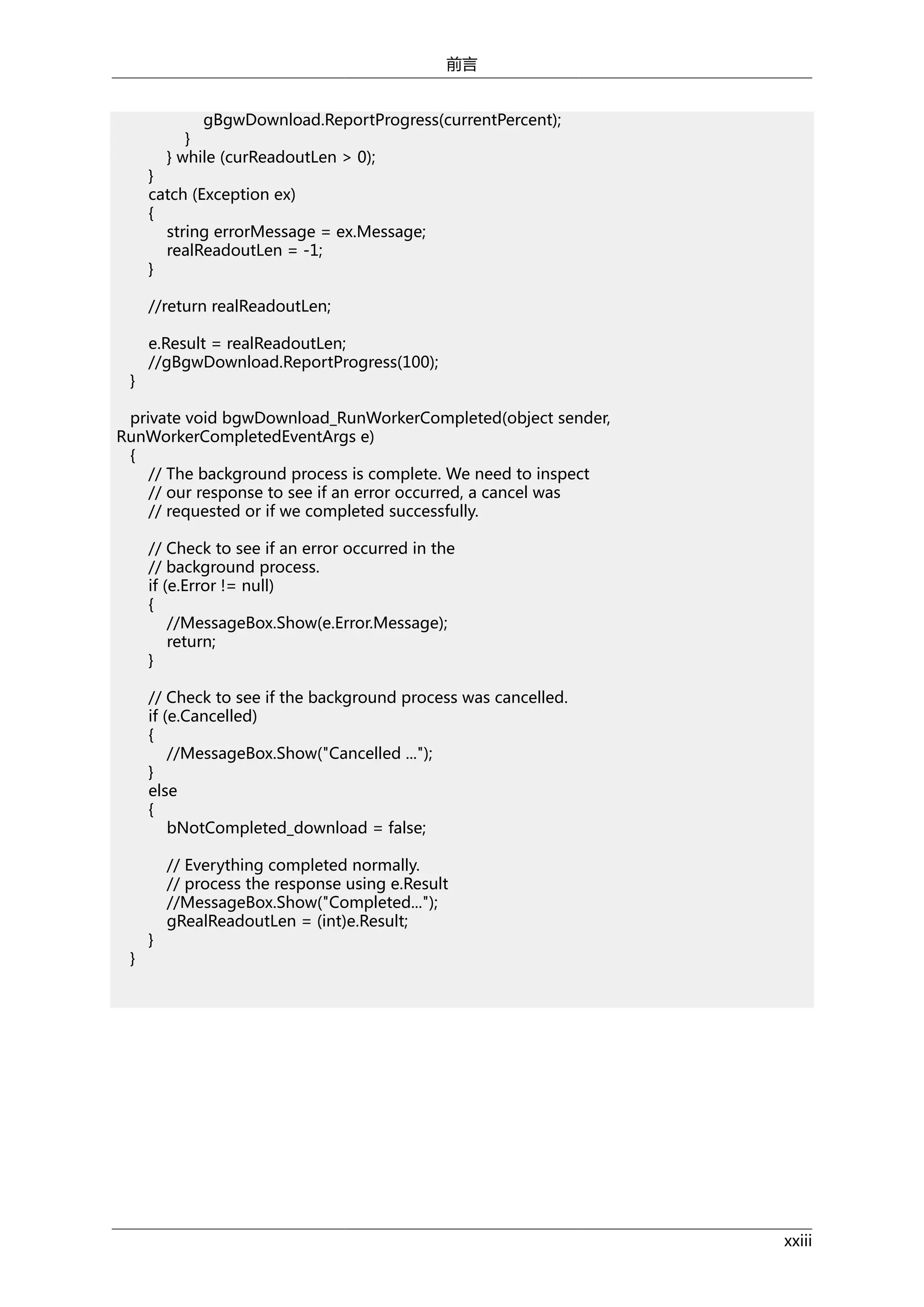 前言
gBgwDownload.ReportProgress(currentPercent);
}
} while (curReadoutLen > 0);

}
catch (Exception ex)
{
string errorMessage = ex.Message;
realReadoutLen = -1;
}
//return realReadoutLen;

}

e.Result = realReadoutLen;
//gBgwDownload.ReportProgress(100);

private void bgwDownload_RunWorkerCompleted(object sender,
RunWorkerCompletedEventArgs e)
{
// The background process is complete. We need to inspect
// our response to see if an error occurred, a cancel was
// requested or if we completed successfully.
// Check to see if an error occurred in the
// background process.
if (e.Error != null)
{
//MessageBox.Show(e.Error.Message);
return;
}
// Check to see if the background process was cancelled.
if (e.Cancelled)
{
//MessageBox.Show("Cancelled ...");
}
else
{
bNotCompleted_download = false;

}

}

// Everything completed normally.
// process the response using e.Result
//MessageBox.Show("Completed...");
gRealReadoutLen = (int)e.Result;

xxiii

 