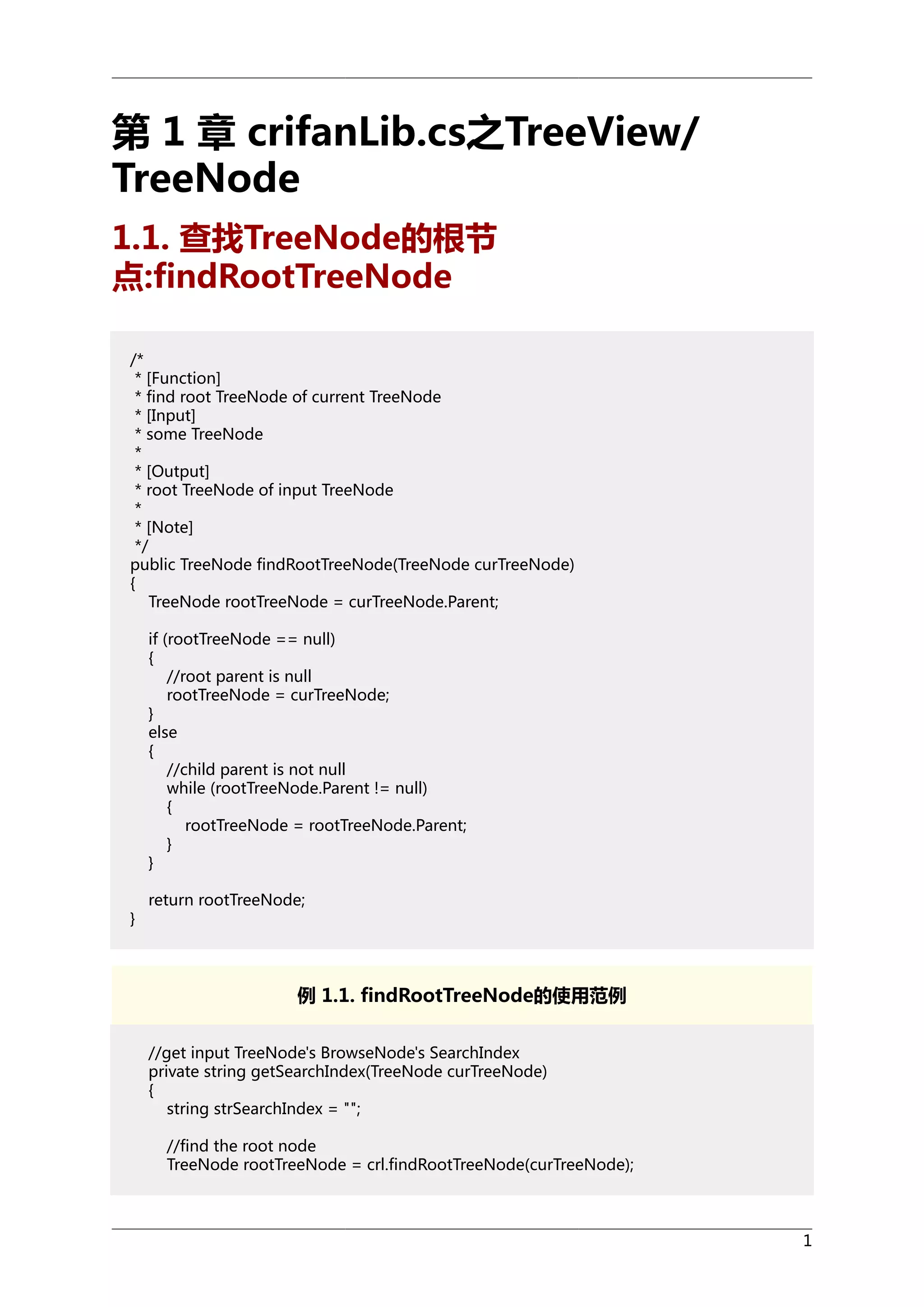 第 1 章 crifanLib.cs之TreeView/
TreeNode
1.1. 查找TreeNode的根节
点:findRootTreeNode
/*
* [Function]
* find root TreeNode of current TreeNode
* [Input]
* some TreeNode
*
* [Output]
* root TreeNode of input TreeNode
*
* [Note]
*/
public TreeNode findRootTreeNode(TreeNode curTreeNode)
{
TreeNode rootTreeNode = curTreeNode.Parent;
if (rootTreeNode == null)
{
//root parent is null
rootTreeNode = curTreeNode;
}
else
{
//child parent is not null
while (rootTreeNode.Parent != null)
{
rootTreeNode = rootTreeNode.Parent;
}
}
}

return rootTreeNode;

例 1.1. findRootTreeNode的使用范例
//get input TreeNode's BrowseNode's SearchIndex
private string getSearchIndex(TreeNode curTreeNode)
{
string strSearchIndex = "";
//find the root node
TreeNode rootTreeNode = crl.findRootTreeNode(curTreeNode);

1

 