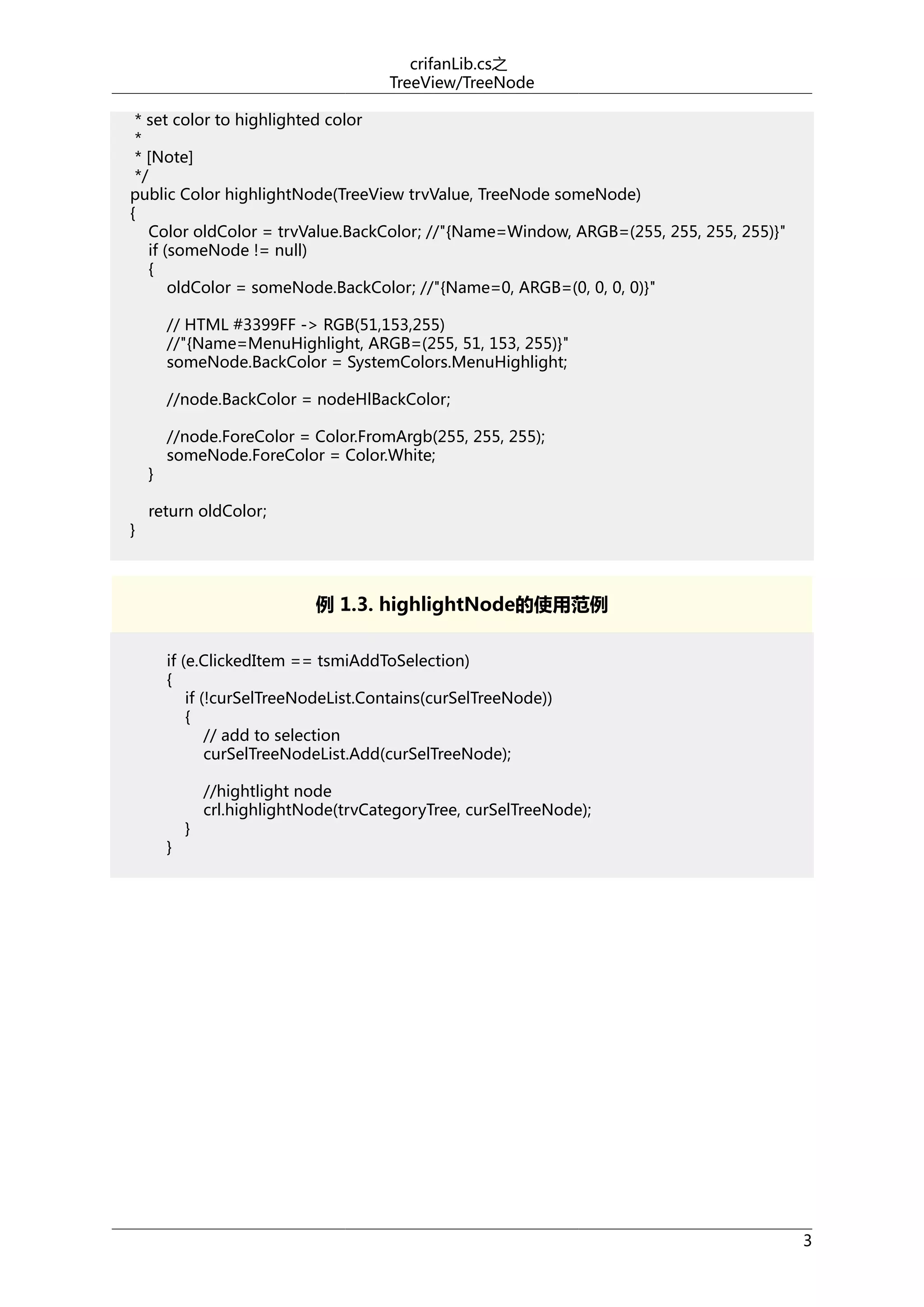 crifanLib.cs之
TreeView/TreeNode
* set color to highlighted color
*
* [Note]
*/
public Color highlightNode(TreeView trvValue, TreeNode someNode)
{
Color oldColor = trvValue.BackColor; //"{Name=Window, ARGB=(255, 255, 255, 255)}"
if (someNode != null)
{
oldColor = someNode.BackColor; //"{Name=0, ARGB=(0, 0, 0, 0)}"
// HTML #3399FF -> RGB(51,153,255)
//"{Name=MenuHighlight, ARGB=(255, 51, 153, 255)}"
someNode.BackColor = SystemColors.MenuHighlight;
//node.BackColor = nodeHlBackColor;

}
}

//node.ForeColor = Color.FromArgb(255, 255, 255);
someNode.ForeColor = Color.White;

return oldColor;

例 1.3. highlightNode的使用范例
if (e.ClickedItem == tsmiAddToSelection)
{
if (!curSelTreeNodeList.Contains(curSelTreeNode))
{
// add to selection
curSelTreeNodeList.Add(curSelTreeNode);

}

}

//hightlight node
crl.highlightNode(trvCategoryTree, curSelTreeNode);

3

 