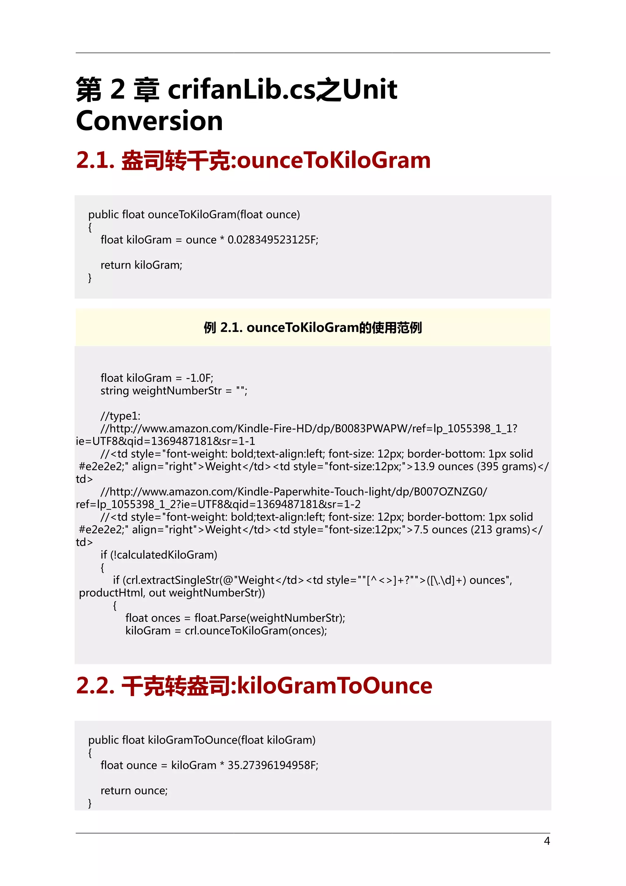 第 2 章 crifanLib.cs之Unit
Conversion
2.1. 盎司转千克:ounceToKiloGram
public float ounceToKiloGram(float ounce)
{
float kiloGram = ounce * 0.028349523125F;
}

return kiloGram;

例 2.1. ounceToKiloGram的使用范例

float kiloGram = -1.0F;
string weightNumberStr = "";
//type1:
//http://www.amazon.com/Kindle-Fire-HD/dp/B0083PWAPW/ref=lp_1055398_1_1?
ie=UTF8&qid=1369487181&sr=1-1
//<td style="font-weight: bold;text-align:left; font-size: 12px; border-bottom: 1px solid
#e2e2e2;" align="right">Weight</td><td style="font-size:12px;">13.9 ounces (395 grams)</
td>
//http://www.amazon.com/Kindle-Paperwhite-Touch-light/dp/B007OZNZG0/
ref=lp_1055398_1_2?ie=UTF8&qid=1369487181&sr=1-2
//<td style="font-weight: bold;text-align:left; font-size: 12px; border-bottom: 1px solid
#e2e2e2;" align="right">Weight</td><td style="font-size:12px;">7.5 ounces (213 grams)</
td>
if (!calculatedKiloGram)
{
if (crl.extractSingleStr(@"Weight</td><td style=""[^<>]+?"">([.d]+) ounces",
productHtml, out weightNumberStr))
{
float onces = float.Parse(weightNumberStr);
kiloGram = crl.ounceToKiloGram(onces);

2.2. 千克转盎司:kiloGramToOunce
public float kiloGramToOunce(float kiloGram)
{
float ounce = kiloGram * 35.27396194958F;
}

return ounce;

4

 