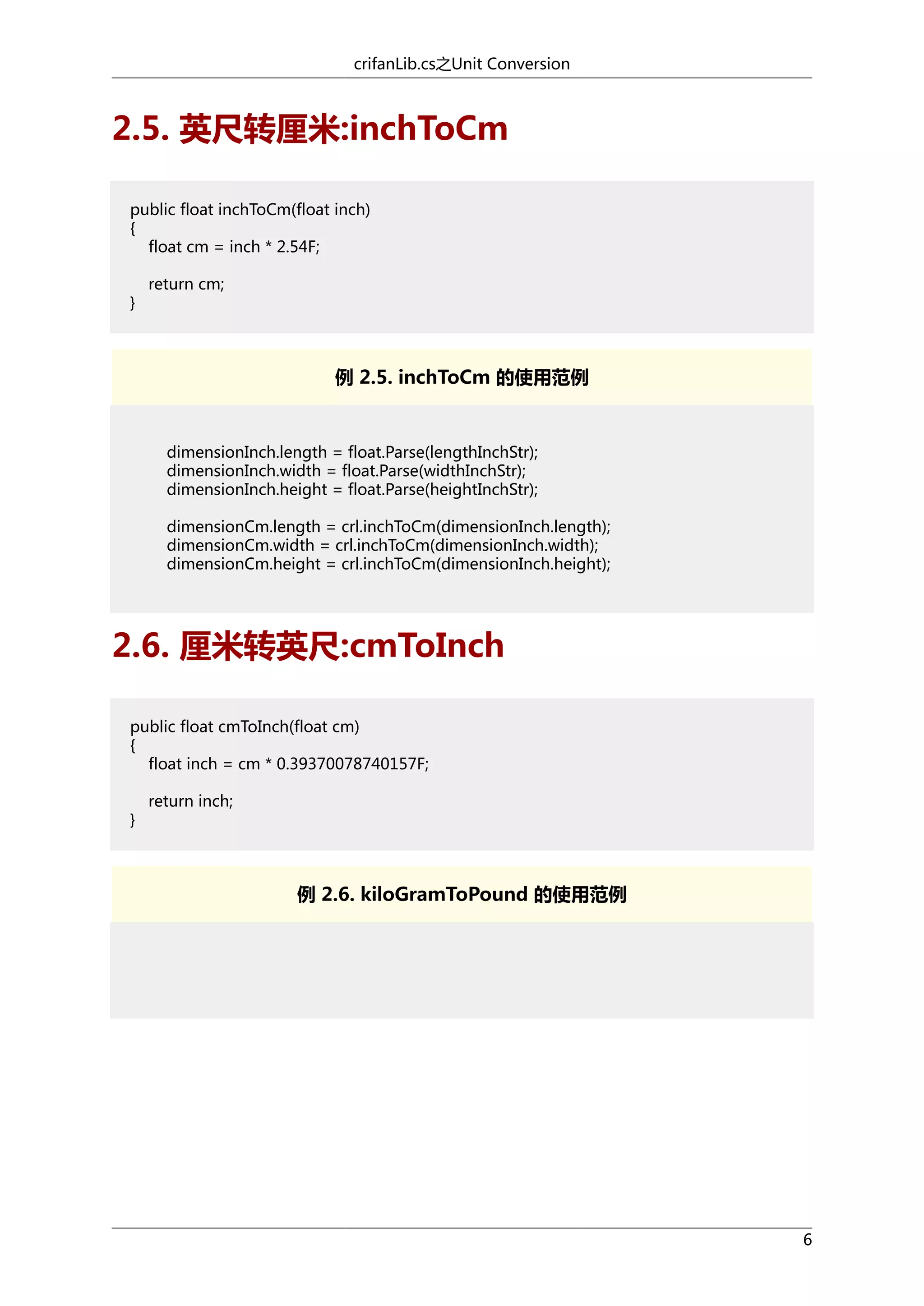 crifanLib.cs之Unit Conversion

2.5. 英尺转厘米:inchToCm
public float inchToCm(float inch)
{
float cm = inch * 2.54F;
}

return cm;

例 2.5. inchToCm 的使用范例

dimensionInch.length = float.Parse(lengthInchStr);
dimensionInch.width = float.Parse(widthInchStr);
dimensionInch.height = float.Parse(heightInchStr);
dimensionCm.length = crl.inchToCm(dimensionInch.length);
dimensionCm.width = crl.inchToCm(dimensionInch.width);
dimensionCm.height = crl.inchToCm(dimensionInch.height);

2.6. 厘米转英尺:cmToInch
public float cmToInch(float cm)
{
float inch = cm * 0.39370078740157F;
}

return inch;

例 2.6. kiloGramToPound 的使用范例

6

 