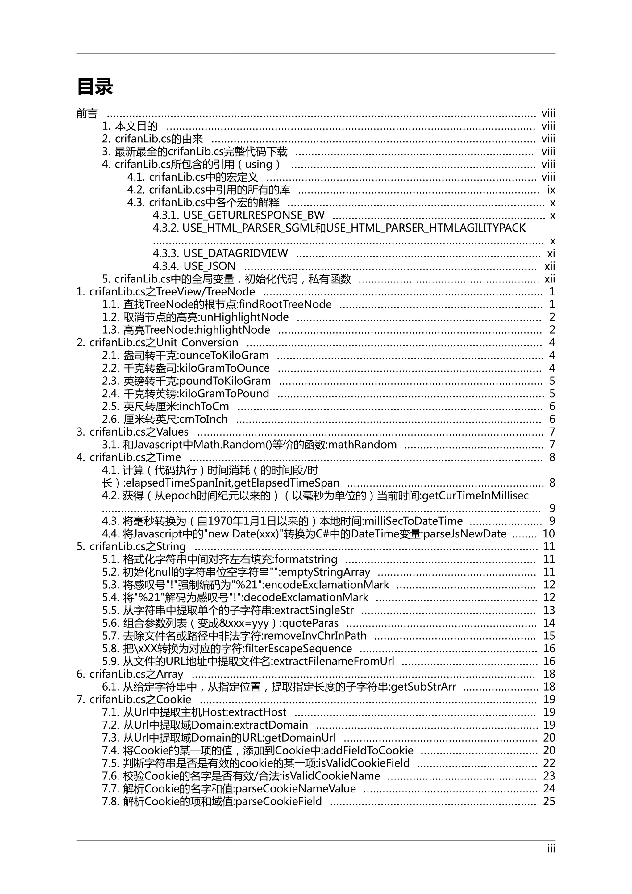 目录
前言 ....................................................................................................................................... viii
1. 本文目的 .................................................................................................................... viii
2. crifanLib.cs的由来 ...................................................................................................... viii
3. 最新最全的crifanLib.cs完整代码下载 ........................................................................... viii
4. crifanLib.cs所包含的引用（using） ............................................................................. viii
4.1. crifanLib.cs中的宏定义 ..................................................................................... viii
4.2. crifanLib.cs中引用的所有的库 ............................................................................ ix
4.3. crifanLib.cs中各个宏的解释 ................................................................................. x
4.3.1. USE_GETURLRESPONSE_BW ................................................................... x
4.3.2. USE_HTML_PARSER_SGML和USE_HTML_PARSER_HTMLAGILITYPACK
........................................................................................................................... x
4.3.3. USE_DATAGRIDVIEW ............................................................................. xi
4.3.4. USE_JSON ............................................................................................ xii
5. crifanLib.cs中的全局变量，初始化代码，私有函数 ......................................................... xii
1. crifanLib.cs之TreeView/TreeNode ........................................................................................ 1
1.1. 查找TreeNode的根节点:findRootTreeNode ................................................................ 1
1.2. 取消节点的高亮:unHighlightNode ............................................................................. 2
1.3. 高亮TreeNode:highlightNode ................................................................................... 2
2. crifanLib.cs之Unit Conversion ............................................................................................. 4
2.1. 盎司转千克:ounceToKiloGram .................................................................................... 4
2.2. 千克转盎司:kiloGramToOunce ................................................................................... 4
2.3. 英镑转千克:poundToKiloGram ................................................................................... 5
2.4. 千克转英镑:kiloGramToPound .................................................................................... 5
2.5. 英尺转厘米:inchToCm ................................................................................................ 6
2.6. 厘米转英尺:cmToInch ................................................................................................ 6
3. crifanLib.cs之Values ............................................................................................................. 7
3.1. 和Javascript中Math.Random()等价的函数:mathRandom ............................................ 7
4. crifanLib.cs之Time ............................................................................................................... 8
4.1. 计算（代码执行）时间消耗（的时间段/时
长）:elapsedTimeSpanInit,getElapsedTimeSpan .............................................................. 8
4.2. 获得（从epoch时间纪元以来的）（以毫秒为单位的）当前时间:getCurTimeInMillisec
.......................................................................................................................................... 9
4.3. 将毫秒转换为（自1970年1月1日以来的）本地时间:milliSecToDateTime ....................... 9
4.4. 将Javascript中的"new Date(xxx)"转换为C#中的DateTime变量:parseJsNewDate ........ 10
5. crifanLib.cs之String ............................................................................................................ 11
5.1. 格式化字符串中间对齐左右填充:formatstring ............................................................ 11
5.2. 初始化null的字符串位空字符串"":emptyStringArray .................................................. 11
5.3. 将感叹号"!"强制编码为"%21":encodeExclamationMark ............................................ 12
5.4. 将"%21"解码为感叹号"!":decodeExclamationMark ................................................... 12
5.5. 从字符串中提取单个的子字符串:extractSingleStr ....................................................... 13
5.6. 组合参数列表（变成&xxx=yyy）:quoteParas ............................................................ 14
5.7. 去除文件名或路径中非法字符:removeInvChrInPath ................................................... 15
5.8. 把xXX转换为对应的字符:filterEscapeSequence ........................................................ 16
5.9. 从文件的URL地址中提取文件名:extractFilenameFromUrl ........................................... 16
6. crifanLib.cs之Array ............................................................................................................ 18
6.1. 从给定字符串中，从指定位置，提取指定长度的子字符串:getSubStrArr ........................ 18
7. crifanLib.cs之Cookie .......................................................................................................... 19
7.1. 从Url中提取主机Host:extractHost ............................................................................ 19
7.2. 从Url中提取域Domain:extractDomain ...................................................................... 19
7.3. 从Url中提取域Domain的URL:getDomainUrl ............................................................. 20
7.4. 将Cookie的某一项的值，添加到Cookie中:addFieldToCookie ..................................... 20
7.5. 判断字符串是否是有效的cookie的某一项:isValidCookieField ...................................... 22
7.6. 校验Cookie的名字是否有效/合法:isValidCookieName ............................................... 23
7.7. 解析Cookie的名字和值:parseCookieNameValue ....................................................... 24
7.8. 解析Cookie的项和域值:parseCookieField ................................................................. 25

iii

 