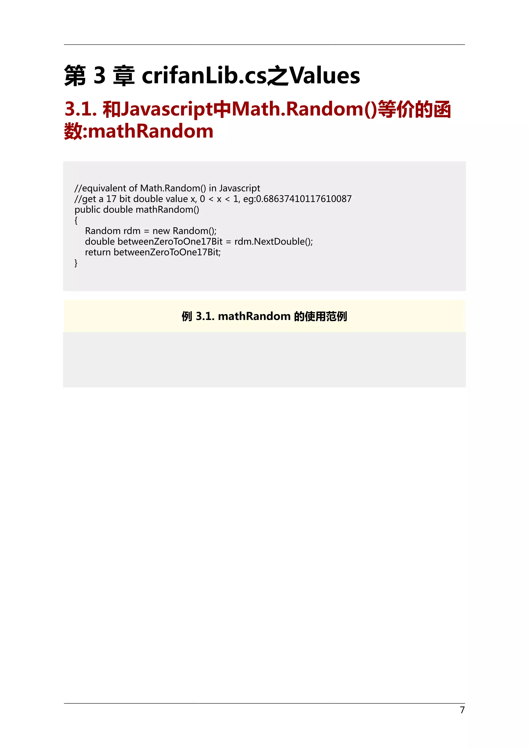 第 3 章 crifanLib.cs之Values
3.1. 和Javascript中Math.Random()等价的函
数:mathRandom
//equivalent of Math.Random() in Javascript
//get a 17 bit double value x, 0 < x < 1, eg:0.68637410117610087
public double mathRandom()
{
Random rdm = new Random();
double betweenZeroToOne17Bit = rdm.NextDouble();
return betweenZeroToOne17Bit;
}

例 3.1. mathRandom 的使用范例

7

 