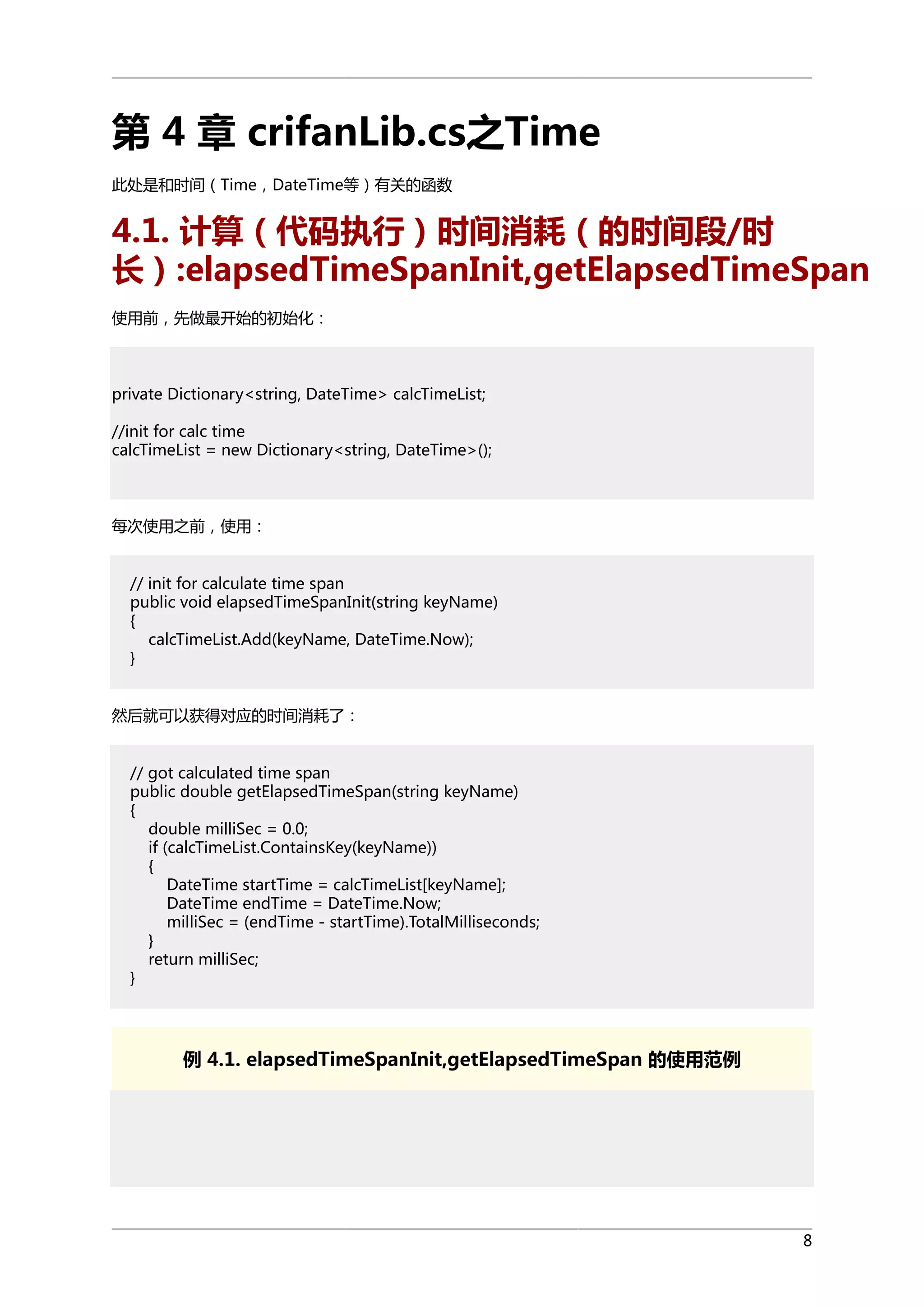 第 4 章 crifanLib.cs之Time
此处是和时间（Time，DateTime等）有关的函数

4.1. 计算（代码执行）时间消耗（的时间段/时
长）:elapsedTimeSpanInit,getElapsedTimeSpan
使用前，先做最开始的初始化：

private Dictionary<string, DateTime> calcTimeList;
//init for calc time
calcTimeList = new Dictionary<string, DateTime>();

每次使用之前，使用：
// init for calculate time span
public void elapsedTimeSpanInit(string keyName)
{
calcTimeList.Add(keyName, DateTime.Now);
}
然后就可以获得对应的时间消耗了：
// got calculated time span
public double getElapsedTimeSpan(string keyName)
{
double milliSec = 0.0;
if (calcTimeList.ContainsKey(keyName))
{
DateTime startTime = calcTimeList[keyName];
DateTime endTime = DateTime.Now;
milliSec = (endTime - startTime).TotalMilliseconds;
}
return milliSec;
}

例 4.1. elapsedTimeSpanInit,getElapsedTimeSpan 的使用范例

8

 