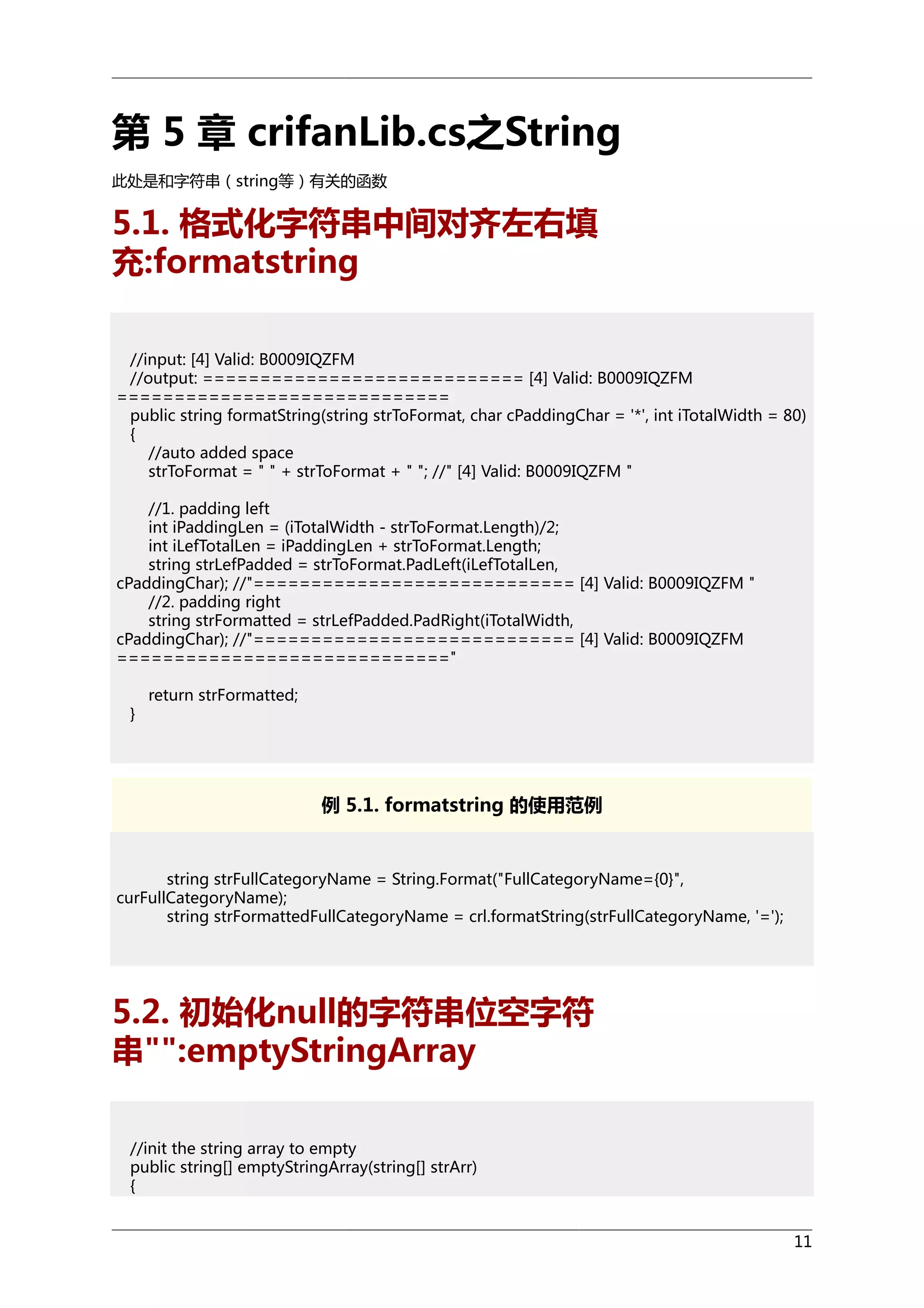 第 5 章 crifanLib.cs之String
此处是和字符串（string等）有关的函数

5.1. 格式化字符串中间对齐左右填
充:formatstring
//input: [4] Valid: B0009IQZFM
//output: ============================ [4] Valid: B0009IQZFM
=============================
public string formatString(string strToFormat, char cPaddingChar = '*', int iTotalWidth = 80)
{
//auto added space
strToFormat = " " + strToFormat + " "; //" [4] Valid: B0009IQZFM "
//1. padding left
int iPaddingLen = (iTotalWidth - strToFormat.Length)/2;
int iLefTotalLen = iPaddingLen + strToFormat.Length;
string strLefPadded = strToFormat.PadLeft(iLefTotalLen,
cPaddingChar); //"============================ [4] Valid: B0009IQZFM "
//2. padding right
string strFormatted = strLefPadded.PadRight(iTotalWidth,
cPaddingChar); //"============================ [4] Valid: B0009IQZFM
============================="
}

return strFormatted;

例 5.1. formatstring 的使用范例

string strFullCategoryName = String.Format("FullCategoryName={0}",
curFullCategoryName);
string strFormattedFullCategoryName = crl.formatString(strFullCategoryName, '=');

5.2. 初始化null的字符串位空字符
串"":emptyStringArray
//init the string array to empty
public string[] emptyStringArray(string[] strArr)
{
11

 