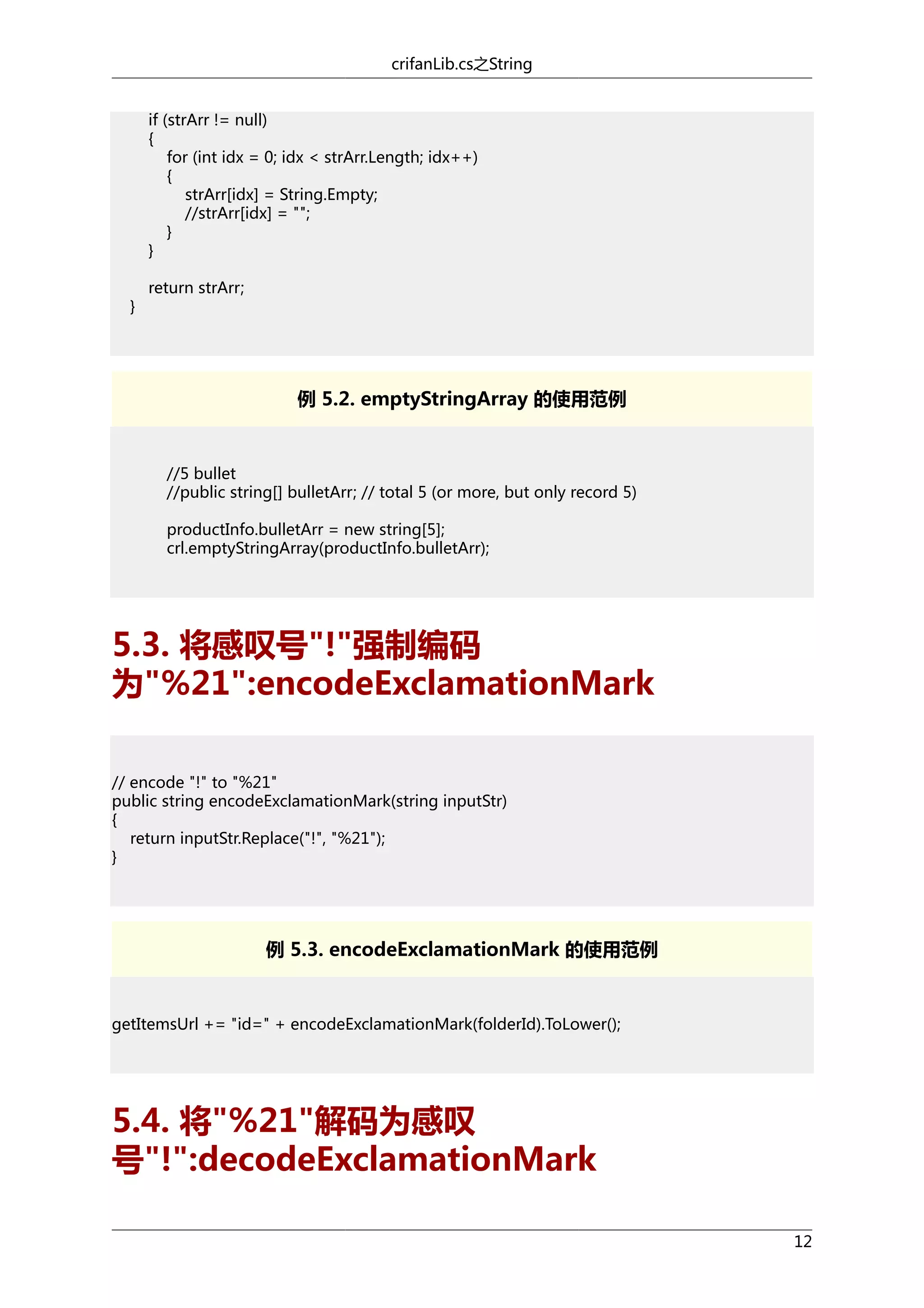 crifanLib.cs之String
if (strArr != null)
{
for (int idx = 0; idx < strArr.Length; idx++)
{
strArr[idx] = String.Empty;
//strArr[idx] = "";
}
}
}

return strArr;

例 5.2. emptyStringArray 的使用范例

//5 bullet
//public string[] bulletArr; // total 5 (or more, but only record 5)
productInfo.bulletArr = new string[5];
crl.emptyStringArray(productInfo.bulletArr);

5.3. 将感叹号"!"强制编码
为"%21":encodeExclamationMark
// encode "!" to "%21"
public string encodeExclamationMark(string inputStr)
{
return inputStr.Replace("!", "%21");
}

例 5.3. encodeExclamationMark 的使用范例

getItemsUrl += "id=" + encodeExclamationMark(folderId).ToLower();

5.4. 将"%21"解码为感叹
号"!":decodeExclamationMark
12

 