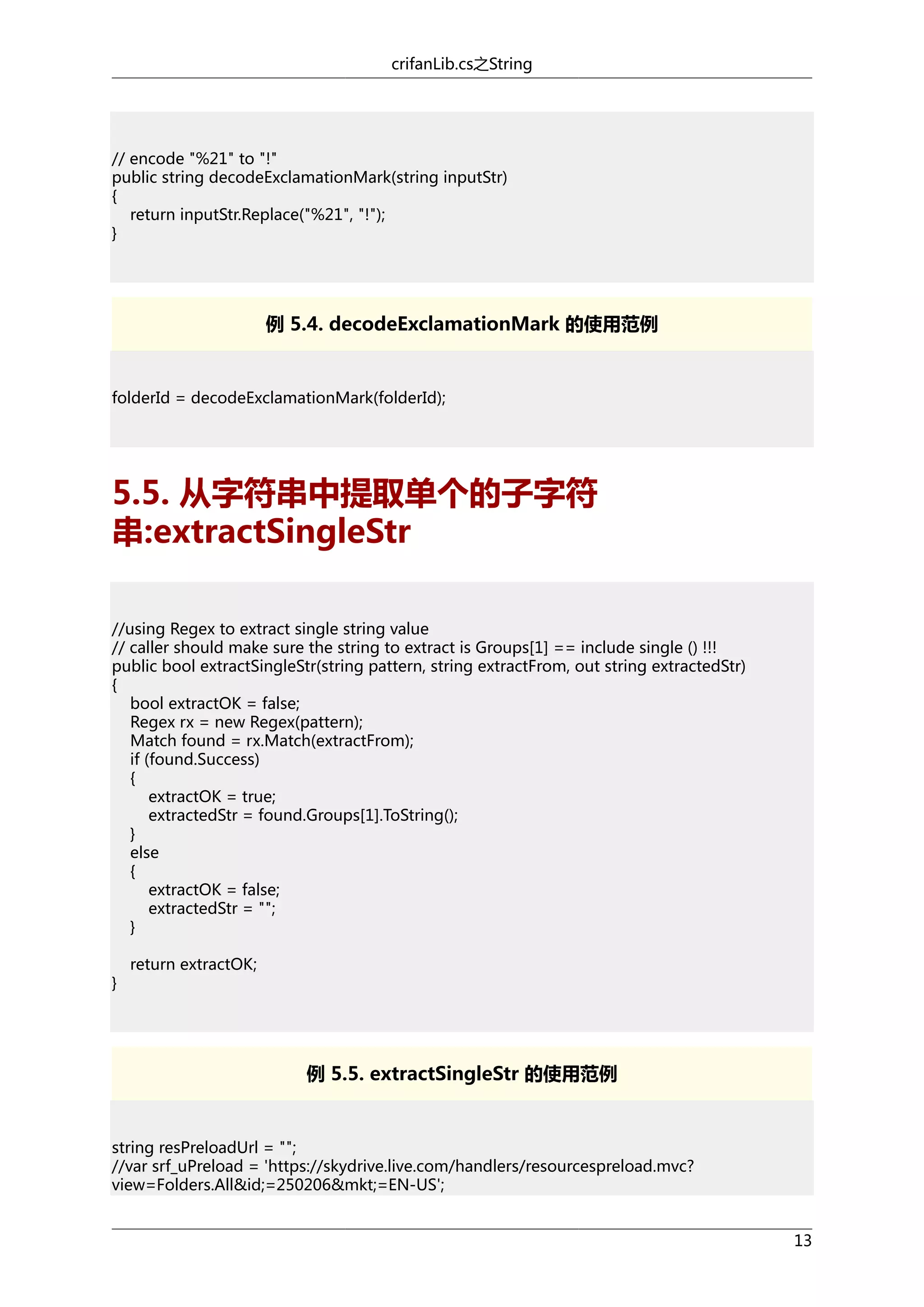 crifanLib.cs之String

// encode "%21" to "!"
public string decodeExclamationMark(string inputStr)
{
return inputStr.Replace("%21", "!");
}

例 5.4. decodeExclamationMark 的使用范例

folderId = decodeExclamationMark(folderId);

5.5. 从字符串中提取单个的子字符
串:extractSingleStr
//using Regex to extract single string value
// caller should make sure the string to extract is Groups[1] == include single () !!!
public bool extractSingleStr(string pattern, string extractFrom, out string extractedStr)
{
bool extractOK = false;
Regex rx = new Regex(pattern);
Match found = rx.Match(extractFrom);
if (found.Success)
{
extractOK = true;
extractedStr = found.Groups[1].ToString();
}
else
{
extractOK = false;
extractedStr = "";
}
}

return extractOK;

例 5.5. extractSingleStr 的使用范例

string resPreloadUrl = "";
//var srf_uPreload = 'https://skydrive.live.com/handlers/resourcespreload.mvc?
view=Folders.All&id;=250206&mkt;=EN-US';
13

 