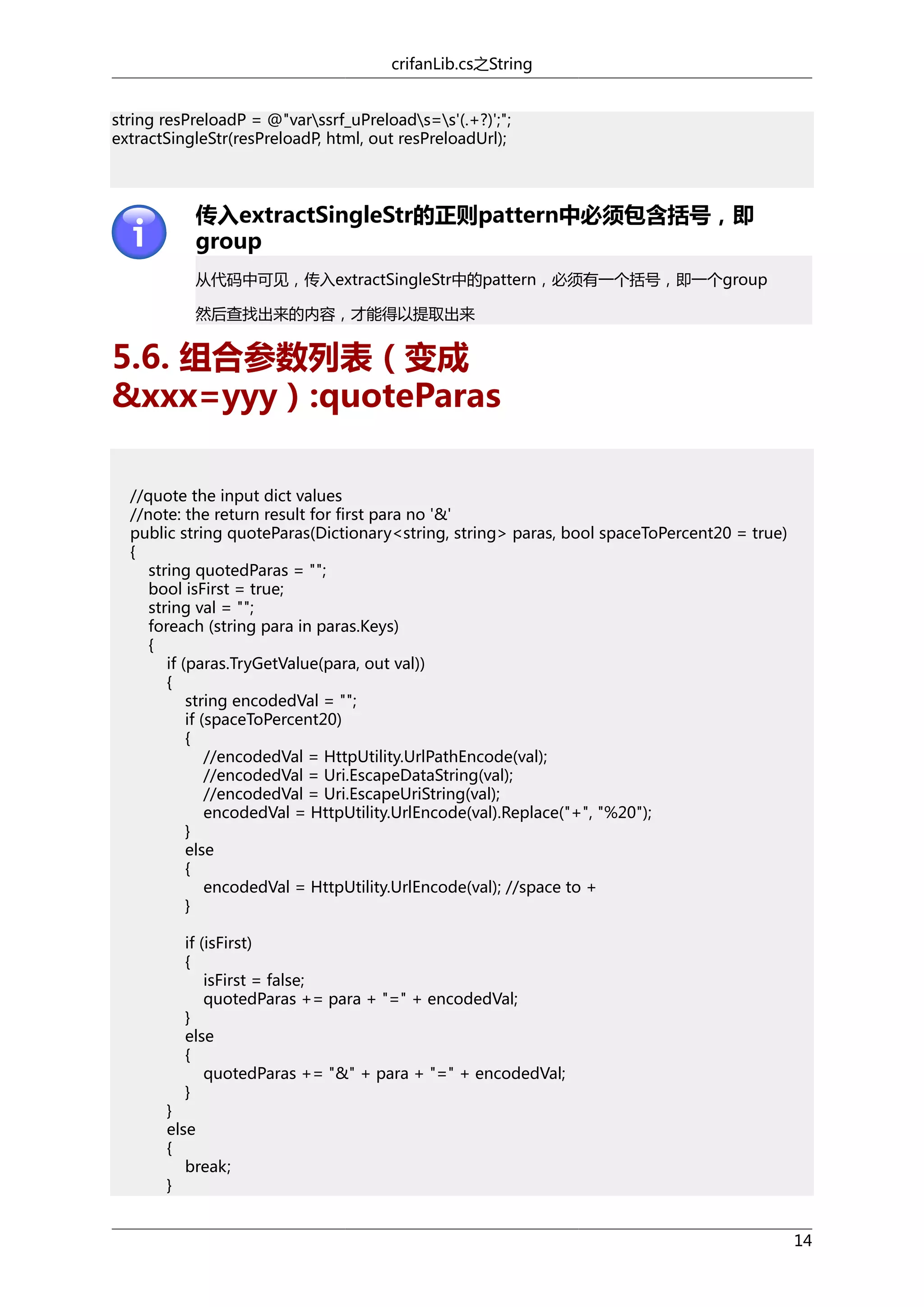 crifanLib.cs之String
string resPreloadP = @"varssrf_uPreloads=s'(.+?)';";
extractSingleStr(resPreloadP, html, out resPreloadUrl);

传入extractSingleStr的正则pattern中必须包含括号，即
group
从代码中可见，传入extractSingleStr中的pattern，必须有一个括号，即一个group
然后查找出来的内容，才能得以提取出来

5.6. 组合参数列表（变成
&xxx=yyy）:quoteParas
//quote the input dict values
//note: the return result for first para no '&'
public string quoteParas(Dictionary<string, string> paras, bool spaceToPercent20 = true)
{
string quotedParas = "";
bool isFirst = true;
string val = "";
foreach (string para in paras.Keys)
{
if (paras.TryGetValue(para, out val))
{
string encodedVal = "";
if (spaceToPercent20)
{
//encodedVal = HttpUtility.UrlPathEncode(val);
//encodedVal = Uri.EscapeDataString(val);
//encodedVal = Uri.EscapeUriString(val);
encodedVal = HttpUtility.UrlEncode(val).Replace("+", "%20");
}
else
{
encodedVal = HttpUtility.UrlEncode(val); //space to +
}
if (isFirst)
{
isFirst = false;
quotedParas += para + "=" + encodedVal;
}
else
{
quotedParas += "&" + para + "=" + encodedVal;
}

}
else
{
break;
}

14

 