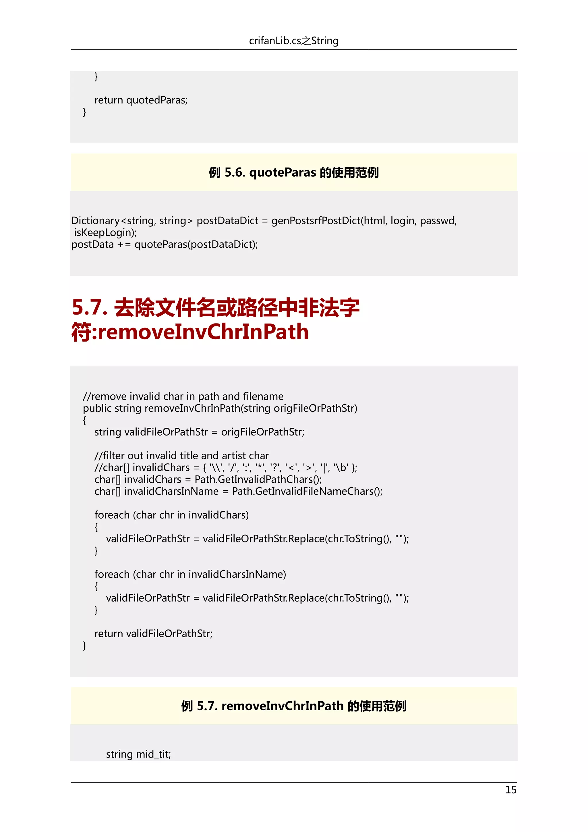crifanLib.cs之String
}
}

return quotedParas;

例 5.6. quoteParas 的使用范例

Dictionary<string, string> postDataDict = genPostsrfPostDict(html, login, passwd,
isKeepLogin);
postData += quoteParas(postDataDict);

5.7. 去除文件名或路径中非法字
符:removeInvChrInPath
//remove invalid char in path and filename
public string removeInvChrInPath(string origFileOrPathStr)
{
string validFileOrPathStr = origFileOrPathStr;
//filter out invalid title and artist char
//char[] invalidChars = { '', '/', ':', '*', '?', '<', '>', '|', 'b' };
char[] invalidChars = Path.GetInvalidPathChars();
char[] invalidCharsInName = Path.GetInvalidFileNameChars();
foreach (char chr in invalidChars)
{
validFileOrPathStr = validFileOrPathStr.Replace(chr.ToString(), "");
}
foreach (char chr in invalidCharsInName)
{
validFileOrPathStr = validFileOrPathStr.Replace(chr.ToString(), "");
}
}

return validFileOrPathStr;

例 5.7. removeInvChrInPath 的使用范例

string mid_tit;
15

 