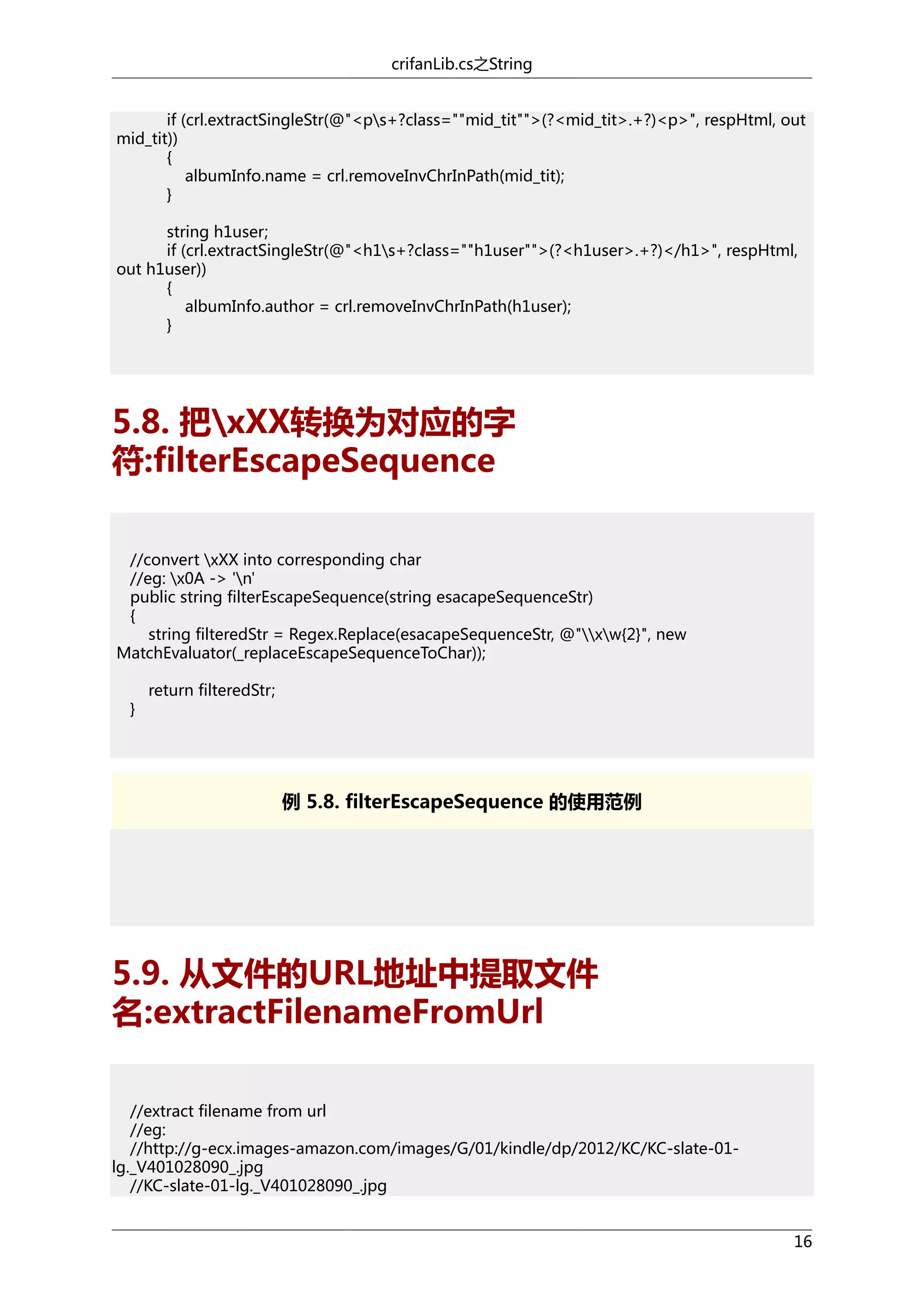 crifanLib.cs之String
if (crl.extractSingleStr(@"<ps+?class=""mid_tit"">(?<mid_tit>.+?)<p>", respHtml, out
mid_tit))
{
albumInfo.name = crl.removeInvChrInPath(mid_tit);
}
string h1user;
if (crl.extractSingleStr(@"<h1s+?class=""h1user"">(?<h1user>.+?)</h1>", respHtml,
out h1user))
{
albumInfo.author = crl.removeInvChrInPath(h1user);
}

5.8. 把xXX转换为对应的字
符:filterEscapeSequence
//convert xXX into corresponding char
//eg: x0A -> 'n'
public string filterEscapeSequence(string esacapeSequenceStr)
{
string filteredStr = Regex.Replace(esacapeSequenceStr, @"xw{2}", new
MatchEvaluator(_replaceEscapeSequenceToChar));
}

return filteredStr;

例 5.8. filterEscapeSequence 的使用范例

5.9. 从文件的URL地址中提取文件
名:extractFilenameFromUrl
//extract filename from url
//eg:
//http://g-ecx.images-amazon.com/images/G/01/kindle/dp/2012/KC/KC-slate-01lg._V401028090_.jpg
//KC-slate-01-lg._V401028090_.jpg
16

 