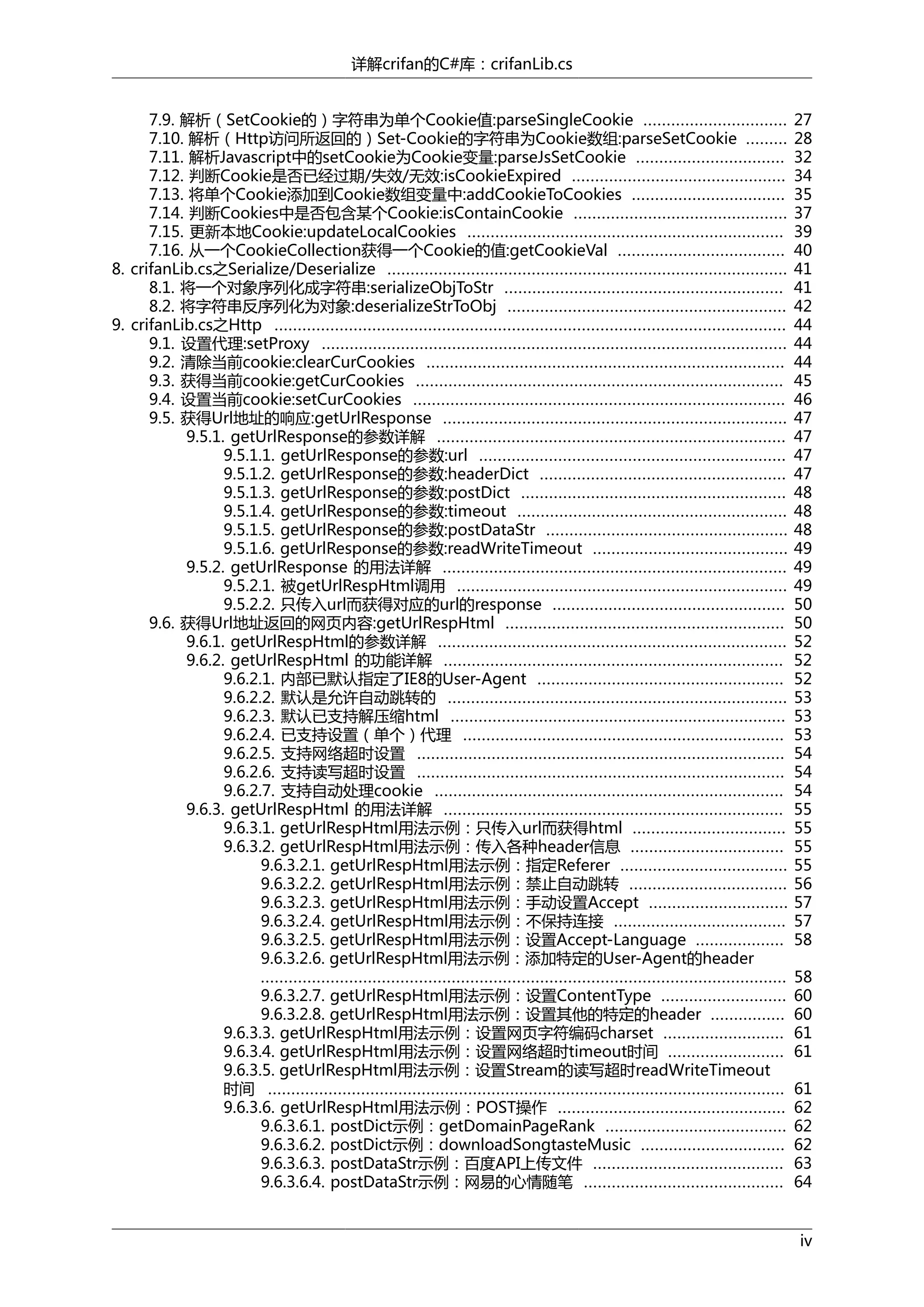 详解crifan的C#库：crifanLib.cs
7.9. 解析（SetCookie的）字符串为单个Cookie值:parseSingleCookie ...............................
7.10. 解析（Http访问所返回的）Set-Cookie的字符串为Cookie数组:parseSetCookie .........
7.11. 解析Javascript中的setCookie为Cookie变量:parseJsSetCookie ................................
7.12. 判断Cookie是否已经过期/失效/无效:isCookieExpired ..............................................
7.13. 将单个Cookie添加到Cookie数组变量中:addCookieToCookies .................................
7.14. 判断Cookies中是否包含某个Cookie:isContainCookie ..............................................
7.15. 更新本地Cookie:updateLocalCookies ....................................................................
7.16. 从一个CookieCollection获得一个Cookie的值:getCookieVal ....................................
8. crifanLib.cs之Serialize/Deserialize ......................................................................................
8.1. 将一个对象序列化成字符串:serializeObjToStr ............................................................
8.2. 将字符串反序列化为对象:deserializeStrToObj ............................................................
9. crifanLib.cs之Http ..............................................................................................................
9.1. 设置代理:setProxy ....................................................................................................
9.2. 清除当前cookie:clearCurCookies .............................................................................
9.3. 获得当前cookie:getCurCookies ...............................................................................
9.4. 设置当前cookie:setCurCookies ................................................................................
9.5. 获得Url地址的响应:getUrlResponse ..........................................................................
9.5.1. getUrlResponse的参数详解 ...........................................................................
9.5.1.1. getUrlResponse的参数:url ..................................................................
9.5.1.2. getUrlResponse的参数:headerDict .....................................................
9.5.1.3. getUrlResponse的参数:postDict .........................................................
9.5.1.4. getUrlResponse的参数:timeout ..........................................................
9.5.1.5. getUrlResponse的参数:postDataStr ....................................................
9.5.1.6. getUrlResponse的参数:readWriteTimeout ..........................................
9.5.2. getUrlResponse 的用法详解 ..........................................................................
9.5.2.1. 被getUrlRespHtml调用 .......................................................................
9.5.2.2. 只传入url而获得对应的url的response ..................................................
9.6. 获得Url地址返回的网页内容:getUrlRespHtml ............................................................
9.6.1. getUrlRespHtml的参数详解 ...........................................................................
9.6.2. getUrlRespHtml 的功能详解 .........................................................................
9.6.2.1. 内部已默认指定了IE8的User-Agent .....................................................
9.6.2.2. 默认是允许自动跳转的 .........................................................................
9.6.2.3. 默认已支持解压缩html ........................................................................
9.6.2.4. 已支持设置（单个）代理 .....................................................................
9.6.2.5. 支持网络超时设置 ...............................................................................
9.6.2.6. 支持读写超时设置 ...............................................................................
9.6.2.7. 支持自动处理cookie ...........................................................................
9.6.3. getUrlRespHtml 的用法详解 .........................................................................
9.6.3.1. getUrlRespHtml用法示例：只传入url而获得html .................................
9.6.3.2. getUrlRespHtml用法示例：传入各种header信息 .................................
9.6.3.2.1. getUrlRespHtml用法示例：指定Referer ....................................
9.6.3.2.2. getUrlRespHtml用法示例：禁止自动跳转 ..................................
9.6.3.2.3. getUrlRespHtml用法示例：手动设置Accept ..............................
9.6.3.2.4. getUrlRespHtml用法示例：不保持连接 .....................................
9.6.3.2.5. getUrlRespHtml用法示例：设置Accept-Language ...................
9.6.3.2.6. getUrlRespHtml用法示例：添加特定的User-Agent的header
.................................................................................................................
9.6.3.2.7. getUrlRespHtml用法示例：设置ContentType ...........................
9.6.3.2.8. getUrlRespHtml用法示例：设置其他的特定的header ................
9.6.3.3. getUrlRespHtml用法示例：设置网页字符编码charset ..........................
9.6.3.4. getUrlRespHtml用法示例：设置网络超时timeout时间 .........................
9.6.3.5. getUrlRespHtml用法示例：设置Stream的读写超时readWriteTimeout
时间 ...............................................................................................................
9.6.3.6. getUrlRespHtml用法示例：POST操作 .................................................
9.6.3.6.1. postDict示例：getDomainPageRank .......................................
9.6.3.6.2. postDict示例：downloadSongtasteMusic ...............................
9.6.3.6.3. postDataStr示例：百度API上传文件 .........................................
9.6.3.6.4. postDataStr示例：网易的心情随笔 ...........................................

27
28
32
34
35
37
39
40
41
41
42
44
44
44
45
46
47
47
47
47
48
48
48
49
49
49
50
50
52
52
52
53
53
53
54
54
54
55
55
55
55
56
57
57
58
58
60
60
61
61
61
62
62
62
63
64
iv

 