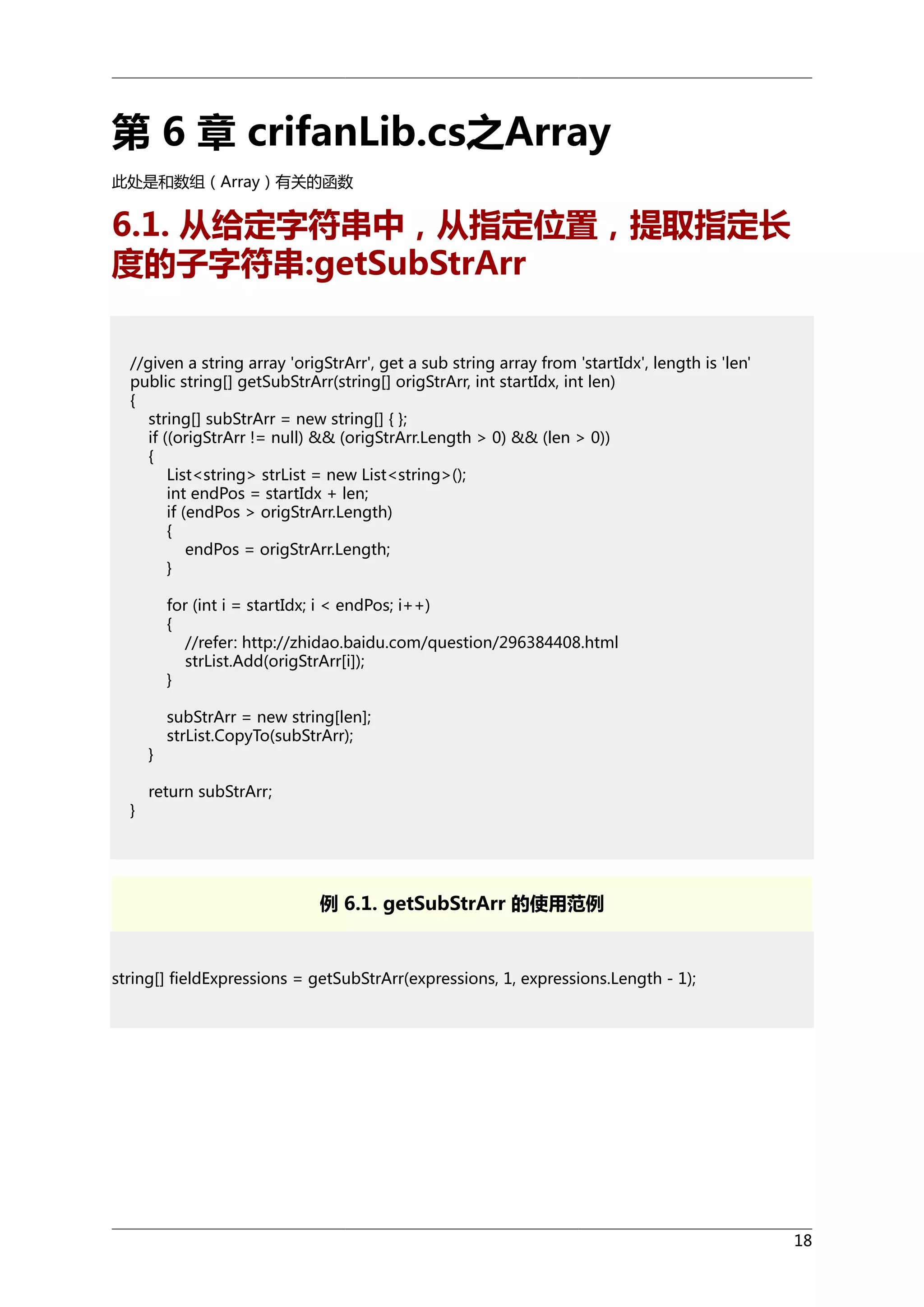 第 6 章 crifanLib.cs之Array
此处是和数组（Array）有关的函数

6.1. 从给定字符串中，从指定位置，提取指定长
度的子字符串:getSubStrArr
//given a string array 'origStrArr', get a sub string array from 'startIdx', length is 'len'
public string[] getSubStrArr(string[] origStrArr, int startIdx, int len)
{
string[] subStrArr = new string[] { };
if ((origStrArr != null) && (origStrArr.Length > 0) && (len > 0))
{
List<string> strList = new List<string>();
int endPos = startIdx + len;
if (endPos > origStrArr.Length)
{
endPos = origStrArr.Length;
}
for (int i = startIdx; i < endPos; i++)
{
//refer: http://zhidao.baidu.com/question/296384408.html
strList.Add(origStrArr[i]);
}

}
}

subStrArr = new string[len];
strList.CopyTo(subStrArr);

return subStrArr;

例 6.1. getSubStrArr 的使用范例

string[] fieldExpressions = getSubStrArr(expressions, 1, expressions.Length - 1);

18

 