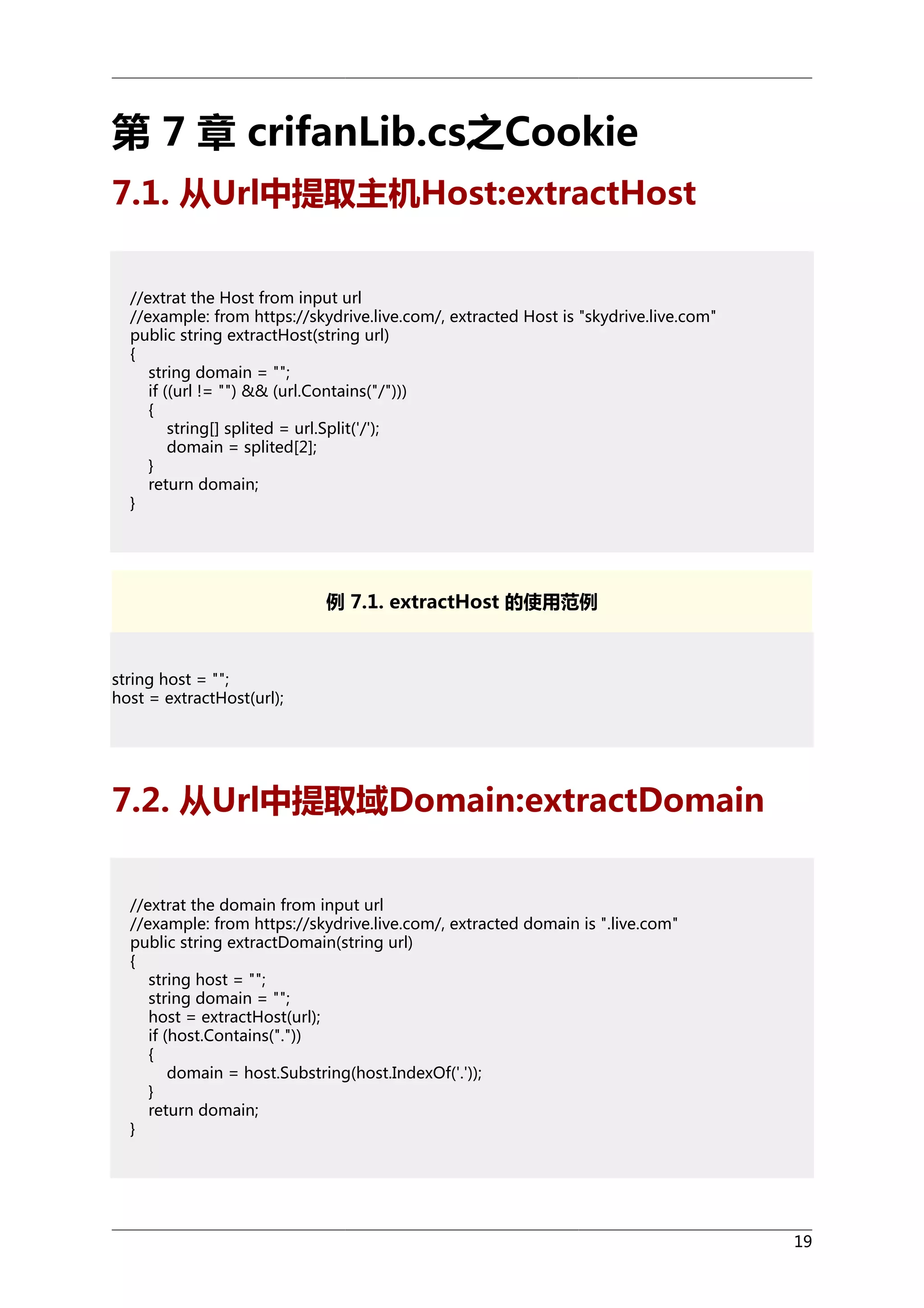 第 7 章 crifanLib.cs之Cookie
7.1. 从Url中提取主机Host:extractHost
//extrat the Host from input url
//example: from https://skydrive.live.com/, extracted Host is "skydrive.live.com"
public string extractHost(string url)
{
string domain = "";
if ((url != "") && (url.Contains("/")))
{
string[] splited = url.Split('/');
domain = splited[2];
}
return domain;
}

例 7.1. extractHost 的使用范例

string host = "";
host = extractHost(url);

7.2. 从Url中提取域Domain:extractDomain
//extrat the domain from input url
//example: from https://skydrive.live.com/, extracted domain is ".live.com"
public string extractDomain(string url)
{
string host = "";
string domain = "";
host = extractHost(url);
if (host.Contains("."))
{
domain = host.Substring(host.IndexOf('.'));
}
return domain;
}

19

 