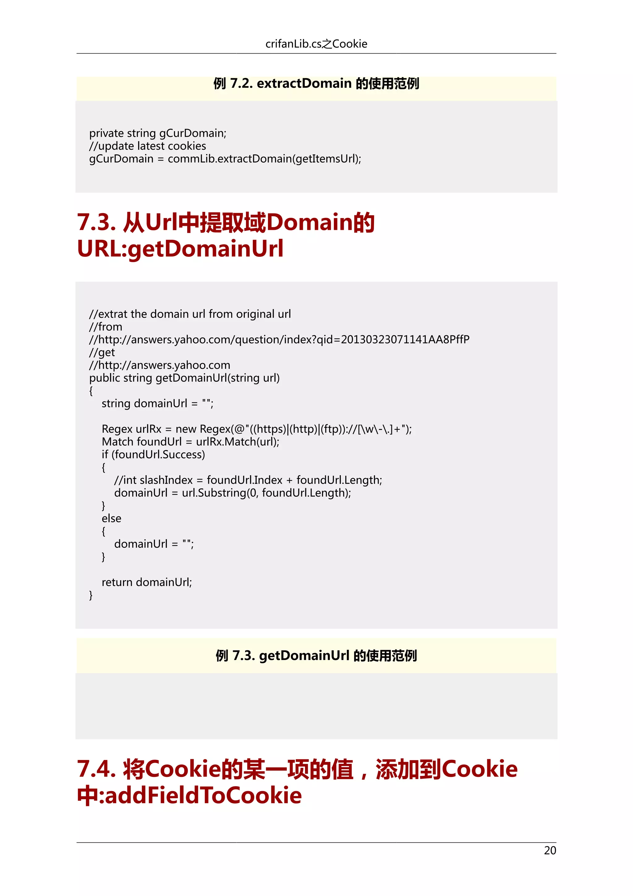 crifanLib.cs之Cookie

例 7.2. extractDomain 的使用范例

private string gCurDomain;
//update latest cookies
gCurDomain = commLib.extractDomain(getItemsUrl);

7.3. 从Url中提取域Domain的
URL:getDomainUrl
//extrat the domain url from original url
//from
//http://answers.yahoo.com/question/index?qid=20130323071141AA8PffP
//get
//http://answers.yahoo.com
public string getDomainUrl(string url)
{
string domainUrl = "";
Regex urlRx = new Regex(@"((https)|(http)|(ftp))://[w-.]+");
Match foundUrl = urlRx.Match(url);
if (foundUrl.Success)
{
//int slashIndex = foundUrl.Index + foundUrl.Length;
domainUrl = url.Substring(0, foundUrl.Length);
}
else
{
domainUrl = "";
}
}

return domainUrl;

例 7.3. getDomainUrl 的使用范例

7.4. 将Cookie的某一项的值，添加到Cookie
中:addFieldToCookie
20

 