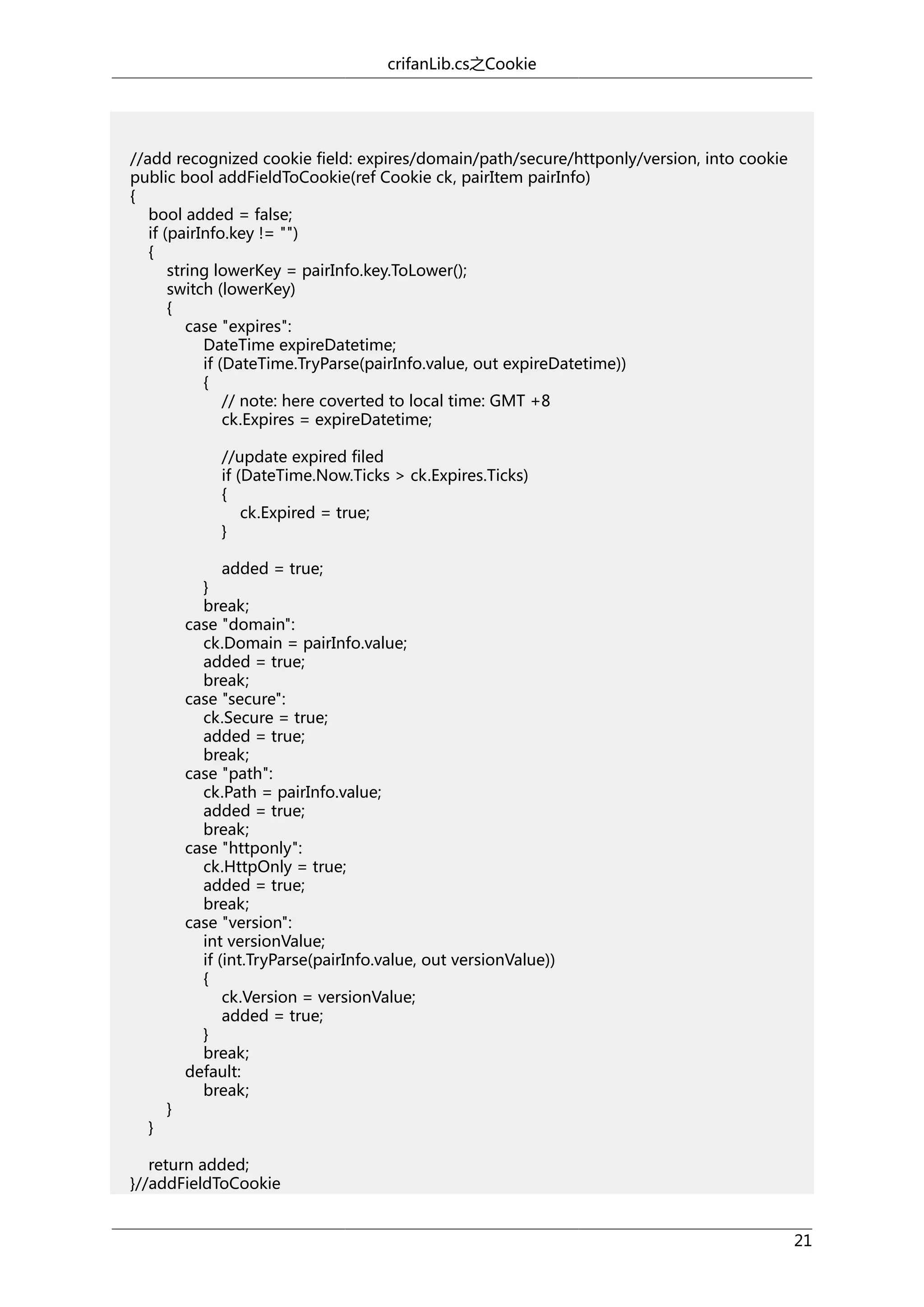 crifanLib.cs之Cookie

//add recognized cookie field: expires/domain/path/secure/httponly/version, into cookie
public bool addFieldToCookie(ref Cookie ck, pairItem pairInfo)
{
bool added = false;
if (pairInfo.key != "")
{
string lowerKey = pairInfo.key.ToLower();
switch (lowerKey)
{
case "expires":
DateTime expireDatetime;
if (DateTime.TryParse(pairInfo.value, out expireDatetime))
{
// note: here coverted to local time: GMT +8
ck.Expires = expireDatetime;
//update expired filed
if (DateTime.Now.Ticks > ck.Expires.Ticks)
{
ck.Expired = true;
}

}

}

added = true;
}
break;
case "domain":
ck.Domain = pairInfo.value;
added = true;
break;
case "secure":
ck.Secure = true;
added = true;
break;
case "path":
ck.Path = pairInfo.value;
added = true;
break;
case "httponly":
ck.HttpOnly = true;
added = true;
break;
case "version":
int versionValue;
if (int.TryParse(pairInfo.value, out versionValue))
{
ck.Version = versionValue;
added = true;
}
break;
default:
break;

return added;
}//addFieldToCookie
21

 