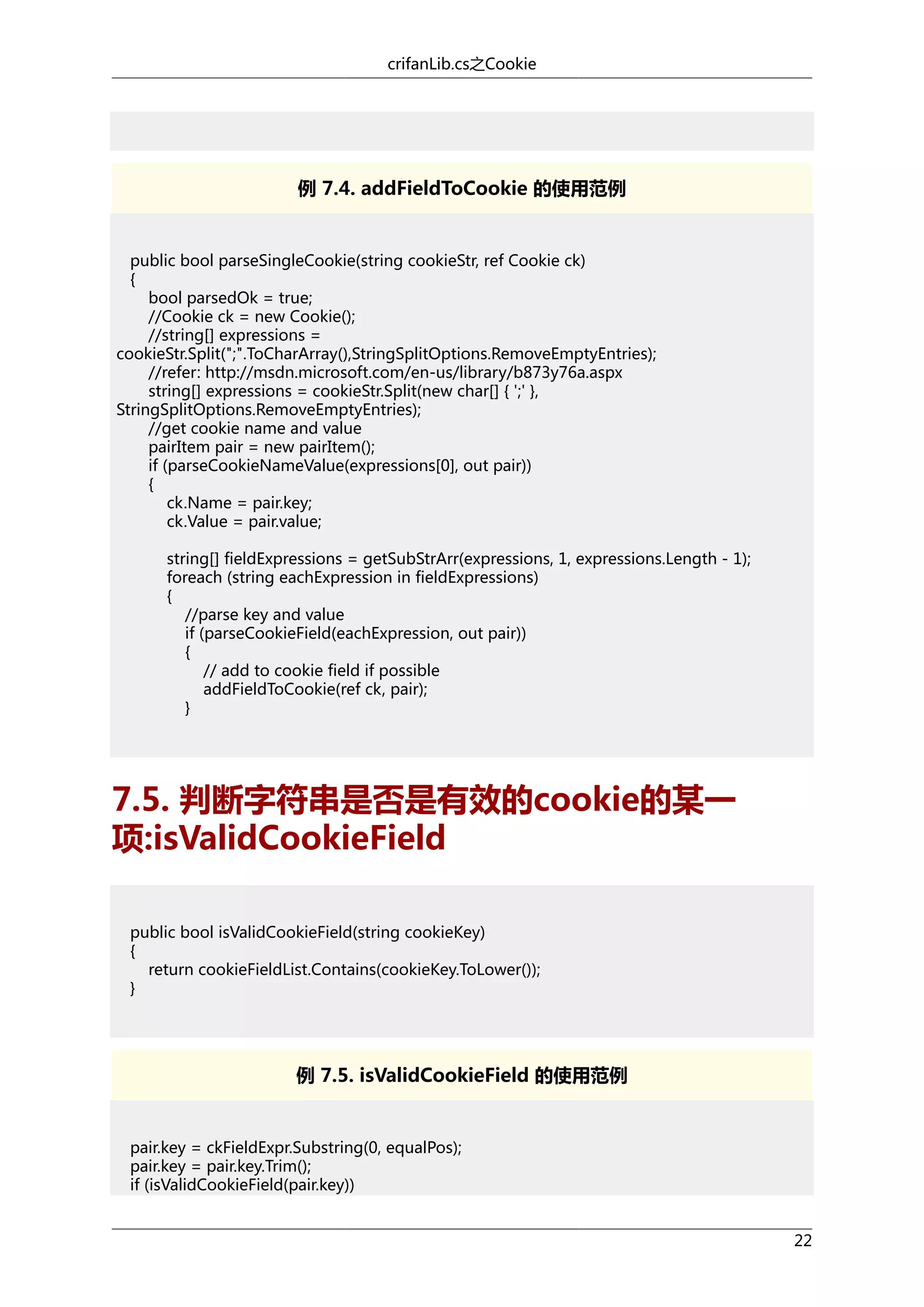 crifanLib.cs之Cookie

例 7.4. addFieldToCookie 的使用范例

public bool parseSingleCookie(string cookieStr, ref Cookie ck)
{
bool parsedOk = true;
//Cookie ck = new Cookie();
//string[] expressions =
cookieStr.Split(";".ToCharArray(),StringSplitOptions.RemoveEmptyEntries);
//refer: http://msdn.microsoft.com/en-us/library/b873y76a.aspx
string[] expressions = cookieStr.Split(new char[] { ';' },
StringSplitOptions.RemoveEmptyEntries);
//get cookie name and value
pairItem pair = new pairItem();
if (parseCookieNameValue(expressions[0], out pair))
{
ck.Name = pair.key;
ck.Value = pair.value;
string[] fieldExpressions = getSubStrArr(expressions, 1, expressions.Length - 1);
foreach (string eachExpression in fieldExpressions)
{
//parse key and value
if (parseCookieField(eachExpression, out pair))
{
// add to cookie field if possible
addFieldToCookie(ref ck, pair);
}

7.5. 判断字符串是否是有效的cookie的某一
项:isValidCookieField
public bool isValidCookieField(string cookieKey)
{
return cookieFieldList.Contains(cookieKey.ToLower());
}

例 7.5. isValidCookieField 的使用范例

pair.key = ckFieldExpr.Substring(0, equalPos);
pair.key = pair.key.Trim();
if (isValidCookieField(pair.key))
22

 