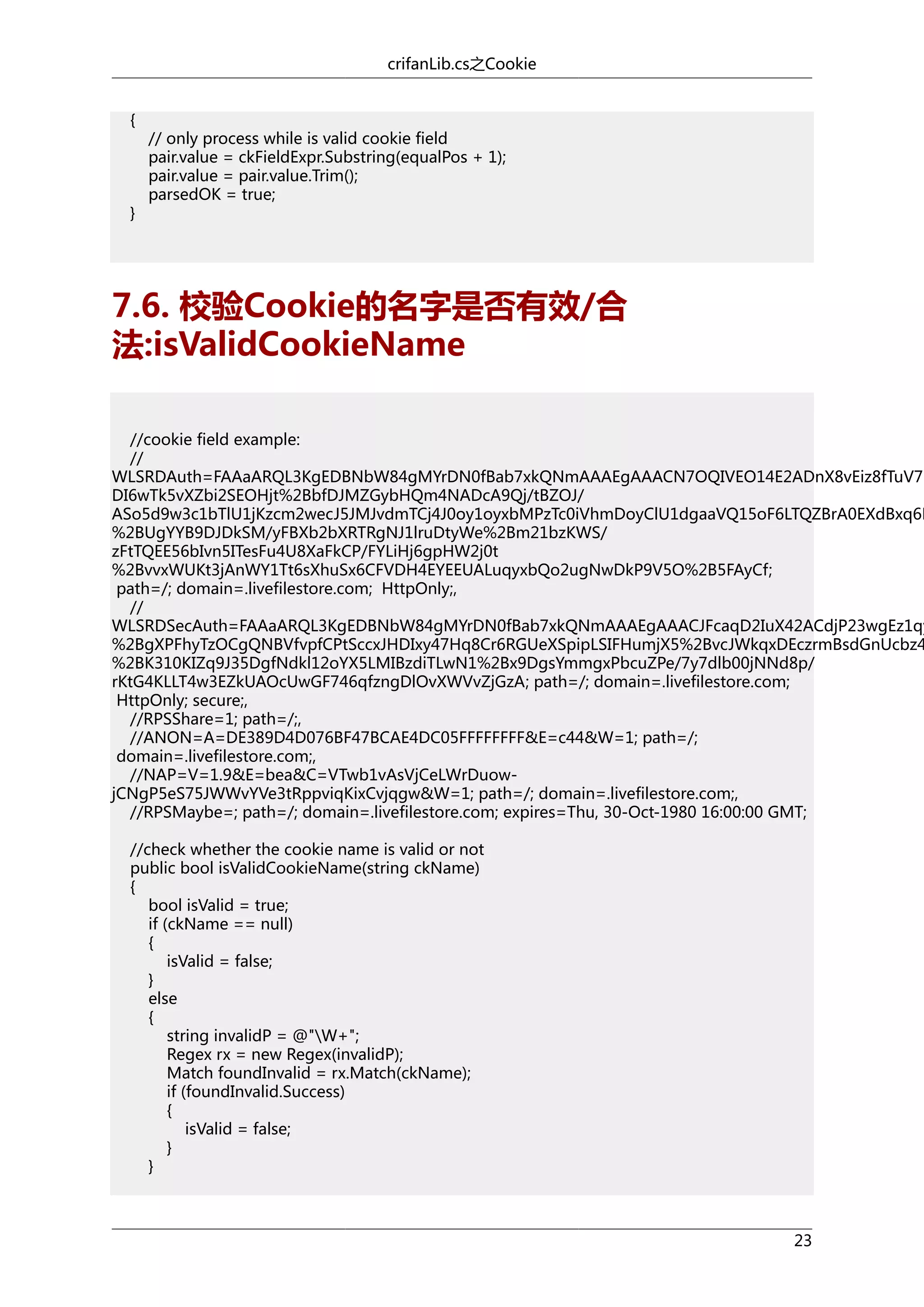 crifanLib.cs之Cookie
{

}

// only process while is valid cookie field
pair.value = ckFieldExpr.Substring(equalPos + 1);
pair.value = pair.value.Trim();
parsedOK = true;

7.6. 校验Cookie的名字是否有效/合
法:isValidCookieName

//cookie field example:
//
WLSRDAuth=FAAaARQL3KgEDBNbW84gMYrDN0fBab7xkQNmAAAEgAAACN7OQIVEO14E2ADnX8vEiz8fTuV7b
DI6wTk5vXZbi2SEOHjt%2BbfDJMZGybHQm4NADcA9Qj/tBZOJ/
ASo5d9w3c1bTlU1jKzcm2wecJ5JMJvdmTCj4J0oy1oyxbMPzTc0iVhmDoyClU1dgaaVQ15oF6LTQZBrA0EXdBxq6M
%2BUgYYB9DJDkSM/yFBXb2bXRTRgNJ1lruDtyWe%2Bm21bzKWS/
zFtTQEE56bIvn5ITesFu4U8XaFkCP/FYLiHj6gpHW2j0t
%2BvvxWUKt3jAnWY1Tt6sXhuSx6CFVDH4EYEEUALuqyxbQo2ugNwDkP9V5O%2B5FAyCf;
path=/; domain=.livefilestore.com; HttpOnly;,
//
WLSRDSecAuth=FAAaARQL3KgEDBNbW84gMYrDN0fBab7xkQNmAAAEgAAACJFcaqD2IuX42ACdjP23wgEz1qy
%2BgXPFhyTzOCgQNBVfvpfCPtSccxJHDIxy47Hq8Cr6RGUeXSpipLSIFHumjX5%2BvcJWkqxDEczrmBsdGnUcbz4
%2BK310KIZq9J35DgfNdkl12oYX5LMIBzdiTLwN1%2Bx9DgsYmmgxPbcuZPe/7y7dlb00jNNd8p/
rKtG4KLLT4w3EZkUAOcUwGF746qfzngDlOvXWVvZjGzA; path=/; domain=.livefilestore.com;
HttpOnly; secure;,
//RPSShare=1; path=/;,
//ANON=A=DE389D4D076BF47BCAE4DC05FFFFFFFF&E=c44&W=1; path=/;
domain=.livefilestore.com;,
//NAP=V=1.9&E=bea&C=VTwb1vAsVjCeLWrDuowjCNgP5eS75JWWvYVe3tRppviqKixCvjqgw&W=1; path=/; domain=.livefilestore.com;,
//RPSMaybe=; path=/; domain=.livefilestore.com; expires=Thu, 30-Oct-1980 16:00:00 GMT;
//check whether the cookie name is valid or not
public bool isValidCookieName(string ckName)
{
bool isValid = true;
if (ckName == null)
{
isValid = false;
}
else
{
string invalidP = @"W+";
Regex rx = new Regex(invalidP);
Match foundInvalid = rx.Match(ckName);
if (foundInvalid.Success)
{
isValid = false;
}
}

23

 