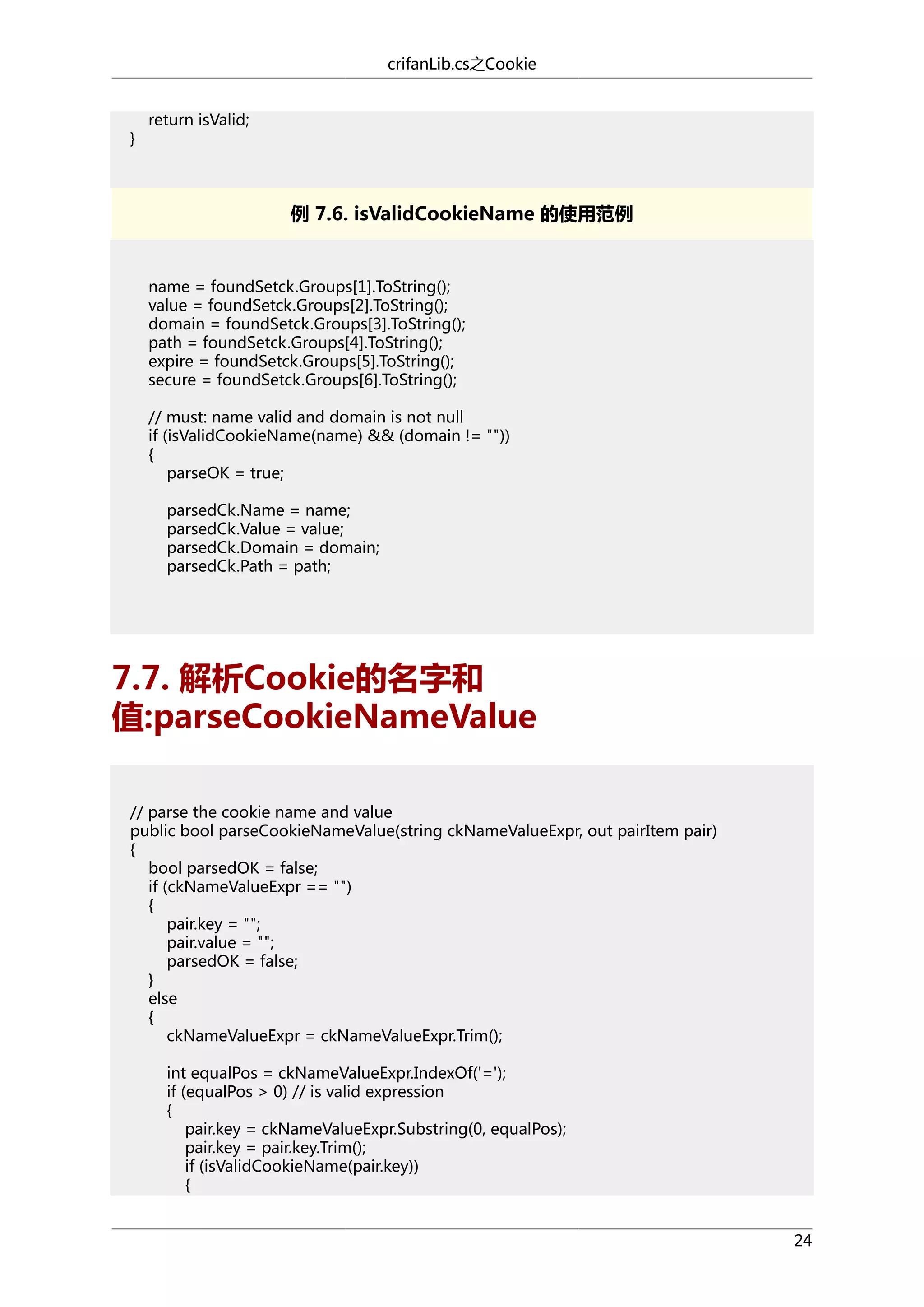 crifanLib.cs之Cookie

}

return isValid;

例 7.6. isValidCookieName 的使用范例

name = foundSetck.Groups[1].ToString();
value = foundSetck.Groups[2].ToString();
domain = foundSetck.Groups[3].ToString();
path = foundSetck.Groups[4].ToString();
expire = foundSetck.Groups[5].ToString();
secure = foundSetck.Groups[6].ToString();
// must: name valid and domain is not null
if (isValidCookieName(name) && (domain != ""))
{
parseOK = true;
parsedCk.Name = name;
parsedCk.Value = value;
parsedCk.Domain = domain;
parsedCk.Path = path;

7.7. 解析Cookie的名字和
值:parseCookieNameValue
// parse the cookie name and value
public bool parseCookieNameValue(string ckNameValueExpr, out pairItem pair)
{
bool parsedOK = false;
if (ckNameValueExpr == "")
{
pair.key = "";
pair.value = "";
parsedOK = false;
}
else
{
ckNameValueExpr = ckNameValueExpr.Trim();
int equalPos = ckNameValueExpr.IndexOf('=');
if (equalPos > 0) // is valid expression
{
pair.key = ckNameValueExpr.Substring(0, equalPos);
pair.key = pair.key.Trim();
if (isValidCookieName(pair.key))
{
24

 