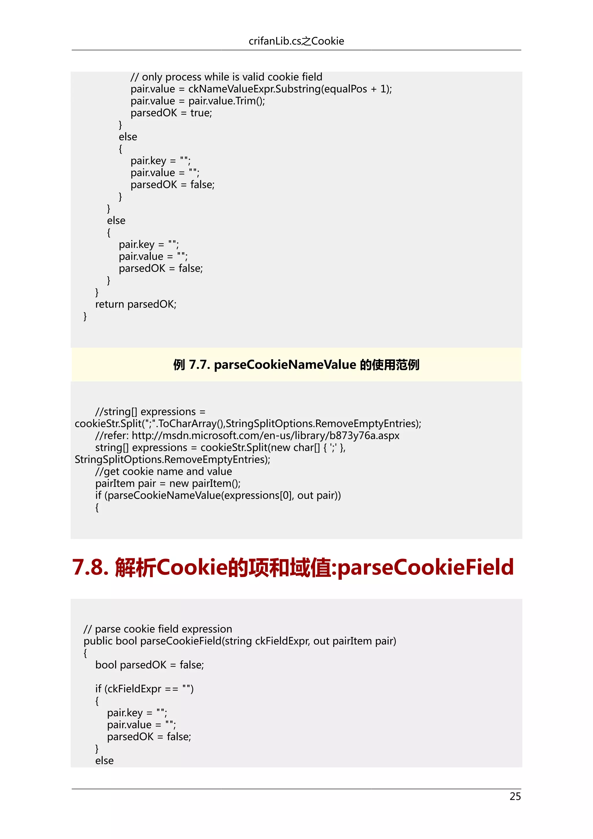 crifanLib.cs之Cookie
// only process while is valid cookie field
pair.value = ckNameValueExpr.Substring(equalPos + 1);
pair.value = pair.value.Trim();
parsedOK = true;

}
else
{
pair.key = "";
pair.value = "";
parsedOK = false;
}

}
else
{
pair.key = "";
pair.value = "";
parsedOK = false;
}

}

}
return parsedOK;

例 7.7. parseCookieNameValue 的使用范例

//string[] expressions =
cookieStr.Split(";".ToCharArray(),StringSplitOptions.RemoveEmptyEntries);
//refer: http://msdn.microsoft.com/en-us/library/b873y76a.aspx
string[] expressions = cookieStr.Split(new char[] { ';' },
StringSplitOptions.RemoveEmptyEntries);
//get cookie name and value
pairItem pair = new pairItem();
if (parseCookieNameValue(expressions[0], out pair))
{

7.8. 解析Cookie的项和域值:parseCookieField
// parse cookie field expression
public bool parseCookieField(string ckFieldExpr, out pairItem pair)
{
bool parsedOK = false;
if (ckFieldExpr == "")
{
pair.key = "";
pair.value = "";
parsedOK = false;
}
else
25

 