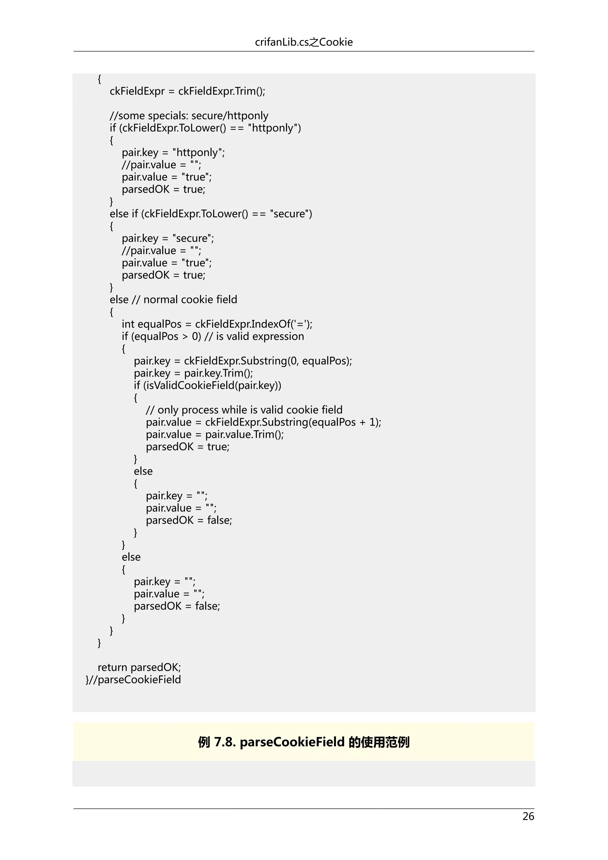 crifanLib.cs之Cookie
{

}

ckFieldExpr = ckFieldExpr.Trim();
//some specials: secure/httponly
if (ckFieldExpr.ToLower() == "httponly")
{
pair.key = "httponly";
//pair.value = "";
pair.value = "true";
parsedOK = true;
}
else if (ckFieldExpr.ToLower() == "secure")
{
pair.key = "secure";
//pair.value = "";
pair.value = "true";
parsedOK = true;
}
else // normal cookie field
{
int equalPos = ckFieldExpr.IndexOf('=');
if (equalPos > 0) // is valid expression
{
pair.key = ckFieldExpr.Substring(0, equalPos);
pair.key = pair.key.Trim();
if (isValidCookieField(pair.key))
{
// only process while is valid cookie field
pair.value = ckFieldExpr.Substring(equalPos + 1);
pair.value = pair.value.Trim();
parsedOK = true;
}
else
{
pair.key = "";
pair.value = "";
parsedOK = false;
}
}
else
{
pair.key = "";
pair.value = "";
parsedOK = false;
}
}

return parsedOK;
}//parseCookieField

例 7.8. parseCookieField 的使用范例

26

 