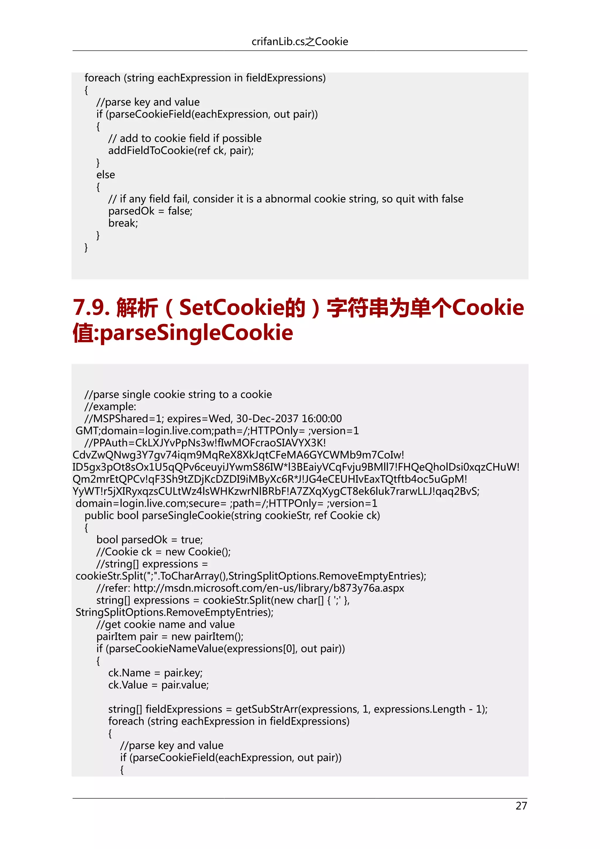 crifanLib.cs之Cookie
foreach (string eachExpression in fieldExpressions)
{
//parse key and value
if (parseCookieField(eachExpression, out pair))
{
// add to cookie field if possible
addFieldToCookie(ref ck, pair);
}
else
{
// if any field fail, consider it is a abnormal cookie string, so quit with false
parsedOk = false;
break;
}
}

7.9. 解析（SetCookie的）字符串为单个Cookie
值:parseSingleCookie
//parse single cookie string to a cookie
//example:
//MSPShared=1; expires=Wed, 30-Dec-2037 16:00:00
GMT;domain=login.live.com;path=/;HTTPOnly= ;version=1
//PPAuth=CkLXJYvPpNs3w!fIwMOFcraoSIAVYX3K!
CdvZwQNwg3Y7gv74iqm9MqReX8XkJqtCFeMA6GYCWMb9m7CoIw!
ID5gx3pOt8sOx1U5qQPv6ceuyiJYwmS86IW*l3BEaiyVCqFvju9BMll7!FHQeQholDsi0xqzCHuW!
Qm2mrEtQPCv!qF3Sh9tZDjKcDZDI9iMByXc6R*J!JG4eCEUHIvEaxTQtftb4oc5uGpM!
YyWT!r5jXIRyxqzsCULtWz4lsWHKzwrNlBRbF!A7ZXqXygCT8ek6luk7rarwLLJ!qaq2BvS;
domain=login.live.com;secure= ;path=/;HTTPOnly= ;version=1
public bool parseSingleCookie(string cookieStr, ref Cookie ck)
{
bool parsedOk = true;
//Cookie ck = new Cookie();
//string[] expressions =
cookieStr.Split(";".ToCharArray(),StringSplitOptions.RemoveEmptyEntries);
//refer: http://msdn.microsoft.com/en-us/library/b873y76a.aspx
string[] expressions = cookieStr.Split(new char[] { ';' },
StringSplitOptions.RemoveEmptyEntries);
//get cookie name and value
pairItem pair = new pairItem();
if (parseCookieNameValue(expressions[0], out pair))
{
ck.Name = pair.key;
ck.Value = pair.value;
string[] fieldExpressions = getSubStrArr(expressions, 1, expressions.Length - 1);
foreach (string eachExpression in fieldExpressions)
{
//parse key and value
if (parseCookieField(eachExpression, out pair))
{
27

 