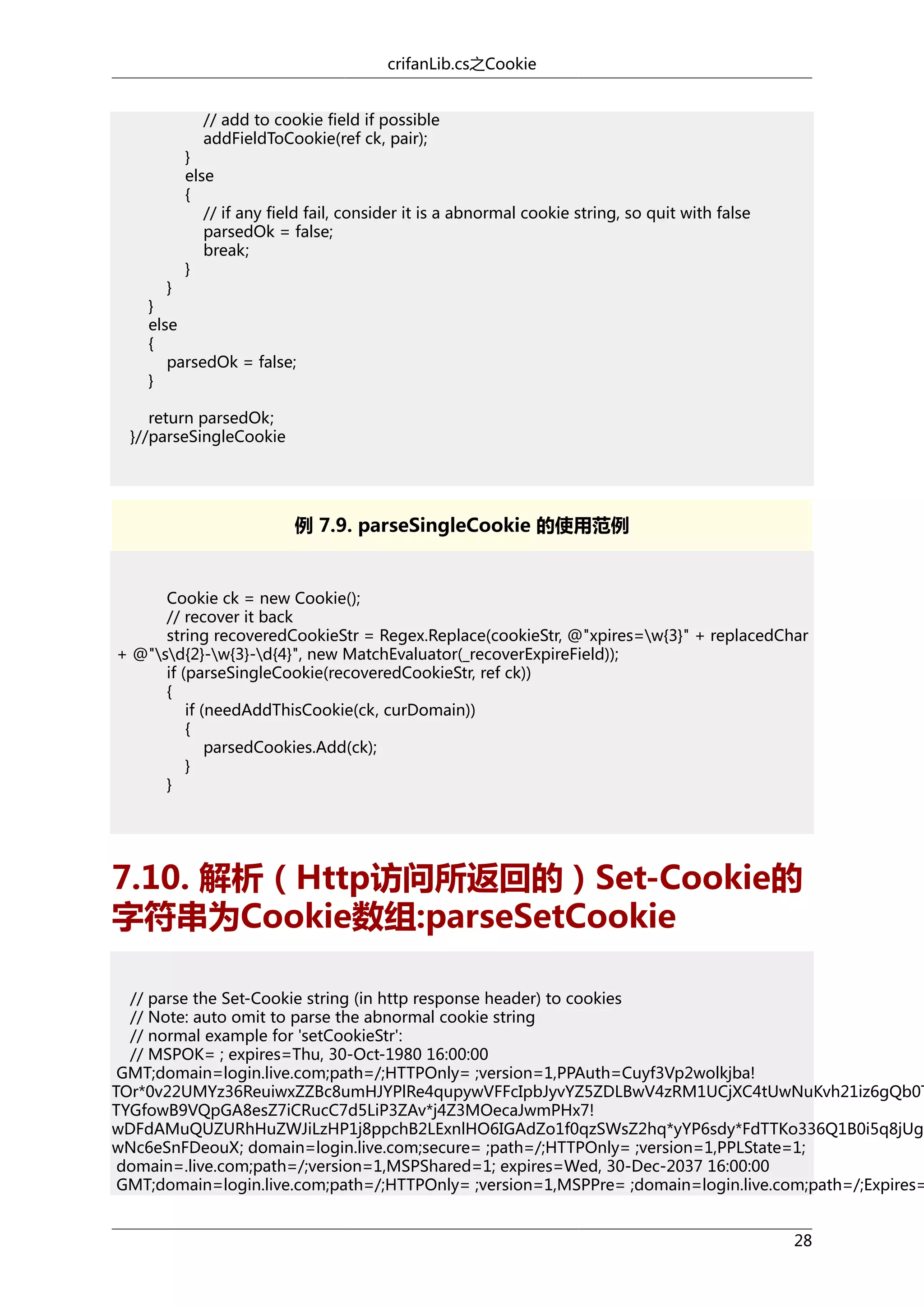 crifanLib.cs之Cookie
// add to cookie field if possible
addFieldToCookie(ref ck, pair);

}
else
{
// if any field fail, consider it is a abnormal cookie string, so quit with false
parsedOk = false;
break;
}

}
}
else
{
parsedOk = false;
}
return parsedOk;
}//parseSingleCookie

例 7.9. parseSingleCookie 的使用范例

Cookie ck = new Cookie();
// recover it back
string recoveredCookieStr = Regex.Replace(cookieStr, @"xpires=w{3}" + replacedChar
+ @"sd{2}-w{3}-d{4}", new MatchEvaluator(_recoverExpireField));
if (parseSingleCookie(recoveredCookieStr, ref ck))
{
if (needAddThisCookie(ck, curDomain))
{
parsedCookies.Add(ck);
}
}

7.10. 解析（Http访问所返回的）Set-Cookie的
字符串为Cookie数组:parseSetCookie

// parse the Set-Cookie string (in http response header) to cookies
// Note: auto omit to parse the abnormal cookie string
// normal example for 'setCookieStr':
// MSPOK= ; expires=Thu, 30-Oct-1980 16:00:00
GMT;domain=login.live.com;path=/;HTTPOnly= ;version=1,PPAuth=Cuyf3Vp2wolkjba!
TOr*0v22UMYz36ReuiwxZZBc8umHJYPlRe4qupywVFFcIpbJyvYZ5ZDLBwV4zRM1UCjXC4tUwNuKvh21iz6gQb0T
TYGfowB9VQpGA8esZ7iCRucC7d5LiP3ZAv*j4Z3MOecaJwmPHx7!
wDFdAMuQUZURhHuZWJiLzHP1j8ppchB2LExnlHO6IGAdZo1f0qzSWsZ2hq*yYP6sdy*FdTTKo336Q1B0i5q8jUg1
wNc6eSnFDeouX; domain=login.live.com;secure= ;path=/;HTTPOnly= ;version=1,PPLState=1;
domain=.live.com;path=/;version=1,MSPShared=1; expires=Wed, 30-Dec-2037 16:00:00
GMT;domain=login.live.com;path=/;HTTPOnly= ;version=1,MSPPre= ;domain=login.live.com;path=/;Expires=
28

 