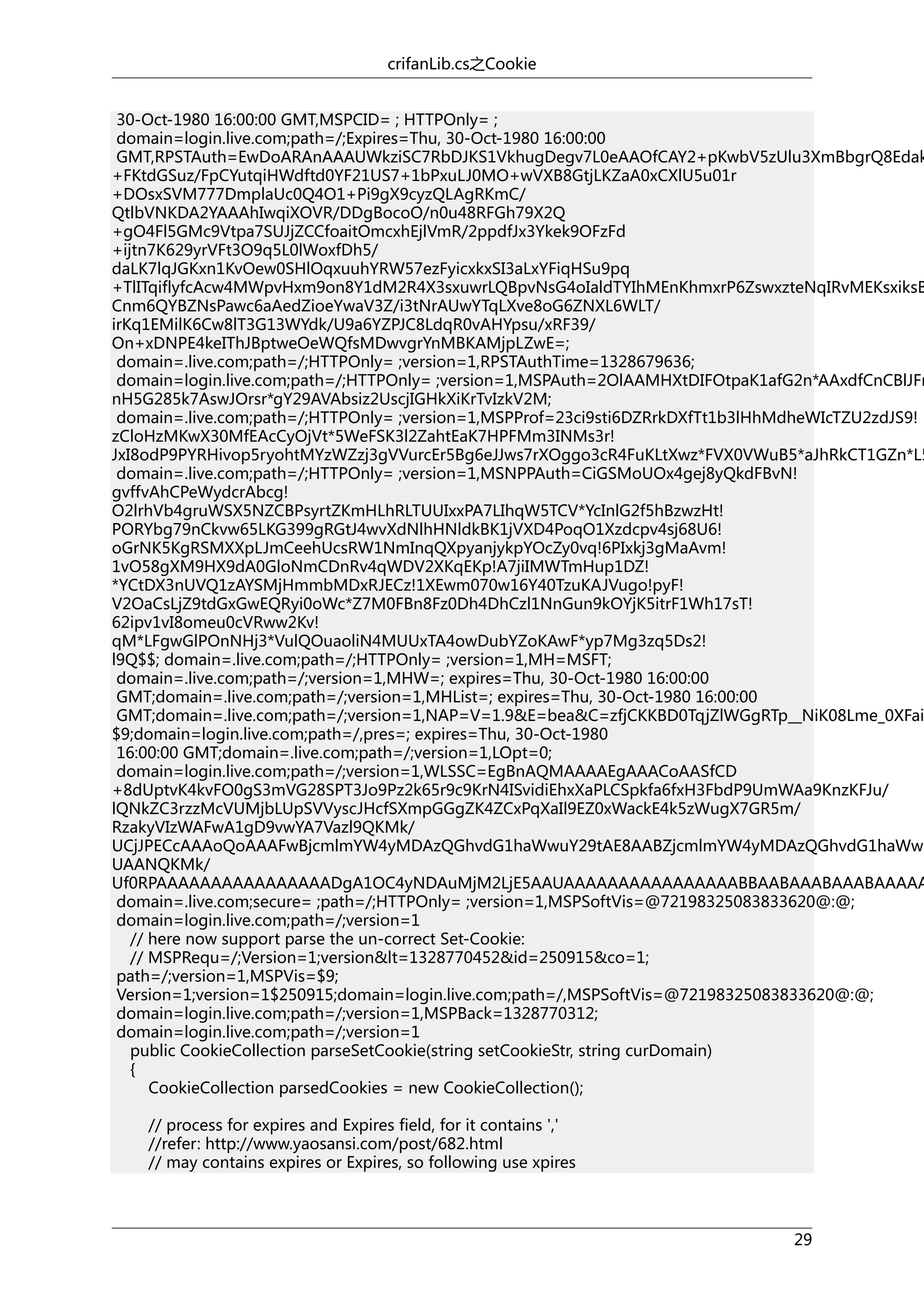 crifanLib.cs之Cookie

30-Oct-1980 16:00:00 GMT,MSPCID= ; HTTPOnly= ;
domain=login.live.com;path=/;Expires=Thu, 30-Oct-1980 16:00:00
GMT,RPSTAuth=EwDoARAnAAAUWkziSC7RbDJKS1VkhugDegv7L0eAAOfCAY2+pKwbV5zUlu3XmBbgrQ8Edak
+FKtdGSuz/FpCYutqiHWdftd0YF21US7+1bPxuLJ0MO+wVXB8GtjLKZaA0xCXlU5u01r
+DOsxSVM777DmplaUc0Q4O1+Pi9gX9cyzQLAgRKmC/
QtlbVNKDA2YAAAhIwqiXOVR/DDgBocoO/n0u48RFGh79X2Q
+gO4Fl5GMc9Vtpa7SUJjZCCfoaitOmcxhEjlVmR/2ppdfJx3Ykek9OFzFd
+ijtn7K629yrVFt3O9q5L0lWoxfDh5/
daLK7lqJGKxn1KvOew0SHlOqxuuhYRW57ezFyicxkxSI3aLxYFiqHSu9pq
+TlITqiflyfcAcw4MWpvHxm9on8Y1dM2R4X3sxuwrLQBpvNsG4oIaldTYIhMEnKhmxrP6ZswxzteNqIRvMEKsxiksB
Cnm6QYBZNsPawc6aAedZioeYwaV3Z/i3tNrAUwYTqLXve8oG6ZNXL6WLT/
irKq1EMilK6Cw8lT3G13WYdk/U9a6YZPJC8LdqR0vAHYpsu/xRF39/
On+xDNPE4keIThJBptweOeWQfsMDwvgrYnMBKAMjpLZwE=;
domain=.live.com;path=/;HTTPOnly= ;version=1,RPSTAuthTime=1328679636;
domain=login.live.com;path=/;HTTPOnly= ;version=1,MSPAuth=2OlAAMHXtDIFOtpaK1afG2n*AAxdfCnCBlJFn
nH5G285k7AswJOrsr*gY29AVAbsiz2UscjIGHkXiKrTvIzkV2M;
domain=.live.com;path=/;HTTPOnly= ;version=1,MSPProf=23ci9sti6DZRrkDXfTt1b3lHhMdheWIcTZU2zdJS9!
zCloHzMKwX30MfEAcCyOjVt*5WeFSK3l2ZahtEaK7HPFMm3INMs3r!
JxI8odP9PYRHivop5ryohtMYzWZzj3gVVurcEr5Bg6eJJws7rXOggo3cR4FuKLtXwz*FVX0VWuB5*aJhRkCT1GZn*L5
domain=.live.com;path=/;HTTPOnly= ;version=1,MSNPPAuth=CiGSMoUOx4gej8yQkdFBvN!
gvffvAhCPeWydcrAbcg!
O2lrhVb4gruWSX5NZCBPsyrtZKmHLhRLTUUIxxPA7LIhqW5TCV*YcInlG2f5hBzwzHt!
PORYbg79nCkvw65LKG399gRGtJ4wvXdNlhHNldkBK1jVXD4PoqO1Xzdcpv4sj68U6!
oGrNK5KgRSMXXpLJmCeehUcsRW1NmInqQXpyanjykpYOcZy0vq!6PIxkj3gMaAvm!
1vO58gXM9HX9dA0GloNmCDnRv4qWDV2XKqEKp!A7jiIMWTmHup1DZ!
*YCtDX3nUVQ1zAYSMjHmmbMDxRJECz!1XEwm070w16Y40TzuKAJVugo!pyF!
V2OaCsLjZ9tdGxGwEQRyi0oWc*Z7M0FBn8Fz0Dh4DhCzl1NnGun9kOYjK5itrF1Wh17sT!
62ipv1vI8omeu0cVRww2Kv!
qM*LFgwGlPOnNHj3*VulQOuaoliN4MUUxTA4owDubYZoKAwF*yp7Mg3zq5Ds2!
l9Q$$; domain=.live.com;path=/;HTTPOnly= ;version=1,MH=MSFT;
domain=.live.com;path=/;version=1,MHW=; expires=Thu, 30-Oct-1980 16:00:00
GMT;domain=.live.com;path=/;version=1,MHList=; expires=Thu, 30-Oct-1980 16:00:00
GMT;domain=.live.com;path=/;version=1,NAP=V=1.9&E=bea&C=zfjCKKBD0TqjZlWGgRTp__NiK08Lme_0XFai
$9;domain=login.live.com;path=/,pres=; expires=Thu, 30-Oct-1980
16:00:00 GMT;domain=.live.com;path=/;version=1,LOpt=0;
domain=login.live.com;path=/;version=1,WLSSC=EgBnAQMAAAAEgAAACoAASfCD
+8dUptvK4kvFO0gS3mVG28SPT3Jo9Pz2k65r9c9KrN4ISvidiEhxXaPLCSpkfa6fxH3FbdP9UmWAa9KnzKFJu/
lQNkZC3rzzMcVUMjbLUpSVVyscJHcfSXmpGGgZK4ZCxPqXaIl9EZ0xWackE4k5zWugX7GR5m/
RzakyVIzWAFwA1gD9vwYA7Vazl9QKMk/
UCjJPECcAAAoQoAAAFwBjcmlmYW4yMDAzQGhvdG1haWwuY29tAE8AABZjcmlmYW4yMDAzQGhvdG1haWwu
UAANQKMk/
Uf0RPAAAAAAAAAAAAAAAADgA1OC4yNDAuMjM2LjE5AAUAAAAAAAAAAAAAAAABBAABAAABAAABAAAAA
domain=.live.com;secure= ;path=/;HTTPOnly= ;version=1,MSPSoftVis=@72198325083833620@:@;
domain=login.live.com;path=/;version=1
// here now support parse the un-correct Set-Cookie:
// MSPRequ=/;Version=1;version&lt=1328770452&id=250915&co=1;
path=/;version=1,MSPVis=$9;
Version=1;version=1$250915;domain=login.live.com;path=/,MSPSoftVis=@72198325083833620@:@;
domain=login.live.com;path=/;version=1,MSPBack=1328770312;
domain=login.live.com;path=/;version=1
public CookieCollection parseSetCookie(string setCookieStr, string curDomain)
{
CookieCollection parsedCookies = new CookieCollection();
// process for expires and Expires field, for it contains ','
//refer: http://www.yaosansi.com/post/682.html
// may contains expires or Expires, so following use xpires

29

 