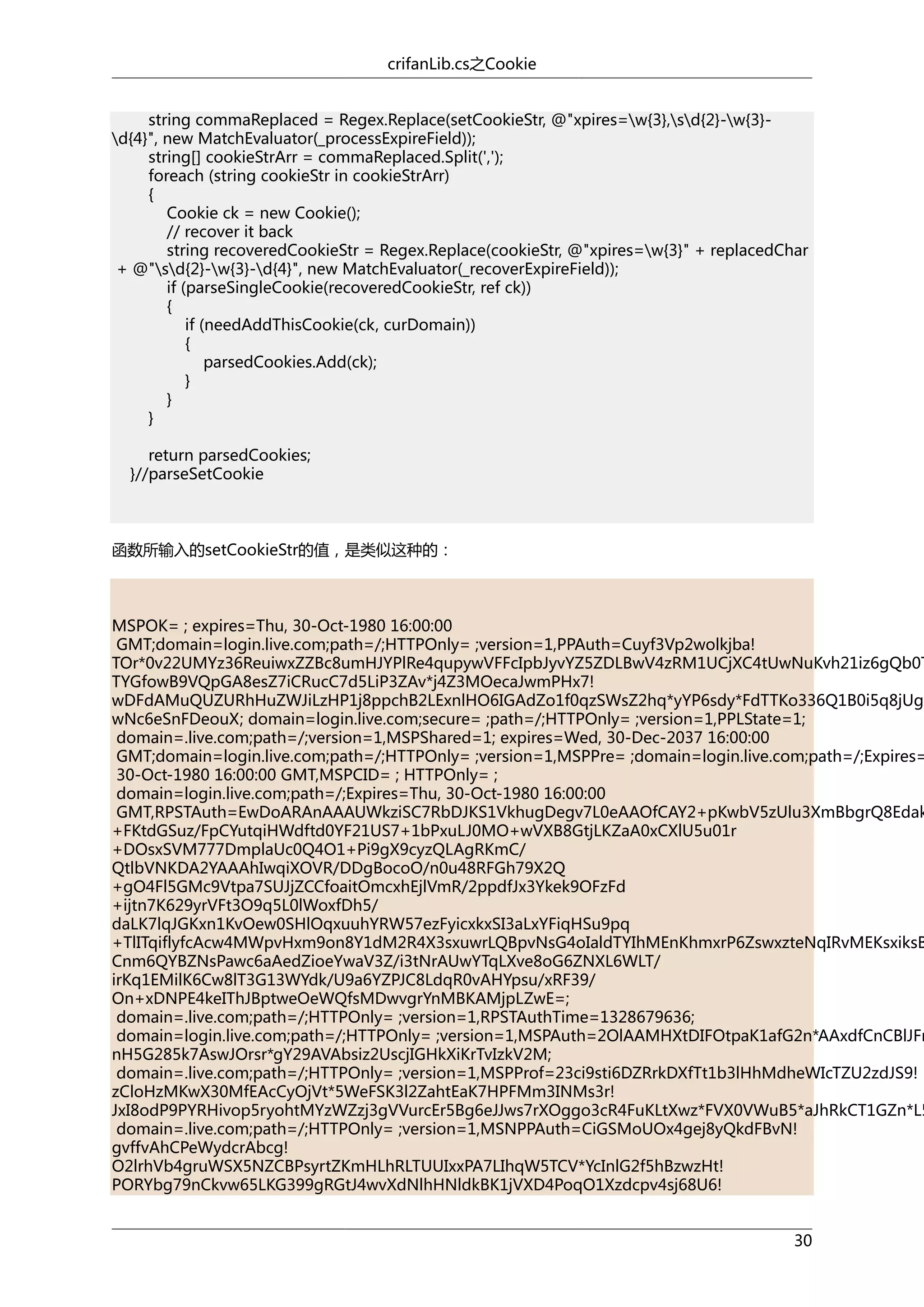 crifanLib.cs之Cookie
string commaReplaced = Regex.Replace(setCookieStr, @"xpires=w{3},sd{2}-w{3}d{4}", new MatchEvaluator(_processExpireField));
string[] cookieStrArr = commaReplaced.Split(',');
foreach (string cookieStr in cookieStrArr)
{
Cookie ck = new Cookie();
// recover it back
string recoveredCookieStr = Regex.Replace(cookieStr, @"xpires=w{3}" + replacedChar
+ @"sd{2}-w{3}-d{4}", new MatchEvaluator(_recoverExpireField));
if (parseSingleCookie(recoveredCookieStr, ref ck))
{
if (needAddThisCookie(ck, curDomain))
{
parsedCookies.Add(ck);
}
}
}
return parsedCookies;
}//parseSetCookie

函数所输入的setCookieStr的值，是类似这种的：

MSPOK= ; expires=Thu, 30-Oct-1980 16:00:00
GMT;domain=login.live.com;path=/;HTTPOnly= ;version=1,PPAuth=Cuyf3Vp2wolkjba!
TOr*0v22UMYz36ReuiwxZZBc8umHJYPlRe4qupywVFFcIpbJyvYZ5ZDLBwV4zRM1UCjXC4tUwNuKvh21iz6gQb0T
TYGfowB9VQpGA8esZ7iCRucC7d5LiP3ZAv*j4Z3MOecaJwmPHx7!
wDFdAMuQUZURhHuZWJiLzHP1j8ppchB2LExnlHO6IGAdZo1f0qzSWsZ2hq*yYP6sdy*FdTTKo336Q1B0i5q8jUg1
wNc6eSnFDeouX; domain=login.live.com;secure= ;path=/;HTTPOnly= ;version=1,PPLState=1;
domain=.live.com;path=/;version=1,MSPShared=1; expires=Wed, 30-Dec-2037 16:00:00
GMT;domain=login.live.com;path=/;HTTPOnly= ;version=1,MSPPre= ;domain=login.live.com;path=/;Expires=
30-Oct-1980 16:00:00 GMT,MSPCID= ; HTTPOnly= ;
domain=login.live.com;path=/;Expires=Thu, 30-Oct-1980 16:00:00
GMT,RPSTAuth=EwDoARAnAAAUWkziSC7RbDJKS1VkhugDegv7L0eAAOfCAY2+pKwbV5zUlu3XmBbgrQ8Edak
+FKtdGSuz/FpCYutqiHWdftd0YF21US7+1bPxuLJ0MO+wVXB8GtjLKZaA0xCXlU5u01r
+DOsxSVM777DmplaUc0Q4O1+Pi9gX9cyzQLAgRKmC/
QtlbVNKDA2YAAAhIwqiXOVR/DDgBocoO/n0u48RFGh79X2Q
+gO4Fl5GMc9Vtpa7SUJjZCCfoaitOmcxhEjlVmR/2ppdfJx3Ykek9OFzFd
+ijtn7K629yrVFt3O9q5L0lWoxfDh5/
daLK7lqJGKxn1KvOew0SHlOqxuuhYRW57ezFyicxkxSI3aLxYFiqHSu9pq
+TlITqiflyfcAcw4MWpvHxm9on8Y1dM2R4X3sxuwrLQBpvNsG4oIaldTYIhMEnKhmxrP6ZswxzteNqIRvMEKsxiksB
Cnm6QYBZNsPawc6aAedZioeYwaV3Z/i3tNrAUwYTqLXve8oG6ZNXL6WLT/
irKq1EMilK6Cw8lT3G13WYdk/U9a6YZPJC8LdqR0vAHYpsu/xRF39/
On+xDNPE4keIThJBptweOeWQfsMDwvgrYnMBKAMjpLZwE=;
domain=.live.com;path=/;HTTPOnly= ;version=1,RPSTAuthTime=1328679636;
domain=login.live.com;path=/;HTTPOnly= ;version=1,MSPAuth=2OlAAMHXtDIFOtpaK1afG2n*AAxdfCnCBlJFn
nH5G285k7AswJOrsr*gY29AVAbsiz2UscjIGHkXiKrTvIzkV2M;
domain=.live.com;path=/;HTTPOnly= ;version=1,MSPProf=23ci9sti6DZRrkDXfTt1b3lHhMdheWIcTZU2zdJS9!
zCloHzMKwX30MfEAcCyOjVt*5WeFSK3l2ZahtEaK7HPFMm3INMs3r!
JxI8odP9PYRHivop5ryohtMYzWZzj3gVVurcEr5Bg6eJJws7rXOggo3cR4FuKLtXwz*FVX0VWuB5*aJhRkCT1GZn*L5
domain=.live.com;path=/;HTTPOnly= ;version=1,MSNPPAuth=CiGSMoUOx4gej8yQkdFBvN!
gvffvAhCPeWydcrAbcg!
O2lrhVb4gruWSX5NZCBPsyrtZKmHLhRLTUUIxxPA7LIhqW5TCV*YcInlG2f5hBzwzHt!
PORYbg79nCkvw65LKG399gRGtJ4wvXdNlhHNldkBK1jVXD4PoqO1Xzdcpv4sj68U6!
30

 