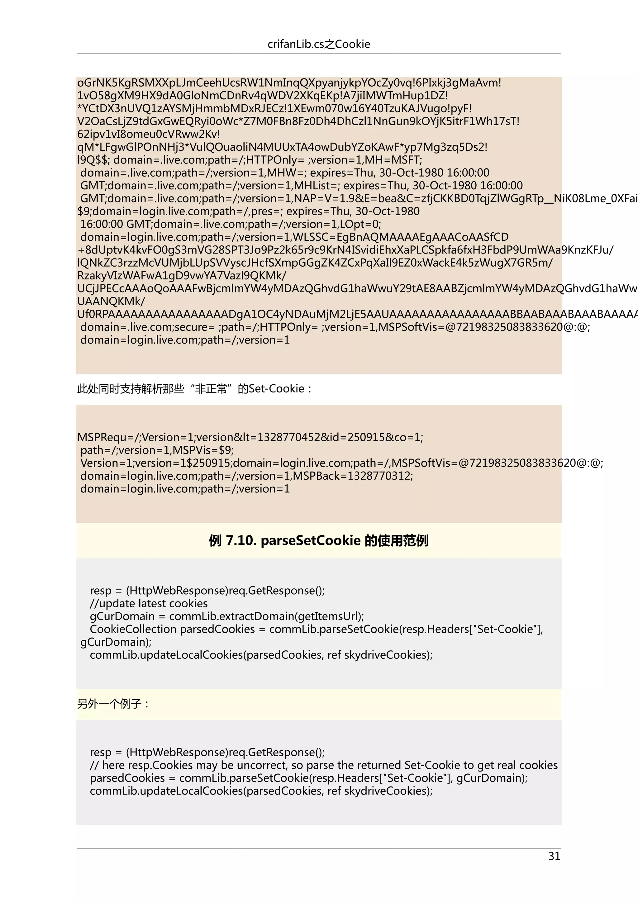 crifanLib.cs之Cookie

oGrNK5KgRSMXXpLJmCeehUcsRW1NmInqQXpyanjykpYOcZy0vq!6PIxkj3gMaAvm!
1vO58gXM9HX9dA0GloNmCDnRv4qWDV2XKqEKp!A7jiIMWTmHup1DZ!
*YCtDX3nUVQ1zAYSMjHmmbMDxRJECz!1XEwm070w16Y40TzuKAJVugo!pyF!
V2OaCsLjZ9tdGxGwEQRyi0oWc*Z7M0FBn8Fz0Dh4DhCzl1NnGun9kOYjK5itrF1Wh17sT!
62ipv1vI8omeu0cVRww2Kv!
qM*LFgwGlPOnNHj3*VulQOuaoliN4MUUxTA4owDubYZoKAwF*yp7Mg3zq5Ds2!
l9Q$$; domain=.live.com;path=/;HTTPOnly= ;version=1,MH=MSFT;
domain=.live.com;path=/;version=1,MHW=; expires=Thu, 30-Oct-1980 16:00:00
GMT;domain=.live.com;path=/;version=1,MHList=; expires=Thu, 30-Oct-1980 16:00:00
GMT;domain=.live.com;path=/;version=1,NAP=V=1.9&E=bea&C=zfjCKKBD0TqjZlWGgRTp__NiK08Lme_0XFai
$9;domain=login.live.com;path=/,pres=; expires=Thu, 30-Oct-1980
16:00:00 GMT;domain=.live.com;path=/;version=1,LOpt=0;
domain=login.live.com;path=/;version=1,WLSSC=EgBnAQMAAAAEgAAACoAASfCD
+8dUptvK4kvFO0gS3mVG28SPT3Jo9Pz2k65r9c9KrN4ISvidiEhxXaPLCSpkfa6fxH3FbdP9UmWAa9KnzKFJu/
lQNkZC3rzzMcVUMjbLUpSVVyscJHcfSXmpGGgZK4ZCxPqXaIl9EZ0xWackE4k5zWugX7GR5m/
RzakyVIzWAFwA1gD9vwYA7Vazl9QKMk/
UCjJPECcAAAoQoAAAFwBjcmlmYW4yMDAzQGhvdG1haWwuY29tAE8AABZjcmlmYW4yMDAzQGhvdG1haWwu
UAANQKMk/
Uf0RPAAAAAAAAAAAAAAAADgA1OC4yNDAuMjM2LjE5AAUAAAAAAAAAAAAAAAABBAABAAABAAABAAAAA
domain=.live.com;secure= ;path=/;HTTPOnly= ;version=1,MSPSoftVis=@72198325083833620@:@;
domain=login.live.com;path=/;version=1

此处同时支持解析那些“非正常”的Set-Cookie：

MSPRequ=/;Version=1;version&lt=1328770452&id=250915&co=1;
path=/;version=1,MSPVis=$9;
Version=1;version=1$250915;domain=login.live.com;path=/,MSPSoftVis=@72198325083833620@:@;
domain=login.live.com;path=/;version=1,MSPBack=1328770312;
domain=login.live.com;path=/;version=1

例 7.10. parseSetCookie 的使用范例

resp = (HttpWebResponse)req.GetResponse();
//update latest cookies
gCurDomain = commLib.extractDomain(getItemsUrl);
CookieCollection parsedCookies = commLib.parseSetCookie(resp.Headers["Set-Cookie"],
gCurDomain);
commLib.updateLocalCookies(parsedCookies, ref skydriveCookies);

另外一个例子：

resp = (HttpWebResponse)req.GetResponse();
// here resp.Cookies may be uncorrect, so parse the returned Set-Cookie to get real cookies
parsedCookies = commLib.parseSetCookie(resp.Headers["Set-Cookie"], gCurDomain);
commLib.updateLocalCookies(parsedCookies, ref skydriveCookies);

31

 