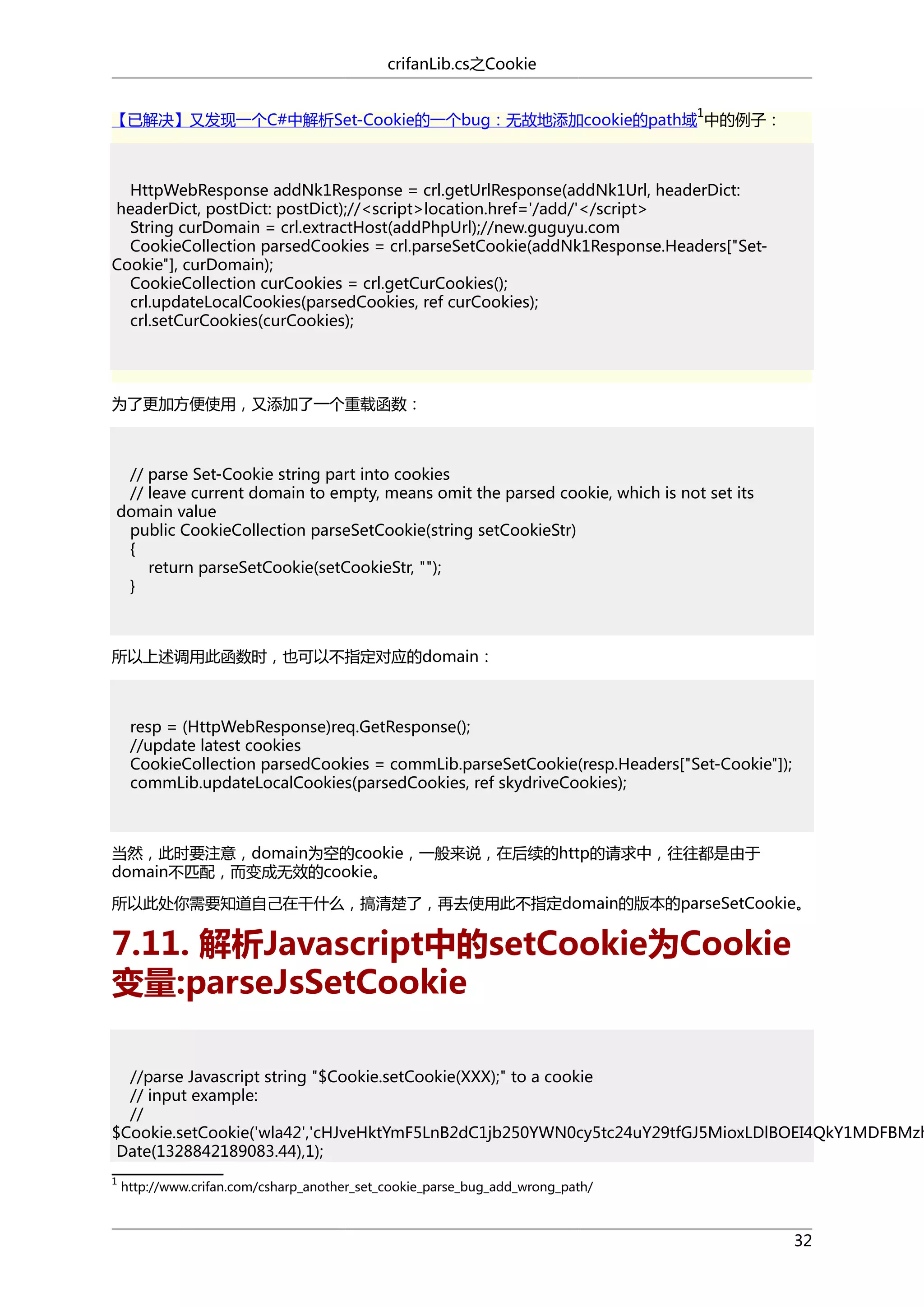 crifanLib.cs之Cookie
1

【已解决】又发现一个C#中解析Set-Cookie的一个bug：无故地添加cookie的path域 中的例子：

HttpWebResponse addNk1Response = crl.getUrlResponse(addNk1Url, headerDict:
headerDict, postDict: postDict);//<script>location.href='/add/'</script>
String curDomain = crl.extractHost(addPhpUrl);//new.guguyu.com
CookieCollection parsedCookies = crl.parseSetCookie(addNk1Response.Headers["SetCookie"], curDomain);
CookieCollection curCookies = crl.getCurCookies();
crl.updateLocalCookies(parsedCookies, ref curCookies);
crl.setCurCookies(curCookies);

为了更加方便使用，又添加了一个重载函数：

// parse Set-Cookie string part into cookies
// leave current domain to empty, means omit the parsed cookie, which is not set its
domain value
public CookieCollection parseSetCookie(string setCookieStr)
{
return parseSetCookie(setCookieStr, "");
}

所以上述调用此函数时，也可以不指定对应的domain：

resp = (HttpWebResponse)req.GetResponse();
//update latest cookies
CookieCollection parsedCookies = commLib.parseSetCookie(resp.Headers["Set-Cookie"]);
commLib.updateLocalCookies(parsedCookies, ref skydriveCookies);

当然，此时要注意，domain为空的cookie，一般来说，在后续的http的请求中，往往都是由于
domain不匹配，而变成无效的cookie。
所以此处你需要知道自己在干什么，搞清楚了，再去使用此不指定domain的版本的parseSetCookie。

7.11. 解析Javascript中的setCookie为Cookie
变量:parseJsSetCookie

//parse Javascript string "$Cookie.setCookie(XXX);" to a cookie
// input example:
//
$Cookie.setCookie('wla42','cHJveHktYmF5LnB2dC1jb250YWN0cy5tc24uY29tfGJ5MioxLDlBOEI4QkY1MDFBMzh
Date(1328842189083.44),1);
1

http://www.crifan.com/csharp_another_set_cookie_parse_bug_add_wrong_path/

32

 