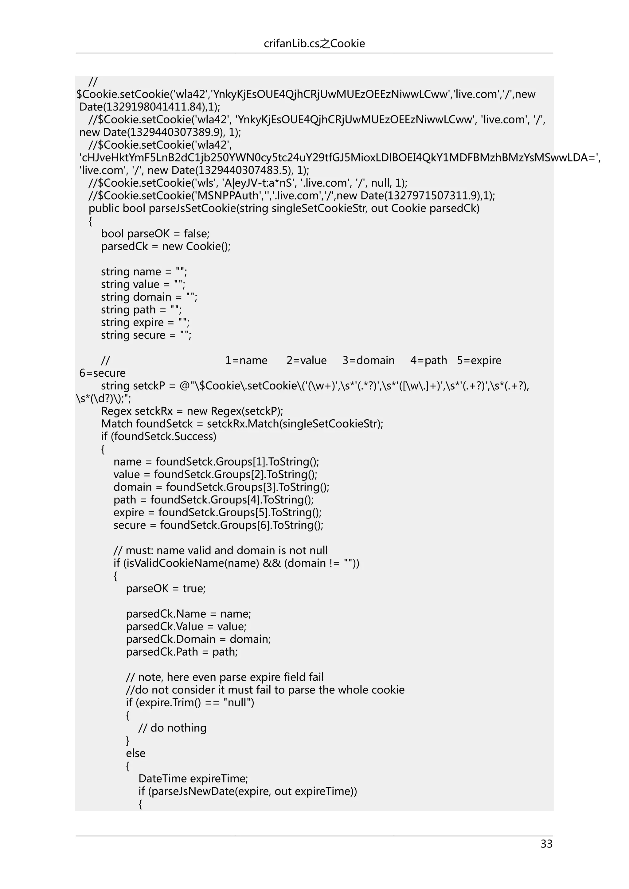crifanLib.cs之Cookie
//
$Cookie.setCookie('wla42','YnkyKjEsOUE4QjhCRjUwMUEzOEEzNiwwLCww','live.com','/',new
Date(1329198041411.84),1);
//$Cookie.setCookie('wla42', 'YnkyKjEsOUE4QjhCRjUwMUEzOEEzNiwwLCww', 'live.com', '/',
new Date(1329440307389.9), 1);
//$Cookie.setCookie('wla42',
'cHJveHktYmF5LnB2dC1jb250YWN0cy5tc24uY29tfGJ5MioxLDlBOEI4QkY1MDFBMzhBMzYsMSwwLDA=',
'live.com', '/', new Date(1329440307483.5), 1);
//$Cookie.setCookie('wls', 'A|eyJV-t:a*nS', '.live.com', '/', null, 1);
//$Cookie.setCookie('MSNPPAuth','','.live.com','/',new Date(1327971507311.9),1);
public bool parseJsSetCookie(string singleSetCookieStr, out Cookie parsedCk)
{
bool parseOK = false;
parsedCk = new Cookie();
string name = "";
string value = "";
string domain = "";
string path = "";
string expire = "";
string secure = "";
//
1=name
2=value 3=domain 4=path 5=expire
6=secure
string setckP = @"$Cookie.setCookie('(w+)',s*'(.*?)',s*'([w.]+)',s*'(.+?)',s*(.+?),
s*(d?));";
Regex setckRx = new Regex(setckP);
Match foundSetck = setckRx.Match(singleSetCookieStr);
if (foundSetck.Success)
{
name = foundSetck.Groups[1].ToString();
value = foundSetck.Groups[2].ToString();
domain = foundSetck.Groups[3].ToString();
path = foundSetck.Groups[4].ToString();
expire = foundSetck.Groups[5].ToString();
secure = foundSetck.Groups[6].ToString();
// must: name valid and domain is not null
if (isValidCookieName(name) && (domain != ""))
{
parseOK = true;
parsedCk.Name = name;
parsedCk.Value = value;
parsedCk.Domain = domain;
parsedCk.Path = path;
// note, here even parse expire field fail
//do not consider it must fail to parse the whole cookie
if (expire.Trim() == "null")
{
// do nothing
}
else
{
DateTime expireTime;
if (parseJsNewDate(expire, out expireTime))
{
33

 