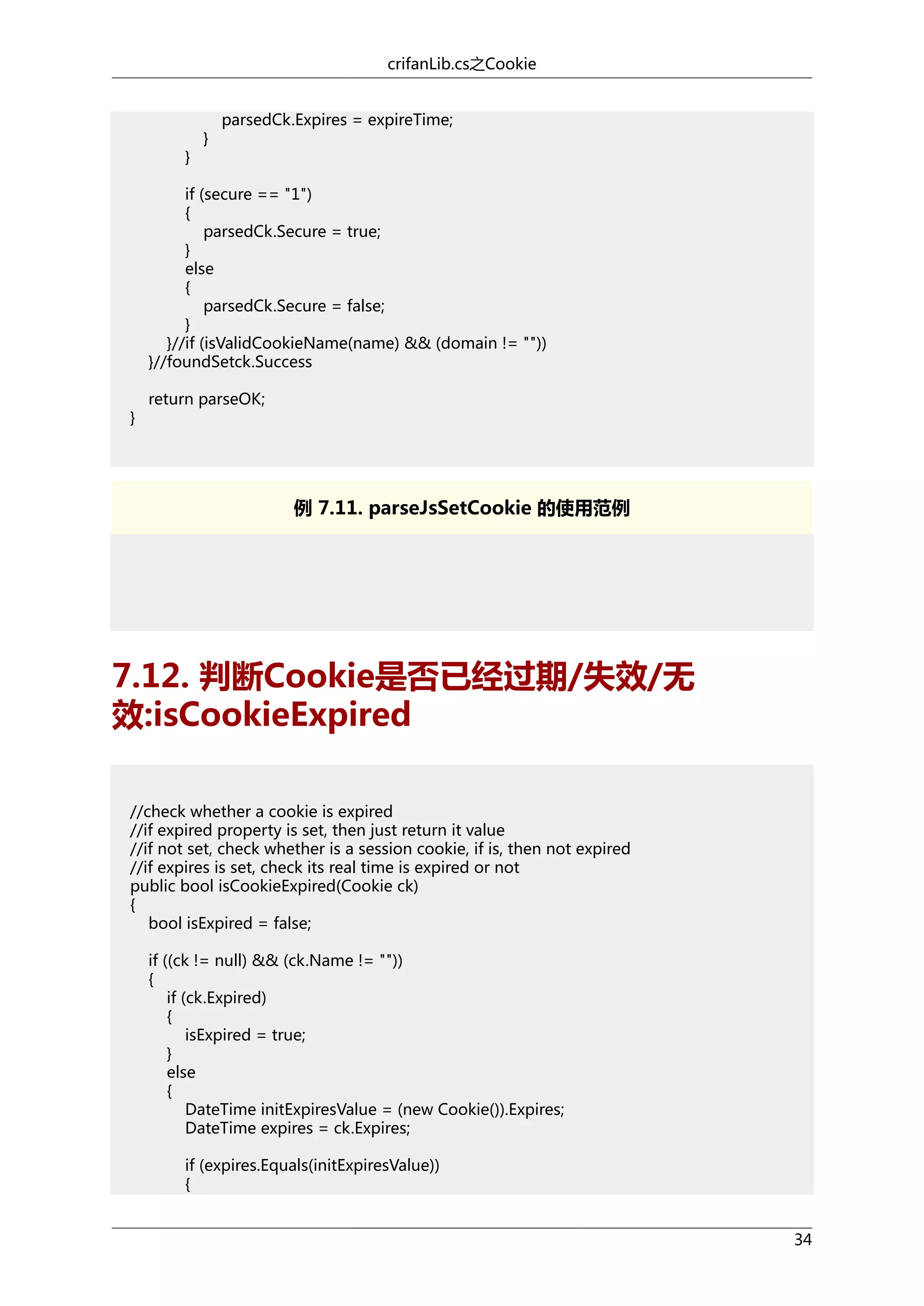 crifanLib.cs之Cookie

}

}

parsedCk.Expires = expireTime;

if (secure == "1")
{
parsedCk.Secure = true;
}
else
{
parsedCk.Secure = false;
}
}//if (isValidCookieName(name) && (domain != ""))
}//foundSetck.Success
}

return parseOK;

例 7.11. parseJsSetCookie 的使用范例

7.12. 判断Cookie是否已经过期/失效/无
效:isCookieExpired
//check whether a cookie is expired
//if expired property is set, then just return it value
//if not set, check whether is a session cookie, if is, then not expired
//if expires is set, check its real time is expired or not
public bool isCookieExpired(Cookie ck)
{
bool isExpired = false;
if ((ck != null) && (ck.Name != ""))
{
if (ck.Expired)
{
isExpired = true;
}
else
{
DateTime initExpiresValue = (new Cookie()).Expires;
DateTime expires = ck.Expires;
if (expires.Equals(initExpiresValue))
{
34

 