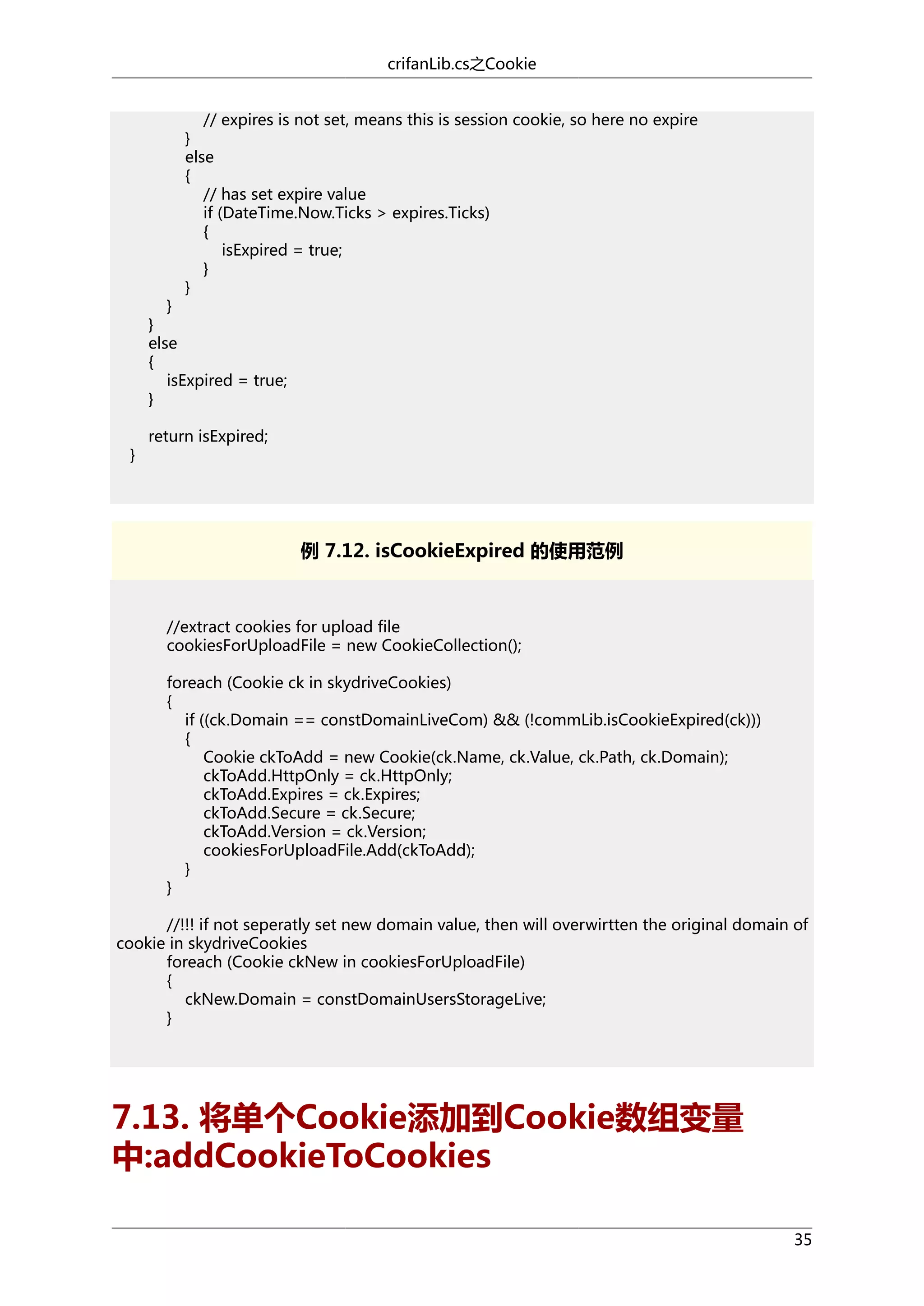 crifanLib.cs之Cookie
// expires is not set, means this is session cookie, so here no expire
}
else
{
// has set expire value
if (DateTime.Now.Ticks > expires.Ticks)
{
isExpired = true;
}
}

}
}
else
{
isExpired = true;
}
}

return isExpired;

例 7.12. isCookieExpired 的使用范例

//extract cookies for upload file
cookiesForUploadFile = new CookieCollection();
foreach (Cookie ck in skydriveCookies)
{
if ((ck.Domain == constDomainLiveCom) && (!commLib.isCookieExpired(ck)))
{
Cookie ckToAdd = new Cookie(ck.Name, ck.Value, ck.Path, ck.Domain);
ckToAdd.HttpOnly = ck.HttpOnly;
ckToAdd.Expires = ck.Expires;
ckToAdd.Secure = ck.Secure;
ckToAdd.Version = ck.Version;
cookiesForUploadFile.Add(ckToAdd);
}
}
//!!! if not seperatly set new domain value, then will overwirtten the original domain of
cookie in skydriveCookies
foreach (Cookie ckNew in cookiesForUploadFile)
{
ckNew.Domain = constDomainUsersStorageLive;
}

7.13. 将单个Cookie添加到Cookie数组变量
中:addCookieToCookies
35

 
